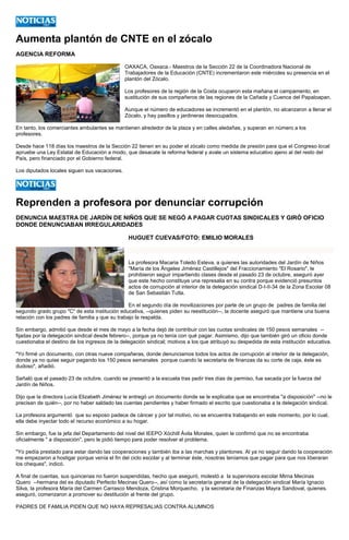 Aumenta plantón de CNTE en el zócalo 
AGENCIA REFORMA 
OAXACA, Oaxaca.- Maestros de la Sección 22 de la Coordinadora Nacional de Trabajadores de la Educación (CNTE) incrementaron este miércoles su presencia en el plantón del Zócalo. 
Los profesores de la región de la Costa ocuparon esta mañana el campamento, en sustitución de sus compañeros de las regiones de la Cañada y Cuenca del Papaloapan. 
Aunque el número de educadores se incrementó en el plantón, no alcanzaron a llenar el Zócalo, y hay pasillos y jardineras desocupados. 
En tanto, los comerciantes ambulantes se mantienen alrededor de la plaza y en calles aledañas, y superan en número a los profesores. 
Desde hace 118 días los maestros de la Sección 22 tienen en su poder el zócalo como medida de presión para que el Congreso local apruebe una Ley Estatal de Educación a modo, que desacate la reforma federal y avale un sistema educativo ajeno al del resto del País, pero financiado por el Gobierno federal. 
Los diputados locales siguen sus vacaciones. 
Reprenden a profesora por denunciar corrupción 
DENUNCIA MAESTRA DE JARDÍN DE NIÑOS QUE SE NEGÓ A PAGAR CUOTAS SINDICALES Y GIRÓ OFICIO DONDE DENUNCIABAN IRREGULARIDADES 
HUGUET CUEVAS/FOTO: EMILIO MORALES 
La profesora Macaria Toledo Esteva, a quienes las autoridades del Jardín de Niños "María de los Ángeles Jiménez Castillejos" del Fraccionamiento "El Rosario", le prohibieron seguir impartiendo clases desde el pasado 23 de octubre, aseguró ayer que este hecho constituye una represalia en su contra porque evidenció presuntos actos de corrupción al interior de la delegación sindical D-I-II-34 de la Zona Escolar 08 de San Sebastián Tutla. 
En el segundo día de movilizaciones por parte de un grupo de padres de familia del segundo grado grupo "C" de esta institución educativa, --quienes piden su reestitución--, la docente aseguró que mantiene una buena relación con los padres de familia y que su trabajo la respalda. 
Sin embargo, admitió que desde el mes de mayo a la fecha dejó de contribuir con las cuotas sindicales de 150 pesos semanales -- fijadas por la delegación sindical desde febrero--, porque ya no tenía con qué pagar. Asimismo, dijo que también giró un oficio donde cuestionaba el destino de los ingresos de la delegación sindical; motivos a los que atribuyó su despedida de esta institución educativa. 
"Yo firmé un documento, con otras nueve compañeras, donde denunciamos todos los actos de corrupción al interior de la delegación, donde ya no quise seguir pagando los 150 pesos semanales porque cuando la secretaria de finanzas da su corte de caja, éste es dudoso", añadió. 
Señaló que el pasado 23 de octubre, cuando se presentó a la escuela tras pedir tres días de permiso, fue sacada por la fuerza del Jardín de Niños. 
Dijo que la directora Lucía Elizabeth Jiménez le entregó un documento donde se le explicaba que se encontraba "a disposición" --no le precisan de quién--, por no haber saldado las cuentas pendientes y haber firmado el escrito que cuestionaba a la delegación sindical. 
La profesora argumentó que su esposo padece de cáncer y por tal motivo, no se encuentra trabajando en este momento, por lo cual, ella debe inyectar todo el recurso económico a su hogar. 
Sin embargo, fue la jefa del Departamento del nivel del IEEPO Xóchitl Ávila Morales, quien le confirmó que no se encontraba oficialmente " a disposición", pero le pidió tiempo para poder resolver el problema. 
"Yo pedía prestado para estar dando las cooperaciones y también iba a las marchas y plantones. Al ya no seguir dando la cooperación me empezaron a hostigar porque venía el fin del ciclo escolar y al terminar éste, nosotras teníamos que pagar para que nos liberaran los cheques", indicó. 
A final de cuentas, sus quincenas no fueron suspendidas, hecho que aseguró, molestó a la supervisora escolar Mirna Mecinas Quero --hermana del ex diputado Perfecto Mecinas Quero--, así como la secretaría general de la delegación sindical María Ignacio Silva, la profesora María del Carmen Carrasco Mendoza, Cristina Morquecho, y la secretaria de Finanzas Mayra Sandoval, quienes. aseguró, comenzaron a promover su destitución al frente del grupo. 
PADRES DE FAMILIA PIDEN QUE NO HAYA REPRESALIAS CONTRA ALUMNOS  