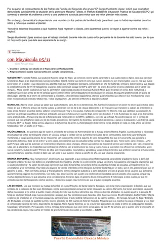 Por su parte, el representante de los Padres de Familia del Segundo año grupo "C" Sergio Humberto López, indicó que tras haber denunciado públicamente la situación de la profesora Macaria Toledo, el Instituto Estatal de Educación Pública de Oaxaca (IEEPO) ya comenzó a atender el problema y envió a una profesora sustituta para evitar que los niños pierdan más clases. 
Sin embargo, demandó a la dependencia una reunión con los padres de familia donde garanticen que no habrá represalias para los niños y niñas que asisten al plantel. 
"Nosotros estamos dispuestos a que nuestros hijos regresen a clases, pero queremos que no la vayan a agarrar contra los niños", explicó. 
Sergio Humberto López sostuvo que el trabajo brindado durante más de cuatro años por parte de la docente ha sido bueno, por lo que no hay razón para que ésta sea separada de su cargo. 
con Mayúscula 05/11 
Escrito Por Juan Diego *.- Cuenta el Cártel 22 con aliado en el Yepo para su inflada plantilla *.- Pulpo camionero quiere nuevas tarifas sin cumplir compromisos… NUEVO STAFF.- Moisés Robles, que acaba de hacerse cargo del Yepo, ya comenzó a correr gente para meter a sus cuates (esto es típico, cada que cambian funcionarios llegan a las dependencias nuevas camarillas) deberá mostrar que tanto él como sus nuevos becarios no son improvisados y que es real que busca poner orden en el sector, y que depurarán esa plantilla chafa que el Astatracio Garrajarra, comandante en jefe del Cártel 22, entregó a Gobernación y que dispara la estratosférica cifra de 81 mil trabajadores a quienes debe comenzar a pagar la SEP a partir del 1 de enero. Eso arrojó el censo elaborado por el Cártel y se chingan... Ahora podrán explicarse por qué no permitieron esas bestias peludas de la 22 que fuera el INEGI quien levantara el censo. Este instituto iba a establecer que no son arriba de 50 mil compas quienes deben cobrar como trabajadores de la educación en Oaxaca. El pequeño problema está en que la 22 debe pagar, además de al chorro de comisionados y aviadores, a los activistas cegeacheros, atencos y panchosvillas que utiliza en sus movilizaciones y que están incorporados al sindicato; faltaba más. Todos se preguntan: ¿Se atreverá el Moncho a depurar esa lista? MARIDAJES.- No me crean, porque ya saben que suelo chafearla, pero JD no es tendencioso. Mis fuentes incrustadas en el sector me dicen que en todos estos meses en que el Moncho anduvo de manita sudada y caime bien con los de la 22, dizque elaborando la ley macuarra que mandaron a Jalpan, se entendieron a todas emes, hicieron acuerdos tácitos, sellaron compromisos de “hoy tú me ayudas, mañana te correspondo”. El Moncho, más que cabildear su aceptación, lo que hizo fue entregar aquellitas al cártel por anticipado, así que no hubo purrum cuando llegó, como bien lo saben. Y lo de Ayotzinapa les cayó a los dos bandos como anillo al dedo... Porque si la idea de la federación era meter orden en la CNTE y adláteres, con esto ya se fregó. No pondrá reparos con el conteo del personal que hizo el Cártel en cada uno de los niveles educativos y del registro de docentes y personal de asistencia, y apoyo a la educación. Les dirán los capos de la 22 a SEP y a Segob: Estos somos, páganos o te la haremos de jamón. La federalización de la nómina no les afectará en nada; es más, ahora se sienten fortalecidos y con un aliado en el Yepo… RAZÓN A MEDIAS.- Sí que tiene algo de razón el presidente del Consejo de Administración de la Tusug, Erasmo Medina Ángeles, cuando plantea la necesidad de actualizar las tarifas del transporte urbano en Oaxaca, porque la verdad con los aumentos mensuales de los combustibles, está de la súper trompada mantenerse, y luego que los precios de las refacciones van cuesta arriba como la espuma. El socio transportista dice que la nueva tarifa, que ayudaría a alivianarles la bronca, debe ser de entre 7 y ocho pesos, considerando que las actuales tarifas son las más bajas del país. Tiene razón, pero a medias… ¿Por qué? Porque cada que les autorizan un incremento en el precio a esos changos, ofrecen que además de mejorar el servicio ¡por enésima vez!, van a mejorar las rutas, van a adecentar a los trogloditas que contratan de choferes, van a reestructurar las rutas y bueno, hasta a sus sísters nos ofrecen los condenados, ¡pero nunca cumplen! ¿Culpa de quién? Primero de ellos, por irresponsables, incumplidos y gandallas y luego de los de Sevitra, que prefieren conservar el hueso antes que confrontarse y exigirles. Anoten el dato: Les van a dar lo que quieren, chance y para fin de año, así que váyanse preparando. BRONCA EN PUERTA.- Muy “comprensivo”, dice Erasmo que esperarán a que concluya el conflicto magisterial para solicitar al gobierno liberar la tarifa del transporte urbano. “Lo que nos detiene es el problema de los maestros, ahorita no es conveniente porque se echaría más gasolina a la hoguera; esperamos que se acabe el problema”. Ya saben los del pulpo camionero que esto de las tarifas es bandera de los estudiantes de todas las escuelas, principalmente de los universitarios y los normalistas. Hay hasta una especie de valores entendidos entre ellos para aumentar las tarifas por un lado y por el otro, presionar para que el gobierno le atice… Plan con maña, porque al final el gobierno termina otorgando subsidio a la tarifa estudiantil y no así al grueso de los usuarios que somos los que terminamos pagando los incrementos. Con todo y eso dicen que ora van a pedir una credencial con candados para el subsidio a los usuarios porque hay muchas tarjetas clonadas, lo que perjudica a los concesionarios. Echando lápiz, el gobierno les da mensualmente 9 meloncejos a estos cuates por sus mil unidades que dan tarifa especial a ciertos sectores, y todavía se quejan. Aquí la bronca es que el pulpo no respeta acuerdos. LAS DE RIGOR.- Los que montaron su huelga de hambre en ciudad Peluche, de Santa Catarina Xanaguía, son de la misma organización, la Codedi, que sus similares de la cabecera de San Juan Ozolotepec, contra quienes protestan porque les tienen bloqueado su camino. De hecho, los tienen acorralados causando daños mayúsculos al no entrar al pueblo ningún vehículo de motor que les lleve alimentos. Los niños son los más afectados; no pueden acudir a la escuela. El fondo es electoral. Codedi exige nuevas elecciones y asegura que hay condiciones para hacerlas, otros dicen que nones. El administrador, Carlos Holder, feliz; la existencia de problemas en el municipio asegura su permanencia y él solo recibirá instrucciones de su padrino político… El mensaje, tal cual me llega: “Entérate, JD: El diputado universal, de apellido Gurrión, reserva alrededor de 300 cuartos de hotel en Huatulco. Pregona que va a reactivar la pesca en Oaxaca y va a traer al comisionado nacional del ramo, dependiente de Sagarpa, Mario Aguilar Sánchez. Lo va a reunir con pescadores de Costa e Istmo; les está pagando traslado, hospedaje y alimentación. Por supuesto, invitó a compas de la tecla para que vean cómo se las gasta. Es este fin de semana, por si quieres venir a broncearte en las paradisiacas playas, hay cuartos en hoteles de gran turismo para los cuates y sus detalles… ABUR. 
 