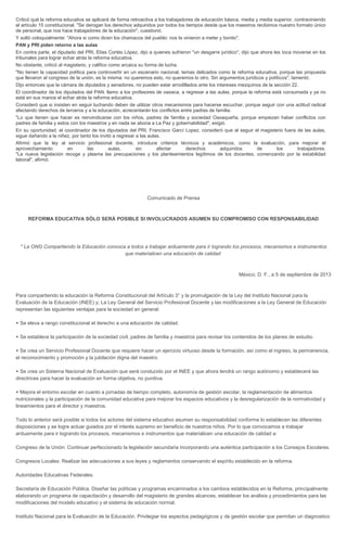 Criticó qué la reforma educativa se aplicará de forma retroactiva a los trabajadores de educación básica, media y media superior, contraviniendo
el artículo 15 constitucional. "Se derogan los derechos adquiridos por todos los tiempos desde que los maestros recibimos nuestro formato único
de personal, que nos hace trabajadores de la educación", cuestionó.
Y soltó coloquialmente: "Ahora si como dicen los chamacos del pueblo: nos la vinieron a meter y bonito".
PAN y PRI piden retorno a las aulas
En contra parte, el diputado del PRI, Elías Cortés López, dijo a quienes sufrieron "un desgarre jurídico", dijo que ahora les toca moverse en los
tribunales para lograr echar atrás la reforma educativa.
No obstante, criticó al magisterio, y califico como arcaica su forma de lucha.
"No tienen la capacidad política para controvertir en un escenario nacional, temas delicados como la reforma educativa, porque las propuesta
que llevaron al congreso de la unión, es la misma: no queremos esto, no queremos lo otro. Sin argumentos jurídicos y políticos", lamentó.
Dijo entonces que la cámara de diputados y senadores, no pueden estar arrodillados ante los intereses mezquinos de la sección 22.
El coordinador de los diputados del PAN, llamo a los profesores de oaxaca, a regresar a las aulas, porque la reforma está consumada y ya no
está en sus manos el echar atrás la reforma educativa.
Consideró que si insisten en seguir luchando deben de utilizar otros mecanismos para hacerse escuchar, porque seguir con una actitud radical
afectando derechos de terceros y a la educación, acrecentarán los conflictos entre padres de familia.
"Lo que tienen que hacer es reinvindicarse con los niños, padres de familia y sociedad Oaxaqueña, porque empiezan haber conflictos con
padres de familia y estos con los maestros y en nada se abona a La Paz y gobernabilidad", exigió.
En su oportunidad, el coordinador de los diputados del PRI, Francisco Garcí Lopez, consideró que al seguir el magisterio fuera de las aulas,
sigue dañando a la niñez, por tanto los invitó a regresar a las aulas.
Afirmó que la ley al servicio profesional docente, introduce criterios técnicos y académicos, como la evaluación, para mejorar el
aprovechamiento en las aulas, sin afectar derechos adquiridos de los trabajadores.
"La nueva legislación recoge y plasma las precupaciones y los planteamientos legítimos de los docentes, comenzando por la estabilidad
laboral", afirmó.
Comunicado de Prensa
REFORMA EDUCATIVA SÓLO SERÁ POSIBLE SI INVOLUCRADOS ASUMEN SU COMPROMISO CON RESPONSABILIDAD
* La ONG Compartiendo la Educación convoca a todos a trabajar arduamente para ir logrando los procesos, mecanismos e instrumentos
que materialicen una educación de calidad
México, D. F., a 5 de septiembre de 2013
Para compartiendo la educación la Reforma Constitucional del Artículo 3° y la promulgación de la Ley del Instituto Nacional para la
Evaluación de la Educación (INEE) y; La Ley General del Servicio Profesional Docente y las modificaciones a la Ley General de Educación
representan las siguientes ventajas para la sociedad en general:

 Se eleva a rango constitucional el derecho a una educación de calidad.
 Se establece la participación de la sociedad civil, padres de familia y maestros para revisar los contenidos de los planes de estudio.

 Se crea un Servicio Profesional Docente que requiere hacer un ejercicio virtuoso desde la formación, así como el ingreso, la permanencia,
el reconocimiento y promoción y la jubilación digna del maestro.

 Se crea un Sistema Nacional de Evaluación que será conducido por el INEE y que ahora tendrá un rango autónomo y establecerá las
directrices para hacer la evaluación en forma objetiva, no punitiva.

 Mejora el entorno escolar en cuanto a jornadas de tiempo completo, autonomía de gestión escolar, la reglamentación de alimentos
nutricionales y la participación de la comunidad educativa para mejorar los espacios educativos y la desregularización de la normatividad y
lineamientos para el director y maestros.
Todo lo anterior será posible si todos los actores del sistema educativo asumen su responsabilidad conforme lo establecen las diferentes
disposiciones y se logre actuar guiados por el interés supremo en beneficio de nuestros niños. Por lo que convocamos a trabajar
arduamente para ir logrando los procesos, mecanismos e instrumentos que materialicen una educación de calidad a:
Congreso de la Unión: Continuar perfeccionado la legislación secundaria incorporando una auténtica participación a los Consejos Escolares.
Congresos Locales: Realizar las adecuaciones a sus leyes y reglamentos conservando el espíritu establecido en la reforma.
Autoridades Educativas Federales.
Secretaría de Educación Pública. Diseñar las políticas y programas encaminados a los cambios establecidos en la Reforma, principalmente
elaborando un programa de capacitación y desarrollo del magisterio de grandes alcances, establecer los análisis y procedimientos para las
modificaciones del modelo educativo y el sistema de educación normal.
Instituto Nacional para la Evaluación de la Educación. Privilegiar los aspectos pedagógicos y de gestión escolar que permitan un diagnostico
 