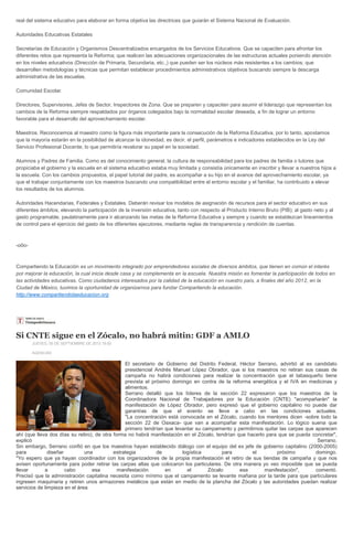 real del sistema educativo para elaborar en forma objetiva las directrices que guiarán el Sistema Nacional de Evaluación.
Autoridades Educativas Estatales
Secretarías de Educación y Organismos Descentralizados encargados de los Servicios Educativos. Que se capaciten para afrontar los
diferentes retos que representa la Reforma; que realicen las adecuaciones organizacionales de las estructuras actuales poniendo atención
en los niveles educativos (Dirección de Primaria, Secundaria, etc.,) que pueden ser los núcleos más resistentes a los cambios; que
desarrollen metodologías y técnicas que permitan establecer procedimientos administrativos objetivos buscando siempre la descarga
administrativa de las escuelas.
Comunidad Escolar.
Directores, Supervisores, Jefes de Sector, Inspectores de Zona. Que se preparen y capaciten para asumir el liderazgo que representan los
cambios de la Reforma siempre respaldados por órganos colegiados bajo la normalidad escolar deseada, a fin de lograr un entorno
favorable para el desarrollo del aprovechamiento escolar.
Maestros. Reconocemos al maestro como la figura más importante para la consecución de la Reforma Educativa, por lo tanto, apostamos
que la mayoría estarán en la posibilidad de alcanzar la idoneidad, es decir, el perfil, parámetros e indicadores establecidos en la Ley del
Servicio Profesional Docente, lo que permitiría revalorar su papel en la sociedad.
Alumnos y Padres de Familia. Como es del conocimiento general, la cultura de responsabilidad para los padres de familia o tutores que
propiciaba el gobierno y la escuela en el sistema educativo estaba muy limitada y consistía únicamente en inscribir y llevar a nuestros hijos a
la escuela. Con los cambios propuestos, el papel tutorial del padre, es acompañar a su hijo en el avance del aprovechamiento escolar, ya
que el trabajar conjuntamente con los maestros buscando una compatibilidad entre el entorno escolar y el familiar, ha contribuido a elevar
los resultados de los alumnos.
Autoridades Hacendarias, Federales y Estatales. Deberán revisar los modelos de asignación de recursos para el sector educativo en sus
diferentes ámbitos, elevando la participación de la inversión educativa, tanto con respecto al Producto Interno Bruto (PIB); al gasto neto y al
gasto programable, paulatinamente para ir alcanzando las metas de la Reforma Educativa y siempre y cuando se establezcan lineamientos
de control para el ejercicio del gasto de los diferentes ejecutores, mediante reglas de transparencia y rendición de cuentas.
-o0o-
Compartiendo la Educación es un movimiento integrado por emprendedores sociales de diversos ámbitos, que tienen en común el interés
por mejorar la educación, la cual inicia desde casa y se complementa en la escuela. Nuestra misión es fomentar la participación de todos en
las actividades educativas. Como ciudadanos interesados por la calidad de la educación en nuestro país, a finales del año 2012, en la
Ciudad de México, tuvimos la oportunidad de organizarnos para fundar Compartiendo la educación.
http://www.compartiendolaeducacion.org
Si CNTE sigue en el Zócalo, no habrá mitin: GDF a AMLO
JUEVES, 05 DE SEPTIEMBRE DE 2013 18:00
AGENCIAS
El secretario de Gobierno del Distrito Federal, Héctor Serrano, advirtió al ex candidato
presidencial Andrés Manuel López Obrador, que si los maestros no retiran sus casas de
campaña no habrá condiciones para realizar la concentración que el tabasqueño tiene
prevista el próximo domingo en contra de la reforma energética y el IVA en medicinas y
alimentos.
Serrano detalló que los líderes de la sección 22 expresaron que los maestros de la
Coordinadora Nacional de Trabajadores por la Educación (CNTE) "acompañarán" la
manifestación de López Obrador, pero expresó que el gobierno capitalino no puede dar
garantías de que el evento se lleve a cabo en las condiciones actuales.
"La concentración está convocada en el Zócalo, cuando los mentores dicen -sobre todo la
sección 22 de Oaxaca- que van a acompañar esta manifestación. Lo lógico suena que
primero tendrían que levantar su campamento y permitirnos quitar las carpas que aparecen
ahí (que lleva dos días su retiro), de otra forma no habrá manifestación en el Zócalo, tendrían que hacerlo para que se pueda concretar",
explicó Serrano.
Sin embargo, Serrano confió en que los maestros hayan establecido diálogo con el equipo del ex jefe de gobierno capitalino (2000-2005)
para diseñar una estrategia de logística para el próximo domingo.
"Yo espero que ya hayan coordinador con los organizadores de la propia manifestación el retiro de sus tiendas de campaña y que nos
avisen oportunamente para poder retirar las carpas altas que colocaron los particulares. De otra manera yo veo imposible que se pueda
llevar a cabo esa manifestación en el Zócalo esa manifestación", comentó.
Precisó que la administración capitalina necesita como mínimo que el campamento se levante mañana por la tarde para que particulares
ingresen maquinaria y retiren unos armazones metálicos que están en medio de la plancha del Zócalo y las autoridades puedan realizar
servicios de limpieza en el área.
 