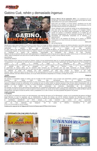 Gabino Cué, rehén y demasiado ingenuo
Oaxaca, México; 05 de septiembre, 2013.-- Los ciudadanos de a pie
de este país, nos hemos convertido, en el mejor de los casos en meros
observadores de lo que ocurre cotidianamente.
Sobra decir que también y al mismo tiempo, resultamos ser los más
afectados por los conflictos que cada día son más numerosos y en los
que nadie parece tomarnos en consideración.
Somos utilizados como moneda de cambio en los enfrentamientos, en
este caso entre los maestros de la CNTE y el Congreso Federal.
A ninguna de las dos partes parece importarles, en modo alguno, la
opinión de quienes si resultamos afectados en el bolsillo por los
desmanes protagonizados por los presuntos docentes de la CNTE y
secundados por congresistas amparados en la soberbia y en
espectaculares salarios.
Porque eso sí, los maestros de Oaxaca, por lo menos, no parecen
preocuparse en lo más mínimo por sus salarios y prestaciones.
PARTE MEDULAR
DE LA PROTESTA
Resulta que a este cuerpo docente, el cual tiene ya varios días en la Ciudad de México, peleando por detener una reforma educativa, cuya arista central está
en el rechazo definitivo a ser evaluados, para determinar si tienen el perfil para seguir enseñando a nuestros niños, si, este cuerpo docente o como quiera
calificársele ni siquiera tiene que preocuparse por su cheque de esta quincena.
Si, como usted lo oye, estos señores que han desquiciado la vida en la Ciudad de México, sin que les importe en lo más mínimo, los daños que sus
movilizaciones originan, no sólo tienen a salvo sus salarios, íntegros y con todas sus prestaciones, además podrán cobrar en su mismo plantón, hasta donde
se trasladará un equipo de pagadores, responsables de entregarles sus cheques de esta quincena.
Dejemos de lado el espinoso tema de quien está auspiciando su movilización, pues no hay que ser un genio para darse cuenta de que un movimiento de este
calibre, capaz de desquiciar una urbe como la Ciudad de México, necesita fondos por muchos, muchos millones de pesos.
DESTROZOS A LA
CIUDAD DE OAXACA
Estos maestros ya han hecho de las suyas en Oaxaca, ciudad a la que periódicamente dejan en un estado lamentable luego de sus largas y devastadoras
"movilizaciones" y han generado un clima de terror a su alrededor, a tal grado que hasta el mismo gobernador del estado, Gabino Cue, ha sucumbido a la
presión y se presta a hacerles el juego a los integrantes de este movimiento.
Apenas el pasado jueves, Cue Monteagudo estuvo en la capital del país en donde aseguró que los integrantes de la CNTE "son buenos maestros" y les hizo
un llamado para que se reintegren a sus clases el próximo lunes 2 de septiembre.
El gobernador de Oaxaca afirmo que los maestros están luchando por sus derechos pero que están "mandando un mensaje negativo".
Es preocupante la miopía demostrada por Cue, quien peca de ingenuo o de taimado, cuando asegura que no es rehén de los maestros y no conforme con eso,
los defiende al grado de asegurar que está trabajando con ellos para arreglar su regreso a las aulas.
Además, hasta cuestiona el hecho de que la SNTE, le dé mensualmente a la CNTE un subsidio de 600 mil pesos, mientas que la coordinadora a su vez
aporta al sindicato unos seis millones de pesos, con lo que intenta demostrar la disparidad en el manejo y entrega de recursos.
¿QUIÉN FINANCIA
MOVILIZACIONES?
Sin embargo, el mandatario estatal no explica cuál es el sostén de este movimiento, como le hacen para alimentarse, asearse y pernoctar los miles de
maestros que desde hace varios días permanecen en el distrito Federal.
En un intento por dar una cierta imagen de firmeza, la cual, en los hechos, está muy lejos de poder detentar, aseguró que los integrantes de la CNTE que no
regresen a trabajar el lunes se encontrarán con la novedad de que no podrán cobrar su próxima quincena y que el bono anual compensatorio sólo se
entregará a quienes se reintegren a sus aulas, en donde seguramente son extrañados por millones de infantes que necesitan aprender y que se encuentran
ajenos a las "grillas" en las que están inmiscuidos los presuntos responsables de su educación.
Sin embargo, los hechos vencen este esfuerzo del gobernador por manifestarse independiente y ajeno a los intereses magisteriales. Y digo esto porque resulta
que el lugar en donde se encuentra el "cuarto de guerra" de los maestros, en donde arman toda su estrategia para desquiciar la Ciudad de México hasta la
desesperación, ese lugar en donde se sienten a salvo y respaldados, es ni más ni menos, una casa propiedad del gobierno de Oaxaca.
COMPLICIDADES
Y ALIANZAS
Así las cosas, los maestros se mueven con total desparpajo, pues además del apoyo de Cue Monteagudo, cuentan con la complicidad del gobierno de Miguel
Ángel Mancera, el cual ha soportado, eso si, estoicamente, un diluvio de críticas, con tal de mantener intocados los intereses de la CNTE.
Dicen los mal intencionados, que Mancera "aguanta vara" porque los maestros de la llamada disidencia ya se comprometieron a apoyar su intención de buscar
la candidatura presidencial en 2018, aunque en este momento eso suene un poco apresurado.
Y mientras las intrigas cortesanas se suceden, los integrantes de la CNTE radicalizan sus posiciones, envalentonados por la impunidad y hasta se oyen voces
cada vez más retadoras que aseguran: "¡Si no quitan la reforma… incendiamos el país!".
¡A ver si en una de esas no nos la cumplen!
Colaboración especial de Ari Salgueiro/El Correo de Oaxaca para El Piñero de la Cuenca
 