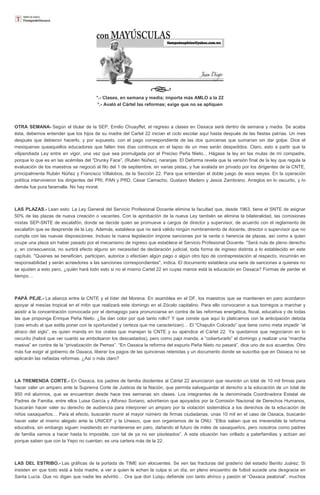 *.- Clases, en semana y media; importa más AMLO a la 22
*.- Avaló el Cártel las reformas; exige que no se apliquen
OTRA SEMANA- Según el titular de la SEP, Emilio Chuayffet, el regreso a clases en Oaxaca será dentro de semana y media. Se acaba
ésta, debemos entender que los hijos de su madre del Cartel 22 inician el ciclo escolar aquí hasta después de las fiestas patrias. Un mes
después que debieron hacerlo, y por supuesto, con el pago correspondiente de las dos quincenas que sumarían sin dar golpe. Dice el
mexiquense queaquellos educadores que falten tres días continuos en el lapso de un mes serán despedidos. Claro, esto a partir que la
vilipendiada Ley entre en vigor, una vez que sea promulgada por el Preciso Peña Nieto... Hágase la ley en las mulas de mi compadre,
porque lo que es en las acémilas del “Drunky Face”, (Rubén Núñez), naranjas. El Deforma revela que la versión final de la ley que regula la
evaluación de los maestros se negoció al filo del 1 de septiembre, en varias pistas, y fue avalada en privado por los dirigentes de la CNTE,
principalmente Rubén Núñez y Francisco Villalobos, de la Sección 22. Para que entiendan el doble juego de esos weyes. En la operación
política intervinieron los dirigentes del PRI, PAN y PRD, César Camacho, Gustavo Madero y Jesús Zambrano. Arreglos en lo oscurito, y lo
demás fue pura faramalla. No hay moral.
LAS PLAZAS.- Lean esto: La Ley General del Servicio Profesional Docente elimina la facultad que, desde 1963, tiene el SNTE de asignar
50% de las plazas de nueva creación o vacantes. Con la aprobación de la nueva Ley también se elimina la bilateralidad, las comisiones
mixtas SEP-SNTE de escalafón, donde se decide quien se promueve a cargos de director y supervisor, de acuerdo con el reglamento de
escalafón que se desprende de la Ley. Además, establece que no será válido ningún nombramiento de docente, director o supervisor que no
cumpla con las nuevas disposiciones. Incluso la nueva legislación impone sanciones por la venta o herencia de plazas, así como a quien
ocupe una plaza sin haber pasado por el mecanismo de ingreso que establece el Servicio Profesional Docente. "Será nula de pleno derecho
y, en consecuencia, no surtirá efecto alguno sin necesidad de declaración judicial, toda forma de ingreso distinta a lo establecido en este
capítulo. "Quienes se beneficien, participen, autorice o efectúen algún pago o algún otro tipo de contraprestación al respecto, incurrirán en
responsabilidad y serán acreedores a las sanciones correspondientes", indica. El documento establece una serie de sanciones a quienes no
se ajusten a esto pero, ¿quién hará todo esto si no el mismo Cartel 22 en cuyas manos está la educación en Oaxaca? Formas de perder el
tiempo…
PAPÁ PEJE.- La alianza entre la CNTE y el líder del Morena: En asamblea en el DF, los maestros que se mantienen en paro acordaron
apoyar al mesías tropical en el mitin que realizará este domingo en el Zócalo capitalino. Para ello convocaron a sus borregos a marchar y
asistir a la concentración convocada por el demagogo para pronunciarse en contra de las reformas energética, fiscal, educativa y de todas
las que proponga Enrique Peña Nieto. ¿Se dan color por qué tanto rollo? Y que conste que aquí lo platicamos con la anticipación debida
(casi emulo al que estila poner con la oportunidad y certeza que me caracterizan)… El “Chapulín Colorado” que tiene como meta impedir “el
atraco del siglo”, es quien manda en los orates que manejan la CNTE y su apéndice el Cártel 22. Ya quedamos que negociaron en lo
oscurito (habrá que ver cuanto se embolsaron los descastados), pero como papi manda, a “coberturarlo” el domingo y realizar una “marcha
masiva” en contra de la “privatización de Pemex”. “En Oaxaca la reforma del espurio Peña Nieto no pasará”, dice uno de sus acuerdos. Otro
más fue exigir al gobierno de Oaxaca, liberar los pagos de las quincenas retenidas y un documento donde se suscriba que en Oaxaca no se
aplicarán las nefastas reformas. ¿Así o más claro?
LA TREMENDA CORTE.- En Oaxaca, los padres de familia disidentes al Cártel 22 anunciaron que reunirán un total de 10 mil firmas para
hacer valer un amparo ante la Suprema Corte de Justicia de la Nación, que permita salvaguardar el derecho a la educación de un total de
950 mil alumnos, que se encuentran desde hace tres semanas sin clases. Los integrantes de la denominada Coordinadora Estatal de
Padres de Familia, entre ellos Luisa García y Alfonso Soriano, advirtieron que apoyados por la Comisión Nacional de Derechos Humanos,
buscarán hacer valer su derecho de audiencia para interponer un amparo por la violación sistemática a los derechos de la educación de
niños oaxaqueños… Para el efecto, buscarán reunir el mayor número de firmas ciudadanas, unas 10 mil en el caso de Oaxaca, buscarán
hacer valer el mismo alegato ante la UNICEF y la Unesco, que son organismos de la ONU. “Ellos saben que es irreversible la reforma
educativa, sin embargo siguen insistiendo en mantenerse en paro, dañando el futuro de miles de oaxaqueños, pero nosotros como padres
de familia vamos a hacer hasta lo imposible, con tal de ya no ser pisoteados”. A esta situación han orillado a paterfamilias y actúan así
porque saben que con la Yepo no cuentan; es una cartera más de la 22.
LAS DEL ESTRIBO.- Las gráficas de la portada de TIME son elocuentes. Se ven las fracturas del graderío del estadio Benito Juárez. Si
insisten en que todo está a toda madre, a ver a quien le echan la culpa si un día, en pleno encuentro de futbol sucede una desgracia en
Santa Lucía. Que no digan que nadie les advirtió… Ora que don Luisju defiende con tanto ahínco y pasión el “Oaxaca peatonal”, muchos
 