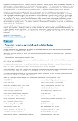 recibiendo un curso intensivo de política educativa y legislación democrática. Se les ha derrotado en toda la extensión de la palabra, se les
ha demostrado con suficientes argumentos que la reforma que hicieron a los artículos 3º y 73º constitucionales es una aberración y que las
leyes aprobadas y la que tienen provisionalmente en reserva son un atentado flagrante a la educación pública, laica, científica y gratuita.
Los tienen acorralados y se les ha exhibido no solo como unos traidores a la patria sino también como unos traidores ignorantes.
La mafia que controla la nación y mal gobierna de facto está desesperada, no le salen sus jugadas, ni sus peones al interior del
movimiento han podido cumplir con la alta misión de desmovilizar y de aceptar las migajas negociadas en las cañerías. En las últimas
horas la política de contrainsurgencia para minar la moral de los paristas-plantonistas se intensifica, pero es visible que la experiencia
acumulada por la aguerrida Sección 22 se pone en juego. La inmensa plancha del zócalo de la ciudad de México y las calles aledañas se
han convertido hoy por hoy en el centro de la protesta nacional ya no solo contra la reforma educativa sino contra todas las reformas
neoliberales. La inconformidad en todo el país sube de tono lentamente pero sube. Hay paro magisterial en Quintana Roo, Tabasco,
Chiapas, Michoacán, Guerrero y Oaxaca y hay protestas significativas en otros estados de la república. ¿Donde están los profesores del
Distrito Federal y del Valle de México?.
Insisto en la fábula de las liebres contra los leones. En estos momentos los leones empiezan a mostrar sus afiladas garras y sus afilados
colmillos, pero las audaces y multiplicadas liebres han sido más inteligentes. Se acerca el momento de encontrar un acuerdo político que
resguarde la unidad y la fuerza de las liebres y los logros obtenidos -aunque pocos- y que permita muy pronto continuar la batalla contra
los leones, pero junto a todos aquellos que todavía no despiertan. La lección de dignidad y de lucha que han dado las liebres está de sobra
demostrada.
ricardorojo7819@yahoo.com.mx
http://www.facebook.com/ricardo.rojo.3367
17 muertos y un desaparecido han dejado las lluvias
OCTAVIO VÉLEZ ASCENCIO
Diecisiete personas fallecidas y un desaparecido han dejado las lluvias registradas durante este año en Oaxaca, informó el director del Instituto
Estatal de Protección Civil (IEPC), Manuel Maza Sánchez.
La mayoría de las víctimas perecieron por intentar cruzar en forma imprudente ríos y arroyos, a pesar del incremento del cauce y de la corriente a
causa del temporal.
"Frente a la naturaleza, nunca vamos a salir victoriosos", señaló.
Explicó que dos de las víctimas, fallecieron como consecuencia de las fuertes lluvias ocasionadas por el paso del huracán "Bárbara", en mayo pasado
por la región del Istmo de Tehuantepec.
Precisó que otros decesos ocurrieron en el mar porque las personas hicieron caso omiso a las advertencias y avisos sobre el aumento del oleaje.
Destacó que el número de fallecidos este año supera la estadística registrada en años anteriores en la entidad.
Además, subrayó que las muertes ahora se presentan en las ocho regiones de la entidad, incluido los Valles Centrales, como sucedió en abril pasado
donde una mujer pereció después de ser arrastrada con su vehículo por las aguas del Río San Felipe, en esta ciudad.
Precisó que el cuerpo de una persona más aún no es recuperado, tras ser arrastrada recientemente por un río en Pinotepa Nacional, a pesar de las
tareas de búsqueda realizadas por personal del IEPC y voluntarios.
Destacó que la localización constituye una tarea difícil porque el cuerpo se despedaza en el trayecto con piedras o palos.
LAS VÍCTIMAS
Nombre Fecha Región
Leticia García Maldonado 24 de abril Valles Centrales
Patricia Juan Martínez 3 de mayo Cañada
Alberta Tejada Juan 24 de mayo Costa
Douglas Kentch 29 de mayo Istmo de Tehuantepec
Patricio Martínez Torres 29 de mayo Sierra Sur
Dolores Cruz Hernández 29 de mayo Mixteca
Jaime Cruz Guzmán 31 de mayo Mixteca
Jesús García Venegas 31 de mayo Cañada
Jana Gruveroba 14 de junio Costa
Guillermo García Lazo 17 de junio Sierra Sur
Adolfo García López 19 de junio Sierra Sur
Catarina Mijangos Mijangos 21 de junio Istmo de Tehuantepec
Isaí Lázaro López 21 de junio Istmo de Tehuantepec
Flavio Escamilla García 6 de agosto Sierra Sur
Fulgencio Santiago Santiago 26 de agosto Costa
Pedro Hernández 26 de agosto Costa
Heraclio Torres Marcial 26 de agosto Costa
DESAPARECIDOS
Nombre Fecha
Gaudencio Torres Hernández 2 de septiembre Costa
SEXO Y EDADES
Once hombres y seis mujeres
Ocho adultos hombres de 23 a 67 años
Cuatro adultos mujeres de 50 y 81 años
Dos menores hombres de 17 y 18
Dos menores mujeres de 15 y 17 años
 