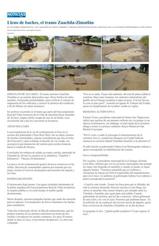 Lleno de baches, el tramo Zaachila-Zimatlán
ES UN CAMINO 'DEMOCRÁTICO': HAY AGUJEROS DE TODOS TAMAÑOS Y NINGÚN CHOFER SE ESCAPA DE CAER EN ELLOS; LA AUTORIDAD RESPONSABLE, NI EN CUENTA
RACIEL MARTINEZ/FOTOS: ALEJANDRO AQUINO
06/09/2013
ZIMATLÁN DE ALVAREZ.- El tramo carretero Zaachila-
Zimatlán es un camino democrático que ofrece baches de todos
tamaños, incluyendo profundidades, para verificar el sistema de
suspensión de los vehículos y conocer la destreza del conductor,
a fin de librarse de tantos hoyancos.
En un breve recorrido en el tramo que parte del fraccionamiento
Real del Valle (territorio de la Villa de Zaachila) hacia Zimatlán
de Alvarez, ningún chofer escapa de caer en un bache, cuyo
crecimiento día a día los convierten en hoyancos.
AÑEJO RECLAMO
La pavimentación de la vía de comunicación se hizo en el
sexenio del gobernador Ulises Ruiz Ortiz; fue un añejo reclamo
de muchas comunidades, quienes consideraron que tras el retiro
del ferrocarril y aprovechando el derecho de vía creado, era
necesaria la pavimentación del camino para acortar distancia
hacia la ciudad de Oaxaca.
Concluidos los trabajos de asfalto en cuatro carriles, partiendo de
Zimatlán de Alvarez se anuncia en la señalética: "Zaachila 7
kilómetros". "Oaxaca 20 kilómetros".
La nueva vía de comunicación generó diversos comercios en las
orillas. Decenas de comunidades optaron por transitar por ese
tramo, incluso el servicio de pasajeros provenientes de Juquila y
la Costa.
RÁPIDA DECEPCIÓN
El desencanto llegó pronto. Las aguas residuales derramadas de
la planta tratadora del Fraccionamiento Real de Valle invadieron
la carpeta asfáltica y en corto tiempo el asfalto quedó
desmoronado.
Meses después, nacieron pequeños baches que nadie dio atención
para su taponeo. Los temporales de lluvia vitaminan a los baches
para extenderlos.
Tanto fue el descuido oficial, la falta de mantenimiento, que los
propios usuarios de la carretera cancelaron un tramo de dos
carriles e invadieron los carriles contrarios. En unos 20 metros
donde se hace el cruce, el pavimento desapareció. La obra está
colapsada.
"Eso no es nada. Vayan más adelante, ahí está de plano jodida la
carretera. Hace unas semanas, los camiones materialistas del
pueblo de la Ciénega ayudaron a tapar un poco. Con las lluvias,
la cosa se puso peor", comentó un agente de Tránsito del Estado,
quien en cumplimiento de su deber, estaba en vigilia.
RIESGOSA ALTERNATIVA
Eleazar Torres, presidente municipal de Santa Ana Tlapacoyan,
indicó que muchos de sus paisanos utilizan esa vía porque es un
ahorro en kilómetros, sin embargo, el mal estado de la carretera
obliga a tomar la carretera ordinaria: Reyes Mantecón-San
Bartolo Coyotepec.
"Por lo visto, a nadie le preocupa el mantenimiento de la
carretera. Eso sí, cuando hay bloqueos en Ciudad Judicial,
entonces la carretera federal Zimatlán-Zaachila es la alternativa".
El edil solicitó al gobernador Gabino Cué Monteagudo ordenar a
quien corresponda, la rehabilitación del camino.
Grave irresponsabilidad
Por su parte, el presidente municipal de La Ciénega, Gerardo
León Díaz, informó que con los recursos municipales han pintado
los topes, han limpiado el camellón y cuando se puede, se tapan
algunos baches. "Tenemos entendido que es Caminos y
Aeropistas de Oaxaca (CAO) el responsable del mantenimiento,
pero no lo hace. Le pedimos al gobernador Gabino Cué ordenar a
quien corresponda la atención".
--Usted lo está viendo. Tomen las fotos para que se difunda, ahí
está la carretera destruida. Para los taxistas es una friega, los
carros se amuelan. Hay tramos limpios, por ejemplo entre La
Trinidad y Zaachila, pero gran parte está jodida. Cuando
gobernaban los priístas, qué les iba a interesar. Ahora gobiernan
de otro color y no ven ni oyen. Nosotros qué podemos hacer. -Es
la reflexión de un conductor del servicio mixto de alquiler, quien
hace su travesía de Zaachila a Zimatlán, en su día de plaza.
La pregunta al aire: "¿Quién podrá ayudarnos? O que regrese el
tren".
 