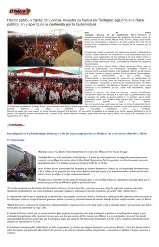 Héctor pablo, a través de Liconsa, muestra su fuerza en Tuxtepec; aglutina a la clase
política, en vísperas de la contienda por la Gubernatura
Staff El Piñero
Tuxtepec, Oaxaca; 05 de septiembre, 2013.—Mediante el
empadronamiento de beneficiarios del programa de abasto social de
leche Liconsa en esta ciudad, Héctor Pablo Ramírez Puga Leyva mostró
fuerza de convocatoria y aglutinó a la clase política del norte de la
entidad. Esto, manifestaron priístas, en vísperas de la contienda por la
Gubernatura.
Pisando esta ciudad por primera vez, desde que asumió la titularidad de
Liconsa, Héctor Pablo se dijo sorprendido por el recibimiento dado a su
persona, cuya organización de los eventos a los que asistió estuvo a
cargo de Marco Antonio Hernández Cuevas, gerente de Liconsa a nivel
estatal y Paula Hernández Olmos, Coordinadora Nacional del Programa
Oportunidades.
Primero, a su arribo, Héctor Pablo y Paula Hernández Olmos, ante un
Centro de Espectáculos “Río Papaloapan” abarrotado, firmaron un
convenio entre sus dependencias, cuya finalidad –dijeron- es dar acceso
a la leche Liconsa a quienes cuentan con el programa Oportunidades,
algo que anteriormente no se podía hacer.
Posteriormente, y aprovechando la conjunción de beneficiarios de
Oportunidades y Liconsa –unas tres mil personas-, Ramírez Puga invitó
a la población cuenqueña a sumarse al empadronamiento de leche
Liconsa, un beneficio del Gobierno Federal que está hecho para
coadyuvar a la economía de las clases más necesitadas, según
manifestó.
Durante el discurso del titular de Liconsa, algunos beneficiarios
manifestaron haber sido llevados a la fuerza por sus representantes, bajo
la consigna de perder su ayuda federal si no asistían, por lo tanto,
angustiados por el calor y parados bajo una gran lona, tuvieron que hacer
presencia durante todo el evento.
Así, con advertencias y promesas de bula, los miles de asistentes dieron
su inalterable espaldarazo a Héctor Pablo, quien caminó entre ellos y saludó mano mano, escena que se reprodujo también con la clase política de diversos
partidos políticos, que llegó a saludarlo para expresarle solidaridad con su proyecto.
Durante su paseo por esta ciudad, en donde también inauguró una lechería, HP aprovechó la pleitesía a su imagen y se reunió, alejado del bullicio y de la
prensa, con algunos priístas connotados de la región. Esto, dijeron algunos tricolores, para hacer amarres que lo lleven con rumbo a la contienda por la
Gubernatura en el 2016
Investigadores elaboran mapa interactivo de las rutas migratorias en México; los ayudará a sobrevivir, dicen
Por: Shaila Rosagel
Migrantes usan a “La Bestia” para transportarse en su paso por México. Foto: Shaila Rosagel
Ciudad de México, 6 de septiembre (SinEmbargo).– A partir de octubre próximo, los migrantes centroamericanos
contarán con un Mapa Interactivo sobre la Movilidad Migratoria en México gratuito, con la información necesaria
para intentar sobrevivir durante su paso por el país a bordo de La Bestia.
Javier Urbano Reyes, coordinador del Programa de Asuntos Migratorios (Prami) de la Universidad Iberoamericana
(UIA), trabaja en un proyecto que tiene como objetivo principal ayudar a los indocumentados a tomar una decisión
sobre cruzar o no el país y en qué condiciones hacerlo.
El mapa aún se encuentra en una etapa de maqueta, pues la universidad trabaja en el programa adecuado para que la
aplicación que consta de 800 datos gráficos pueda funcionar.
“Es una herramienta que deja atrás a la información solemne y la hace digerible y operativa para que miles de migrantes puedan comprender
fácilmente la información, así como activistas o cualquier estudioso e interesado en el tema migratorio mexicano”, dijo Urbano Reyes.
El especialista explicó que el mapa podrá ser promovido y descargado a través de Twitter y Facebook y contará con datos precisos sobre ubicación de
los albergues, zonas de riesgo de trata de personas, asaltos, secuestro y extorsión durante la travesía a bordo del tren, mejor conocido como La Bestia.
“Habrá dirección y contactos de instituciones gubernamentales y organizaciones civiles para pedir ayuda y todas las alertas y precauciones que deben
tomar antes de emprender su viaje”, dijo.
El doctor del Prami, aclaró que no es una iniciativa para propiciar la migración, sino para acompañar a quienes se ven obligados a migrar y está
enfocado principalmente a los centroamericanos, pues son los que carecen de libre tránsito por México y se ven obligados a tomar el tren donde
operan bandas del crimen organizado que los obligan a pagar una cuota de 100 dólares por permanecer a bordo o de lo contrario son lanzados de la
máquina en movimiento a las vías.
El documento autoejecutable podrá abrirse en toda computadora (y a futuro en cualquier dispositivo con acceso a Internet), tiene dos alertas básicas
sobre los lugares que presentan altos índices de secuestro y de trata de migrantes, delitos mayormente concentrados en Oaxaca, Chiapas, Veracruz y
Tabasco.
 