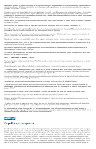 La aplicación contendrá un apartado con los datos de las comisiones de derechos humanos estatales, lo que posteriormente será complementado con
alternativas didácticas y de fácil comprensión sobre leyes relacionadas con la migración, como las convenciones internacionales sobre migrantes,
xenofobia, racismo, niños y ancianos.
Contará con un protocolo de seguridad y sobrevivencia que indicará: cómo subir y bajar del tren, para evitar accidentes; cómo hacer y cómo no hacer
llamadas telefónicas, para evitar extorsiones. Sugiere andar en grupo, no solo; no ingerir comida descompuesta o en mal estado; comprar sueros
orales para evitar la deshidratación; y precisará gráficamente qué comer y beber en casos de emergencia absoluta (tortuga del desierto, y del cactus de
barril y árbol del viajero, respectivamente).
El mapa ofrecerá fotos panorámicas de los lugares para saber cuál camino tomar e indica dónde están los bidones de agua que disponen Los Ángeles
del Desierto en Arizona.
En octubre estará lista la primera versión del mapa, pero el proyecto es de largo aliento, por lo que se extenderá al menos hasta 2015.
Urbano Reyes dijo que existe la posibilidad de ampliar el mapa hasta Centroamérica, particularmente Nicaragua, El Salvador, Guatemala, Honduras
y Costa Rica, donde las autoridades requieren datos para seguimiento a la movilidad migratoria.
“Aún no sabemos cuál será el costo del proyecto, lo estamos evaluando, pero a principios del próximo año vamos a empezar con la realización de
giras por Centroamérica para promocionar el mapa virtual en las universidades”, dijo.
El académico explicó que en la actualidad la mayoría de los migrantes saben utilizar internet y cuentan con acceso a la red en sus lugares de origen.
Será a través del mundo digital a través del cual un candidato a migrante podrá conocer exactamente los peligros a los que se expone a través de las
estadísticas y los datos precisos de la aplicación.
De acuerdo con organizaciones como Amnistía Internacional, México no ha avanzado en el tema migratorio durante los primeros meses de la
administración del Presidente Enrique Peña Nieto.
No se aplican protocolos especiales, ni se brinda protección adecuada a los defensores de indocumentados, quienes viven amenazados por su labor
altruista a favor de este grupo vulnerable.
NUEVAS FORMAS DE AGRESIÓN CON EPN
En el tema migratorio, la administración de Enrique Peña Nieto, no sólo no cuenta con avances, sino que la situación empeoró en lo que va del año,
dijo Javier Urbano.
El especialista explicó que el Gobierno Federal solo se quedó en declaraciones y buenas intenciones, pero en poco trabajo de campo.
“La situación respecto a la administración de Felipe Calderón no se ha movido, se ha agravado. Hace un año o dos el cobro de los 100 dólares arriba
del tren a los migrantes no existía, es un tema de esta administración. Se agravaron las violaciones a las mujeres, se multiplicaron las extorsiones,
secuestros, han aparecido cosas emergentes, no solo no mejora sino que empeora”, dijo.
Javier Urbano detalló que es preocupante el desconocimiento de los funcionarios del Instituto Nacional de Migración (INM) de la legislación, así
como el desconocimiento del tema por los gobiernos locales.
Agregó que hace falta capacitación a las autoridades migratorias, así como una verificación efectiva de la Ruta del Migrante.
“Un punto que me preocupa es la falta de protocolos de protección para los defensores de migrantes. Las amenazas han empeorado durante esta
administración. Por último en el tema de los desaparecidos, no existe una estructura formal para la búsqueda de los migrantes que desaparecen en su
paso por México”.
Urbano propuso que el Gobierno Federal revise la legislación y le otorgue más facultades para actuar en la materia a los gobiernos locales.
“Está muy centralizado todo, hay que darle mayor flexibilidad a la Ley para que actúen los gobiernos”, indicó.
El experto agregó que México puede ser un ejemplo en materia de cooperación etiqueta recursos para apoyar a los países centroamericanos que
expulsan migrantes.
“Es la única forma de que no salgan de sus países. México tiene muy bien identificados de qué regiones vienen. Vía del incentivo de desarrollo se
podría ayudar a que no se vengan para acá. Los que trabajamos con ellos no quisiéramos verlos en el tren”, dijo.
Por último, para Javier Urbano el proyecto de la UIA de proporcionar un mapa virtual informativo a los migrantes, no pretende disminuir las
agresiones que sufren por su paso por México, pues para lograr un objetivo de ese tipo se requieren acciones concretas del Gobierno Federal, pero sí
aspira a ser de gran ayuda al momento de tomar decisiones a los indocumentados.
De política y cosas peores
CATÓN
Un individuo contrató los servicios de una daifa, maturranga o perendeca. Terminada la coición materia del contrato el sujeto se negó a
pagar la tarifa convenida. Ella lo demandó ante el juez pedáneo. Para guardar las formas la mujer le dijo al juzgador que el demandado no
le había pagado el alquiler de una casa que le dio en renta. "Es que yo no sabía, señor juez -alegó el sujeto-, que la casa que la señora me
alquiló era tan grande". "No es que la casa sea grande, su señoría -se defendió la hetaira-. Lo que sucede es que el señor tiene muy poco
mobiliario". (No le entendí)... Le preguntó un turista a Empédocles Etílez, el borrachín del pueblo: "¿Qué hacen ustedes para tratar el
agua que beben?". Respondió el temulento: "Primero la hervimos dos veces. En seguida la filtramos. Después le añadimos cloro. Y por
último, para mayor seguridad, bebemos cerveza"... Tras los arbustos del parque una joven pareja hacía el amor desaforadamente. Ella se
puso en pie de pronto, y al tiempo que con premura se arreglaba las ropas le dijo al galán: "Me dio gusto haberte conocido, guapo. Y
 