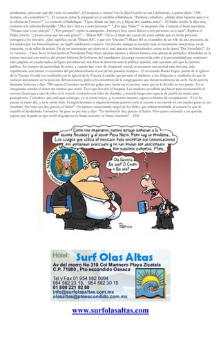 perdóname, pero creo que ahí viene mi autobús". (O tempora, o mores! Eso lo dijo Cicerón en sus Catilinarias, y quiere decir: "¡Oh
tiempos, oh costumbres!")... El correcto señor le preguntó en el autobús a Babalucas: "Perdone, caballero: ¿dónde debo bajarme para ir a
la oficina de Correos?". Le contestó el badulaque: "Fíjese dónde me bajo yo, y bájese dos cuadras antes"... El Padre Arsilio le dijo muy
contento a la señorita Peripalda: "¡Hoy hice felices a siete personas!". "¿Por qué, Padre?" -le preguntó ella. Contesta el buen sacerdote:
"Porque casé a tres parejas". "¿Tres parejas? -repite la catequista-. Entonces hizo usted felices a seis personas, no a siete". Replica el
Padre Arsilio: "¿Acaso crees que las casé gratis?"... "Blaser R8". Tal es el título del cuento de color subido que en fecha próxima
entregaré a los tórculos. ¿Qué significa eso de "Blaser R8", y qué son "tórculos"? Blaser R8 es el nombre de un rifle de alta precisión, de
los usados por los francotiradores, en inglés marksmen o snipers. Un tórculo, aunque se escuche mal, es meramente una prensa, ya de
imprenta, ya de taller de artista. Ha de ser interesante un relato en el cual aparece un francotirador, como en la ópera "Der Freischütz". Ya
lo veremos... Flaco favor le han hecho al Presidente Peña Nieto quienes idearon y dieron forma a esas planas de periódico difundidas en la
prensa nacional con motivo del primer Informe de Gobierno del mandatario. La carga excesiva de culto a la personalidad que contienen
tales páginas no ayuda nada a la figura presidencial; más bien la demerita ante la pública opinión, más opinante aún que la opinión
pública. En tiempos de austeridad, de crisis, y cuando hay visos de crispación social, es necesaria una actitud más discreta, más
republicana, con menos evocaciones del presidencialismo al uso de los pasados tiempos... El reverendo Rocko Fages, pastor de la Iglesia
de la Tercera Venida (no confundir con la Iglesia de la Tercera Avenida, que permite el adulterio a sus feligreses a condición de que lo
realicen únicamente en la posición del misionero), pidió a los miembros de la congregación que dieran testimonio de su fe. Se levantó la
hermana Valerina y dijo: "Mi esposo Casiodoro recibió un golpe muy fuerte en el escroto, tanto que se le dividió en tres partes. Ya se
imaginarán ustedes el dolor tan intenso que sintió. Tuve que llevarlo al hospital. Los médicos no sabían qué hacer para reconstruirle el
escroto, hasta que a uno de ellos se le ocurrió cosérselo con hilos de alambre, y ponerle luego una especie de jaulita de metal, para
protegérselo. Casiodoro, que está aquí conmigo, ya se siente mejor, y su escroto muestra signos evidentes de recuperación. Yo le he
puesto la mano ahí, y se le siente bien. Si algún hermano o alguna hermana quieren verle el escroto a mi marido él con mucho gusto se los
enseñará. Por todo eso doy gracias al Señor". Un aplauso emocionado surgió de los fieles, que habían temblado al conocer lo que le
sucedió al desdichado Casiodoro. Se puso en pie éste y dijo: "Yo también le doy gracias al Señor. Pero quiero aclararle a mi querida
esposa que la parte en que recibí el golpe no se llama 'escroto': se llama 'esternón'"... FIN.
www.surfolasaltas.com
 
