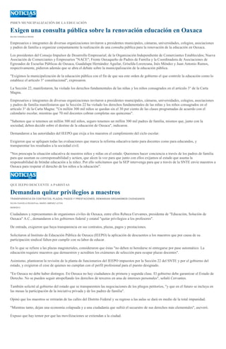 PIDEN MUNICIPALIZACIÓN DE LA EDUCACIÓN
Exigen una consulta pública sobre la renovación educación en Oaxaca
SILVIA CHAVELA RIVAS
Empresarios e integrantes de diversas organizaciones invitaron a presidentes municipales, cámaras, universidades, colegios, asociaciones
y padres de familia a organizar conjuntamente la realización de una consulta pública para la renovación de la educación en Oaxaca.
Los presidentes del Consejo Impulsor de Desarrollo Empresarial; de la Organización Independiente de Comerciantes Establecidos; Nueva
Asociación de Comerciantes y Empresarios "NACE"; Frente Oaxaqueño de Padres de Familia y la Coordinadora de Asociaciones de
Egresados de Escuelas Públicas de Oaxaca, Guadalupe Hernández Aguilar, Griselda Lorenzana, Inés Méndez y Juan Antonio Ramos,
respectivamente, pidieron además que se abra el debate sobre la municipalización de la educación pública.
"Exigimos la municipalización de la educación pública con el fin de que sea este orden de gobierno el que controle la educación como lo
establece el artículo 3° constitucional", expresaron.
La Sección 22, manifestaron, ha violado los derechos fundamentales de las niñas y los niños consagrados en el artículo 3° de la Carta
Magna.
Empresarios e integrantes de diversas organizaciones invitaron a presidentes municipales, cámaras, universidades, colegios, asociaciones
y padres de familia manifestaron que la Sección 22 ha violado los derechos fundamentales de las niñas y los niños consagrados en el
artículo 3° de la Carta Magna: "Un millón 300 mil niños se quedan sin el 30 por ciento de las clases programadas de acuerdo con el
calendario escolar, mientras que 70 mil docentes cobran completas sus quincenas".
"Sabemos que si tenemos un millón 300 mil niños, seguro tenemos un millón 300 mil padres de familia, mismos que, junto con la
sociedad, deben decidir sobre el destino de la educación de Oaxaca", indicaron.
Demandaron a las autoridades del IEEPO que exija a los maestros el cumplimiento del ciclo escolar.
Exigieron que se apliquen todas las evaluaciones que marca la reforma educativa tanto para docentes como para educandos, y
transparentar los resultados a la sociedad civil.
"Nos preocupa la situación educativa de nuestros niños y niñas en el estado. Queremos hacer conciencia a través de los padres de familia
para que asuman su corresponsabilidad y actúen, que alcen la voz para que junto con ellos exijamos al estado que asuma la
responsabilidad de brindar educación a la niñez. Por ello solicitamos que la SEP intervenga para que a través de la SNTE envíe maestros a
Oaxaca para respetar el derecho de los niños a la educación".
QUE IEEPO DESCUENTE A PARISTAS
Demandan quitar privilegios a maestros
TRANSPARENCIA EN CONTRATOS, PLAZAS, PAGOS Y PRESTACIONES, DEMANDAN ORGANISMOS CIUDADANOS
SILVIA CHAVELA RIVAS/Foto: MARIO JIMÉNEZ LEYVA
06/09/2013
Ciudadanos y representantes de organismos civiles de Oaxaca, entre ellos Rebeca Cervantes, presidenta de "Educación, Solución de
Oaxaca" A.C., demandaron a los gobiernos federal y estatal "quitar privilegios a los profesores".
De entrada, exigieron que haya transparencia en sus contratos, plazas, pagos y prestaciones.
Solicitaron al Instituto de Educación Pública de Oaxaca (IEEPO) la aplicación de descuentos a los maestros que por causa de su
participación sindical falten por cumplir con su labor de educar.
En lo que se refiere a las plazas magisteriales, consideraron que éstas "no deben ni heredarse ni entregarse por pase automático. La
educación requiere maestros que demuestren y acrediten los exámenes de selección para ocupar plazas docentes".
Asimismo, plantearon la revisión de la planta de funcionarios del IEEPO impuestos por la Sección 22 del SNTE y por el gobierno del
estado, y exigieron el cese de quienes no cumplan con el perfil profesional para el puesto designado.
"En Oaxaca no debe haber distingos. En Oaxaca no hay ciudadanos de primera y segunda clase. El gobierno debe garantizar el Estado de
Derecho. No se pueden seguir atropellando los derechos de terceros en aras de intereses personales", señaló Cervantes.
También solicitó al gobierno del estado que se transparenten las negociaciones de los pliegos petitorios, "y que en el futuro se incluya en
las mesas la participación de la iniciativa privada y de los padres de familia".
Opinó que los maestros se retirarán de las calles del Distrito Federal y su regreso a las aulas se dará en medio de la total impunidad.
"Mientras tanto, dejan una economía colapsada y a una ciudadanía que sufrió el secuestro de sus derechos más elementales", aseveró.
Expuso que hay temor por que las movilizaciones se extiendan a la ciudad.
 