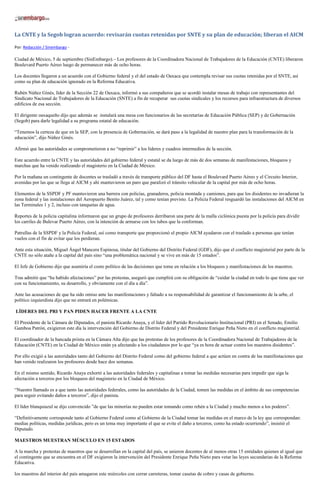 La CNTE y la Segob logran acuerdo: revisarán cuotas retenidas por SNTE y su plan de educación; liberan el AICM
Por: Redacción / Sinembargo -
Ciudad de México, 5 de septiembre (SinEmbargo).– Los profesores de la Coordinadora Nacional de Trabajadores de la Educación (CNTE) liberaron
Boulevard Puerto Aéreo luego de permanecer más de ocho horas.
Los docentes llegaron a un acuerdo con el Gobierno federal y el del estado de Oaxaca que contempla revisar sus cuotas retenidas por el SNTE, así
como su plan de educación ignorado en la Reforma Educativa.
Rubén Núñez Ginés, líder de la Sección 22 de Oaxaca, informó a sus compañeros que se acordó instalar mesas de trabajo con representantes del
Sindicato Nacional de Trabajadores de la Educación (SNTE) a fin de recuperar sus cuotas sindicales y los recursos para infraestructura de diversos
edificios de esa sección.
El dirigente oaxaqueño dijo que además se instalará una mesa con funcionarios de las secretarías de Educación Pública (SEP) y de Gobernación
(Segob) para darle legalidad a su programa estatal de educación.
“Tenemos la certeza de que en la SEP, con la presencia de Gobernación, se dará paso a la legalidad de nuestro plan para la transformación de la
educación”, dijo Núñez Ginés.
Afirmó que las autoridades se comprometieron a no “reprimir” a los líderes y cuadros intermedios de la sección.
Este acuerdo entre la CNTE y las autoridades del gobierno federal y estatal se da luego de más de dos semanas de manifestaciones, bloqueos y
marchas que ha venido realizando el magisterio en la Ciudad de México.
Por la mañana un contingente de docentes se trasladó a través de transporte público del DF hasta el Boulevard Puerto Aéreo y el Circuito Interior,
avenidas por las que se llega al AICM y ahí mantuvieron un paro que paralizó el tránsito vehicular de la capital por más de ocho horas.
Elementos de la SSPDF y PF mantuvieron una barrera con policías, granaderos, policía montada y camiones, para que los disidentes no invadieran la
zona federal y las instalaciones del Aeropuerto Benito Juárez, tal y como tenían previsto. La Policía Federal resguardó las instalaciones del AICM en
las Terminales 1 y 2, incluso con tanquetas de agua.
Reportes de la policía capitalina informaron que un grupo de profesores derribaron una parte de la malla ciclónica puesta por la policía para dividir
los carriles de Bulevar Puerto Aéreo, con la intención de armarse con los tubos que la conforman.
Patrullas de la SSPDF y la Policía Federal, así como transporte que proporcionó el propio AICM ayudaron con el traslado a personas que tenían
vuelos con el fin de evitar que los perdieran.
Ante esta situación, Miguel Ángel Mancera Espinosa, titular del Gobierno del Distrito Federal (GDF), dijo que el conflicto magisterial por parte de la
CNTE no sólo atañe a la capital del país sino “una problemática nacional y se vive en más de 15 estados”.
El Jefe de Gobierno dijo que asumiría el costo político de las decisiones que tome en relación a los bloqueos y manifestaciones de los maestros.
Tras admitir que “ha habido afectaciones” por las protestas, aseguró que cumplirá con su obligación de “cuidar la ciudad en todo lo que tiene que ver
con su funcionamiento, su desarrollo, y obviamente con el día a día”.
Ante las acusaciones de que ha sido omiso ante las manifestaciones y faltado a su responsabilidad de garantizar el funcionamiento de la urbe, el
político izquierdista dijo que no entrará en polémicas.
LÍDERES DEL PRI Y PAN PIDEN HACER FRENTE A LA CNTE
El Presidente de la Cámara de Diputados, el panista Ricardo Anaya, y el líder del Partido Revolucionario Institucional (PRI) en el Senado, Emilio
Gamboa Patrón, exigieron este día la intervención del Gobierno de Distrito Federal y del Presidente Enrique Peña Nieto en el conflicto magisterial.
El coordinador de la bancada priista en la Cámara Alta dijo que las protestas de los profesores de la Coordinadora Nacional de Trabajadores de la
Educación (CNTE) en la Ciudad de México están ya afectando a los ciudadanos por lo que “ya es hora de actuar contra los maestros disidentes”.
Por ello exigió a las autoridades tanto del Gobierno del Distrito Federal como del gobierno federal a que actúen en contra de las manifestaciones que
han venido realizaron los profesores desde hace dos semanas.
En el mismo sentido, Ricardo Anaya exhortó a las autoridades federales y capitalinas a tomar las medidas necesarias para impedir que siga la
afectación a terceros por los bloqueos del magisterio en la Ciudad de México.
“Nuestro llamado es a que tanto las autoridades federales, como las autoridades de la Ciudad, tomen las medidas en el ámbito de sus competencias
para seguir evitando daños a terceros”, dijo el panista.
El líder blanquiazul se dijo convencido ”de que las minorías no pueden estar tomando como rehén a la Ciudad y mucho menos a los poderes”.
“Definitivamente corresponde tanto al Gobierno Federal como al Gobierno de la Ciudad tomar las medidas en el marco de la ley que correspondan:
medias políticas, medidas jurídicas, pero es un tema muy importante el que se evite el daño a terceros, como ha estado ocurriendo”, insistió el
Diputado.
MAESTROS MUESTRAN MÚSCULO EN 15 ESTADOS
A la marcha y protestas de maestros que se desarrollan en la capital del país, se unieron docentes de al menos otras 15 entidades quienes al igual que
el contingente que se encuentra en el DF exigieron la intervención del Presidente Enrique Peña Nieto para vetar las leyes secundarias de la Reforma
Educativa.
los maestros del interior del país amagaron este miércoles con cerrar carreteras, tomar casetas de cobro y casas de gobierno.
 