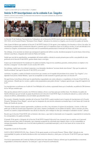 "AQUÍ LA SECCIÓN 22 YA NO ENTRA": PADRES
Inicia S-59 inscripciones en la colonia Los Ángeles
ABRIRÁN LA ESCUELA ESTE VIERNES; SE PREPARAN PARA AFRONTAR "CUALQUIER AGRESIÓN DEL MAGISTERIO"
HUGUET CUEVAS/FOTOS: EMILIO MORALES
06/09/2013
La Sección 59 del Sindicato Nacional de los Trabajadores de la Educación (SNTE) inició ayer las inscripciones para el ciclo escolar
2013-2014, en la Escuela Primaria "Hermanos Flores Magón", ubicada en la colonia Los Ángeles, con el aval de los padres de familia.
Ante el paro de labores que mantiene la Sección 22 del SNTE desde el 19 de agosto y tras emplazar a los docentes a volver a las aulas, los
inconformes acordaron abrir la institución educativa y permitir que la 59 impartiera clases en el edificio escolar, el cual está ubicado en la
colonia Los Ángeles, recientemente reconocida como un asentamiento perteneciente al municipio de Oaxaca de Juárez.
Sin embargo, al no encontrar un notario que atestiguara la apertura del edificio escolar, decidieron posponer la acción hasta el día de hoy,
informó Luisa Reyes, integrante del Comité de Padres de Familia.
Señaló que este día los paterfamilias, acompañados del notario público, abrirán la escuela primaria para recibir a una plantilla de siete
profesores de la Sección 59 del SNTE, quienes darán clases a sus hijos.
Expuso que la determinación fue tomada por los padres de familia, luego de tres asambleas generales, donde primero se emplazó a los
docentes a inaugurar "a la brevedad" el ciclo escolar 2013-2014.
Sin embargo, explicó que al no obtener respuestas a sus demandas, decidieron "accionar desde otras formas". Dijo que los padres de
familia acordaron "que aquí la Sección 22 del SNTE ya no entra".
Asimismo, los padres y madres de familia reconocieron que cuentan con el respaldo del presidente de la colonia "Los Ángeles", el ex
diputado local priísta Adrián Méndez, "quien ha acompañado en todo momento la gestión para traer a la Sección 59".
De igual forma, Luisa Reyes afirmó que los paterfamilias resguardarán este centro educativo y respaldarán a la Sección 59 del SNTE en
todo momento. Abundó que los vecinos y padres están preparándose para poder afrontar "cualquier agresión que venga del magisterio de
la 22".
Las inscripciones se realizaron en el salón de Usos Múltiples de la colonia, registrando hasta ayer al mediodía, un padrón de 200 alumnos
de los 340 que estudian aquí.
Dijo que hoy planean abrir la escuela a las 8:00 de la mañana y llevar a sus hijos para que reciban clases. No obstante, los padres de
familia afirmaron que por la tarde un grupo de profesores de la Sección 22 del SNTE llegó a la institución educativa y colocó sellos de
clausura al edificio, adelantándose a las actividades que planeaban hacer.
Por su parte, Alejandro González, miembro de la Sección 59 del SNTE y quien encabezó ayer el registro de inscripciones en la Escuela
Primaria "Hermanos Flores Magón", aseveró que los integrantes de esta sección solamente accionarán bajo el visto bueno del Comité de
Padres de Familia de escuela.
"Nosotros desde anteayer estamos apersonados, en pláticas con ellos y hoy iniciamos el registro de inscripción, e insisto, si ellos nos
piden que se abra (la escuela) pues llegaremos a dar clases, estamos coordinando con los padres de familia. Todo es iniciativa de ellos,
nosotros no estamos comprometiéndonos mas allá de la situación, salvo trabajar los días que contempla el calendario escolar", subrayó.
Recalcó que la Sección 59 del SNTE sólo se limitará a dar clases, y que todo lo relacionado con el resguardo o seguridad de la institución,
les corresponderá a los padres de familia.
El pasado 20 de agosto, el dirigente de la Sección 59 del SNTE Joaquín Echeverría Lara, reconoció que no cuentan con el personal
docente necesario para cubrir la demanda y que solamente aceptarían las solicitudes para impartir clases si en las comunidades se
entregan documentos firmados con el aval de toda la población, la autoridad municipal y con el visto bueno de los vecinos de las
comunidades
Resguardan escuela de Xoxocotlán
SANTA CRUZ XOXOCOTLÁN, Oax.- Desde el 28 de agosto pasado, en la Escuela Primaria "Monte Albán" ubicada en esta
municipalidad, los padres de familia decidieron abrir esta institución educativa y darle paso a la Sección 59 del SNTE para que imparta
clases.
Uno de los representantes del Comité de Padres de Familia José Juan Antonio Valencia, informó que los paterfamilias se encentran
resguardado la instituciones educativa "en santa paz" y que no buscan la confrontación.
 