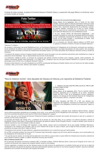 A través de redes sociales, se gesta el inminente bloqueo al Estadio Azteca, y suspensión del juego México vs Honduras; sería
un hecho insólito en el país
Por: Roberto Polo Hernández/Twitter @Robertohdz
Oaxaca, México; 06 de septiembre, 2013.—A través de las redes
sociales, usuarios gestan el bloqueo del Estadio Azteca por parte
de la Coordinadora Nacional de los Trabajadores de la Educación
(CNTE). Esto, retomando declaraciones de profesores, quienes,
de hacerlo realidad, marcarían en el país un hecho insólito,
histórico, pues a la vez suspenderían, por primera vez , un juego
de la Selección Mexicana por una manifestación social.
Y es que, aunque líderes del Movimiento Magisterial – que
suscribe la protesta en contra de la aprobada Reforma Educativa-
no han manifestado abiertamente el bloqueo al coloso de Santa
Úrsula, en las redes sociales, y precisamente en twitter, esta
virtual acción está tomando fuerza.
Con un escenario así, difunden algunos twiteros, la CNTE daría
un golpazo al Gobierno Federal y de pasó al duopolio televisivo –
Televisa y Tv Azteca- .
De acuerdo a información del portal EldeReforma.com, la Coordinadora Nacional de Trabajadores de la Educación continuará sus marchas y
tomas simbólicas de edificios para protestar la aprobación de la Reforma Educativa y sus leyes secundarias. En esta ocasión, han anunciado
que este viernes marcharán y tomarán las instalaciones del Estadio Azteca, con motivo del partido de la selección mexicana contra su similar de
Honduras.
“La mayoría de nosotros vivimos en lugares donde la selección nunca irá a jugar y por eso queremos aprovechar para manifestarnos y exigir la
evaluación de los futbolistas,” dijo un representante de la sección 22 de Oaxaca.
Los profesores –detalla el portal-- ya ensayan las consignas que gritarán durante el partido como “Urgente, urgente, Oribe presidente”, “El
maestro marchando también está marchando” o el Cielito Lindo y aseguran que hay una gran tradición futbolera en el gremio con grandes
personajes como el Profe Cruz o el Maestro Benjamín Galindo.
Aunque lo antes descrito no ha sido oficializado por la CNTE, la propuesta del bloqueo al Estadio Azteca corre con fuerza por las redes sociales,
y muchos, miles, ya se suman -afirman- para asestar un golpazo.
"Nos la metieron bonito", dice diputado de Oaxaca en tribuna y en reproche al Gobierno Federal
Regresar a las aulas, piden PRI y PAN a sección 22; PRD, PT y MC
los llaman a seguir en lucha
Por: Jaime Guerrero
Oaxaca, México; 05 de septiembre, 2013.-- Tras la reciente reforma
educativa aprobada por el Congreso de la Unión, diputados
locales del PRI y PAN, de la Sexagésima Primera Legislatura,
urgieron a la Sección 22 del Sindicato Nacional de Trabajadores
de la Educación (SNTE), a regresar a las aulas.
En tanto, diputados del PRD, PT y MC, que también son
integrantes del magisterio, rechazaron la reforma en esa materia
y llamaron a los trabajados al servicio de la educación, seguir su
lucha.
El profesor y diputado local, Guillermo Bernal Gómez, aseguró
que la reforma educativa aprobada por el congreso de la unión, va en detrimento de los trabajadores de la educación, "porque no es más que
una forma amañada del gobierno para reprimir el Movimiento Magisterial", aseguró.
Y es que dijo que La Ley General del Servicio Profesional Docente establece la rescisión del contrato del docente en caso de no aprobar un
examen por tres veces consecutiva.
La diputada del Partido del Trabajo (PT), y profesora de la sección 22, hita Ortiz Silva, en su rechazo a la reforma educativa, exhortó al
presidente, Enrique Peña Nieto y al secretario de educación del gobierno federal, Emilio Chuayfet Chemor, a visitar la entidad, para conocer la
realidad educativa en las comunidades rurales de oaxaca.
Convoco también a sus homólogos del magisterio a estar alertas, porque viene la privatización de la para estatal, Petróleos Mexicanos.
"Evaluación a los maestros, por supuesto, pero yo como maestra reto al que me vaya a evaluar, que lo haga de frente al pueblo, pero que el
presidente se ponga a leer libros" exigió en tribuna.
"Compañeros de la sección 22 aquí estamos y seguiremos levantando la voz a costa de lo que sea" retó la petista.
Por el PRD, el también profesor de la sección 22, Everardo Hugo Hernández, aseguro que el fin de la reforma educativa, es el control político de
los trabajadores de la educación en el país.
Y es que dijo que en oaxaca, es incongruente la aplicación de la reforma, porque existe un grave déficit de infraestructura educativa, además de
que el gobierno federal y estatal, no aplican suficientes recursos para el sector.
Nos la metieron bonito: MC
Por la bancada del partido movimiento ciudadano (MC), el también profesor, Perfecto Mecinas Quero, criticó que el congreso de la unión y la
comisión de educación del congreso del congreso federal, simuló en sus trabajos.
"fuimos engañados y burlados por las dos cámaras porque de nada sirvieron las aportaciones y la petición formal que se hizo de no dejar de
lado las reformas a los planes de estudios y estructura administrativa operativa que tiene en sus manos el gobierno federal", reprochó el también
presidente de la comisión de educación del congreso del estado.
 