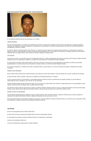 Cae presunto homicida de comandante




El comandante Onésimo Ramírez fue asesinado con un hacha

TOMÁS MARTÍNEZ

Otro de los participantes en la muerte del comandante de la policía municipal de la población de Río Chiquito perteneciente a Santiago Jocotepec,
Choapam, fue detenido por agentes estatales de investigación en cumplimiento a la orden de aprehensión por el delito de homicidio calificado con
premeditación, alevosía y ventaja.

Se trata de Teodocio Jiménez Ocampo, alias "Sirenio", en contra de quien se ejecutó el mandato judicial 02/2012 por el citado delito cometido en
agravio de quien en vida respondió al nombre de Onésimo Ramírez Estrada, por lo cual quedó en el reclusorio de Tuxtepec, donde ya se encuentran
detenidos José Luis Ojeda Jiménez, Pedro Jerónimo Jiménez y Benjamín Jiménez Osuna.

LOS HECHOS

Los hechos ocurrieron a las 22:00 horas del 31 de diciembre del 2011, cuando el comandante de la policía municipal de Río Chiquito, Onésimo Ramírez
Estrada, junto con sus elementos, acudieron a la fiesta de la comunidad con la finalidad de brindar seguridad.

El cuarto policía municipal, Julián Ojeda Jiménez indicó que al realizar su recorrido por la zona descubrieron que había una persona que estaba
escandalizando en la calle principal, cerca del palacio municipal y frente a la cantina del señor Margarito Velasco.

En ese lugar procedieron a la detención de José Luis Ojeda Jiménez, a quien llevaron a la cárcel municipal para quedar a disposición del síndico
municipal.

AMENAZÓ CON VENGARSE

Pero al lugar arribó la señora Celia Jiménez Ocampo, quien pidió que su hijo fuera liberado y ante las súplicas de la mujer, el detenido fue liberado.

Al salir de prisión, José Luis Ojeda, indicó que se vengaría del comandante policíaco y lo mataría.

A las 22 horas del mismo 31 de diciembre, el comandante Onésimo Ramírez le dijo a sus elementos que podían retirarse, ya que les daba la
oportunidad de acudir a festejar el inicio de año con sus familiares.

Ramírez Estrada también decidió retirarse del lugar, pero al caminar en la calle Porfirio Díaz, frente a la iglesia Monte Sinaí, fue interceptado por seis
sujetos, entre ellos José Luis Ojeda, quien lo sujetó de ambos brazos.

Fue Teodosio Jiménez Ocampo quien tomó un hacha y le partió la espalda, dándole muerte en el lugar. Testigo del dantesco crimen fue Emilia Ojeda
Jiménez, quien declaró ante el agente del Ministerio Público y dijo que al salir de misa se dio cuenta del horrendo crimen.

SUMAN CUATRO LOS DETENIDOS

Tras los hechos sangrientos fueron detenidos José Luis Ojeda Jiménez, Pedro Jerónimo Jiménez y Benjamín Jiménez Osuna, quienes quedaron a
disposición del agente del Ministerio Público y después consignados ante el juez penal en turno.

Pero otros participantes se encontraban prófugos de la justicia y ayer fue detenido, Teodocio Jiménez Ocampo, en contra de quien se ejecutó la orden
de aprehensión y quedó en prisión al ser acusado del delito de homicidio.




LAS PISTAS

Se inició la averiguación previa número 03/ML/2012

El juez mixto de primera instancia de Choapan libró la orden de aprehensión 02/2012

El comandante de la policía municipal, Onésimo Ramírez, fue asesinado a machetazos

Cuatro son los detenidos, faltan dos

Uno de los implicados se vengó porque lo habían detenido
 