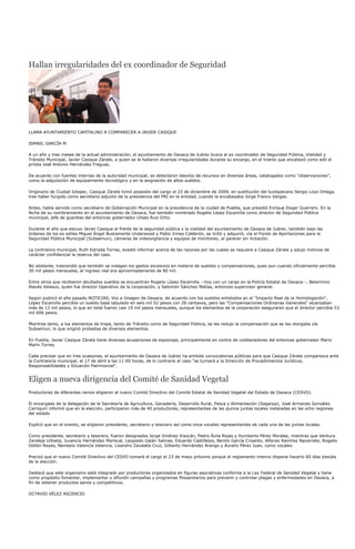 Hallan irregularidades del ex coordinador de Seguridad




LLAMA AYUNTAMIENTO CAPITALINO A COMPARECER A JAVIER CASIQUE

ISMAEL GARCÍA M.

A un año y tres meses de la actual administración, el ayuntamiento de Oaxaca de Juárez busca al ex coordinador de Seguridad Pública, Vialidad y
Tránsito Municipal, Javier Casique Zárate, a quien se le hallaron diversas irregularidades durante su encargo, en el trienio que encabezó como edil el
priísta José Antonio Hernández Fraguas.

De acuerdo con fuentes internas de la autoridad municipal, se detectaron desvíos de recursos en diversas áreas, catalogados como "observaciones",
como la adquisición de equipamiento tecnológico y en la asignación de altos sueldos.

Originario de Ciudad Ixtepec, Casique Zárate tomó posesión del cargo el 23 de diciembre de 2009, en sustitución del tuxtepecano Sergio Loyo Ortega,
tras haber fungido como secretario adjunto de la presidencia del PRI en la entidad, cuando la encabezaba Jorge Franco Vargas.

Antes, había servido como secretario de Gobernación Municipal en la presidencia de la ciudad de Puebla, que presidió Enrique Doger Guerrero. En la
fecha de su nombramiento en el ayuntamiento de Oaxaca, fue también nombrado Rogelio López Escamilla como director de Seguridad Pública
municipal, jefe de guardias del entonces gobernador Ulises Ruiz Ortiz.

Durante el año que estuvo Javier Casique al frente de la seguridad pública y la vialidad del ayuntamiento de Oaxaca de Juárez, también bajo las
órdenes de los ex ediles Miguel Ángel Bustamante Underwood y Pablo Irineo Calderón, se licitó y adquirió, vía el Fondo de Aportaciones para la
Seguridad Pública Municipal (Subsemun), cámaras de videovigilancia y equipos de monitoreo, al parecer sin licitación.

La contralora municipal, Ruth Estrada Torres, evadió informar acerca de las razones por las cuales se requiere a Casique Zárate y adujo motivos de
carácter confidencial la reserva del caso.

No obstante, trascendió que también se indagan los gastos excesivos en materia de sueldos y compensaciones, pues aun cuando oficialmente percibía
30 mil pesos mensuales, el ingreso real era aproximadamente de 80 mil.

Entre otros que recibieron abultados sueldos se encuentran Rogelio López Escamilla --hoy con un cargo en la Policía Estatal de Oaxaca--, Belarmino
Alavés Velasco, quien fue director Operativo de la corporación, y Salomón Sánchez Matías, entonces supervisor general.

Según publicó el año pasado NOTICIAS, Voz e Imagen de Oaxaca, de acuerdo con los sueldos enlistados en el "Impacto Real de la Homologación",
López Escamilla percibía un sueldo base tabulado en seis mil 52 pesos con 26 centavos, pero las "Compensaciones Ordinarias Generales" alcanzaban
más de 12 mil pesos, lo que en total fueron casi 19 mil pesos mensuales, aunque los elementos de la corporación aseguraron que el director percibía 53
mil 606 pesos.

Mientras tanto, a los elementos de tropa, tanto de Tránsito como de Seguridad Pública, se les redujo la compensación que se les otorgaba vía
Subsemun, lo que originó protestas de diversos elementos.

En Puebla, Javier Casique Zárate tiene diversas acusaciones de espionaje, principalmente en contra de colaboradores del entonces gobernador Mario
Marín Torres.

Cabe precisar que en tres ocasiones, el ayuntamiento de Oaxaca de Juárez ha emitido convocatorias públicas para que Casique Zárate comparezca ante
la Contraloría municipal, el 17 de abril a las 11:00 horas, de lo contrario el caso "se turnará a la Dirección de Procedimientos Jurídicos,
Responsabilidades y Situación Patrimonial".


Eligen a nueva dirigencia del Comité de Sanidad Vegetal
Productores de diferentes ramos eligieron al nuevo Comité Directivo del Comité Estatal de Sanidad Vegetal del Estado de Oaxaca (CESVO).

El encargado de la delegación de la Secretaría de Agricultura, Ganadería, Desarrollo Rural, Pesca y Alimentación (Sagarpa), José Armando González
Carriquiri informó que en la elección, participaron más de 40 productores, representantes de las quince juntas locales instaladas en las ocho regiones
del estado.

Explicó que en el evento, se eligieron presidente, secretario y tesorero así como once vocales representantes de cada una de las juntas locales.

Como presidente, secretario y tesorero, fueron designados Jorge Jiménez Viazcán, Pedro Ávila Rojas y Humberto Pérez Morales, mientras que Ventura
Zendeja Urbieta, Juvencio Hernández Mariscal, Leopoldo Galán Salinas, Eduardo Castillejos, Benito García Crisanto, Alfonso Ramírez Navarrete, Rogelio
Odilón Reyes, Nemesio Valencia Valencia, Lisandro Zavaleta Cruz, Gilberto Hernández Arango y Aurelio Pérez Juan, como vocales.

Precisó que el nuevo Comité Directivo del CESVO tomará el cargo el 23 de mayo próximo porque el reglamento interno dispone hacerlo 60 días desúés
de la elección.

Destacó que este organismo está integrado por productores organizados en figuras asociativas conforme a la Ley Federal de Sanidad Vegetal y tiene
como propósito fomentar, implementar y difundir campañas y programas fitosanitarios para prevenir y controlar plagas y enfermedades en Oaxaca, a
fin de obtener productos sanos y competitivos.

OCTAVIO VÉLEZ ASCENCIO
 