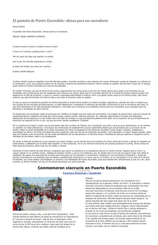 El panteón de Puerto Escondido: ofensa para sus moradores
Salud Pública

El panteón de Puerto Escondido: ofensa para sus moradores

MIGUEL ÁNGEL RAMÍREZ ALMANZA




¿Vuelve el polvo al polvo? ¿Vuela el alma al cielo?

¿Todo es vil mentira, podredumbre y cieno?

¡No sé; pero hay algo que explicar no puedo,

que al par nos infunde repugnancia y duelo,

al dejar tan tristes, tan solos los muertos!

Gustavo Adolfo Bécquer.




¡Cuánta verdad revela la magnífica rima del afamado poeta y narrador sevillano!, pero alcanza una mayor dimensión cuando se despide a un difunto en
el cementerio, como nos sucedió el último fin de semana a quienes acompañamos hasta su última morada el cadáver del hermano mayor de mi esposa,
quien radicó en Puerto Escondido por más de tres décadas.

Mi cuñado Fernando, que así se llamó el hoy occiso, seguramente fue varias veces a ese sitio de reposo eterno para asistir a los funerales de sus
amistades, pero jamás pensó que ahí quedarían para siempre sus restos, dado que en el panteón general de la Ciudad de Oaxaca todavía existen dos
espacios en el lote de la familia, y como su crónica y avanzada enfermedad lo hicieron venir a la capital varias veces en los últimos años, todo hacía
suponer que aquí terminarían sus últimos días y por ende se llevaría a cabo su sepelio.

El caso es que en el susodicho panteón de Puerto Escondido la madre tierra recibió sus restos mortales, dejándonos, además del dolor y tristeza que
son propios de tan amargos acontecimientos, un total desencanto y desolación al observar las terribles condiciones en que se encuentra ese lugar, el
que luce totalmente en el más lamentable abandono, a tal grado que constituye una verdadera ofensa para sus moradores y por supuesto para los
familiares y amistades de estos últimos.

Es vergonzoso que al parecer nadie se preocupe por modificar la imagen que hoy tiene ese cementerio, una imagen de abulia total, pues por doquier se
contempla basura y desechos de todo tipo, tierra suelta, hierba crecida, insectos rastreros, etc. Además, básicamente no existe una adecuada
distribución de los espacios, no hay límites entre los lotes de tumbas, no hay propiamente pasillos entre ellas; da la impresión de que simplemente se
autorizan los espacios sin ton ni son, los que terminan siendo verdaderos "chipotes".

Por el carácter de Ciudad y Puerto que ha alcanzado este sitio turístico de Oaxaca, por la población que tiene y que es ya es significativa, no se merece
un panteón con tales deficiencias, ni tampoco las condiciones de subdesarrollo que son ostensibles desde que uno atraviesa por su principal vía de
acceso. Mejor en otras localidades de la costa oaxaqueña de menor envergadura como Mazunte, Escobilla, Puerto Ángel y Zipolite, pobladores y
autoridades se dieron a la tarea de prepararse para presentar, ante los ojos de los visitantes nacionales y del extranjero, la mejor imagen posible, sobre
todo de limpieza, pues de acuerdo con las notas periodísticas de los días previos a la Semana Santa, toneladas de basura orgánica e inorgánica fueron
retiradas de las playas, calles y sus alrededores.

Sin duda, el área de Zicatela es la que muestra una mejor imagen; es ahí donde ahora se concentra la mayor parte del turismo y donde se localizan los
restaurantes y cafeterías que en estos días registran un lleno absoluto. Ya no son terrenos exclusivos de quienes practican el surfing, ahora arriba ahí
toda clase de personas, sobre todo por las tardes y noches.

Volviendo al tema central de este artículo, cualquiera que valore su existencia y su autoestima sea por lo menos normal, desearía que al morir, su
cuerpo repose en un panteón limpio, rodeado de árboles y flores y que en las mañanas y por las tardes sólo el trino de los pájaros haga más cálido el
ambiente. No puede uno apartarse de la moda actual de optar por la cremación o incineración, mediante la cual terminará el kilogramo y medio de
cenizas corporales en una pequeña caja de madera, posiblemente colocada en un nicho, sea en un templo, en un cementerio o en la casa de la familia.
Finalmente, por salud pública, permítaseme un exhorto a los habitantes de Puerto Escondido, para que transformen radicalmente el que va a ser, para
muchos, su última morada y es hoy en día donde descansan sus seres queridos.


                             Conmemoran viacrucis en Puerto Escondido
                                                                   17:43:18 06-04-2012
                                                       Francisco Símerman / Quadratín

                                                                                 Soledad.
                                                                                 Más de cincuenta jóvenes participaron con entusiasmo en la
                                                                                 representación de la gloriosa “Pasión de Cristo”, el dramático e intenso
                                                                                 recorrido conmovió a todos los asistentes que contemplaron las trece
                                                                                 estaciones designadas en las principales calles de la ciudad.
                                                                                 Casi seis horas duro el doloroso recorrido que culminó con la trágica
                                                                                 escena del calvario y la crucifixión de Cristo en el terreno donde se
                                                                                 edifica la Catedral de la Costa, todos los jóvenes son organizados por la
                                                                                 Religiosa de Santa Ana, Manuela Esparza Salcedo quien aseguró, “se
                                                                                 siente orgullosa del gran papel que hacen por fe en Dios”
                                                                                 En este sentido cabe resaltar que lamentablemente el grupo de jóvenes
                                                                                 que realiza este gran trabajo de fervor religioso, fueron abandonados
                                                                                 por el párroco del lugar, Guillermo García Díaz y demás religiosas a
                                                                                 quienes no se la ven acompañado a las santísimas imágenes.
Puerto Escondido, Oaxaca, Oax., 6 de abril 2012 (Quadratín).- Éste               Es así como en este día se concibe el tiempo de reflexión, de exámenes
viernes Santos en este destino de playa se conmemoró con dogmatismo              de conciencia y propósitos de enmienda, pero sobre todo el de refrendar
el ”viacrucis y Muerte de Jesús”, más de dos mil feligreses, entre               la fe, aquella que aunque pasen los tiempos seguirá latente en los
lugareños y turistas, acompañaron el recorrido del dolor que inició en           corazones de la grey católica que de alguna u otra manera buscan
punto de las 10:00 horas de la mañana; Jesús salió del templo de la              acercarse a Dios, el hombre que dio su vida para salvarnos en este
colonia San Miguel, mientras que María, salió de la Iglesia de la                mundo y que sigue vivo en nuestros corazones.
 