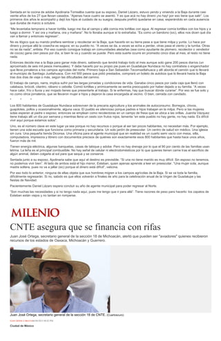 Sentada en la cocina de adobe Apolinaria Torrealba cuenta que su esposo, Daniel Lázaro, estuvo yendo y viniendo a la Baja durante casi
veinte años de los 27 que llevan casados. “Apenas hace cuatro se asentó. Y es que acá no hay dinero ¡no hay! por eso tiene que salir”. Los
primeros dos años le acompañó y dejó los hijos al cuidado de su suegra; después prefirió quedarse en casa, esperándolo en cada ausencia
que duraba de marzo a octubre.
“Me levantaba temprano a hacer tortilla, luego me iba al campo y allá comía mis tortillas con agua. Al regresar comía tortillas con los hijos y a
luego a dormir. Y así ora y mañana, ora y mañana”. No lo lloraba aunque sí lo extrañaba. “Es como un bandono (sic), ellos nos dicen qué día
van a llamar y entonces regresan”.
No es ilógico que su marido prefiera sembrar y recolectar en la Baja, que hacerlo en su tierra pese a que tiene milpa y yunta. Lo hace por
dinero y porque allá la cosecha es segura; en su pueblo no. “A veces se da, a veces se echa a perder, otras pasa el viento y la tumba. Otras
no se da nada”, enlista. Por eso cuando consigue trabajo en comunidades aledañas (sea como ayudante de plomero, recolector o vendedor
de cocos) gana cien pesos por día, si bien le va y cuando se puede. Pero esta suerte ocurre en promedio cinco días al mes; el resto no tiene
nada.
Entonces decide irse a la Baja para ganar más dinero, sabiendo que tendrá trabajo todo el mes aunque solo gane 200 pesos diarios (un
aproximado de seis mil pesos mensuales). Y debe hacerlo por su propio pie pues en Guadalupe Nundaca no hay contratista o enganchador
que lleve jornaleros a los campos agrícolas del norte. Primero baja a San Sebastián Tecomaxtlahuaca y allí aborda el camión que lo llevará
al municipio de Santiago Juxtlahuaca. Con mil 500 pesos que pidió prestados, comprará un boleto de autobús que lo llevará hasta la Baja
tras dos días de viaje o más, según las dificultades del camino.
El trabajo de campo, narra, implica sufrir por las largas jornadas y condiciones de vida. Ganaba cinco pesos por cada caja que llenó con
calabaza, brócoli, cilantro, rábano o cebolla. Comió tortillas y anímicamente se sentía preocupado por haber dejado a su familia. “A veces
hace calor, frío o lluvia y así mojado tienes que presentarte al trabajo. Si te enfermas, hay que buscar dónde curarse”. Por eso se fue solo y
no como otros jornaleros, que se llevaron mujer e hijos y dejaron la casa encargada al vecino. O bien, cerrada con candado.
* * *
Los 800 habitantes de Guadalupe Nundaca sobreviven de la precaria agricultura y los animales de autoconsumo. Borregos, chivos,
guajolotes, pollos y ocasionalmente, alguna vaca. El pueblo es silencioso porque padres e hijos trabajan en la milpa. Pero si las mujeres
solas esperan al padre o esposo, entonces se emplean como recolectoras en un campo de fresa que se ubica a las orillas. Juanita Vázquez
tiene trabajo allí un día por semana y mientras llena un cesto con frutos rojos, lamenta “en este pueblo no hay gente, no hay nada. Es difícil
vivir aquí porque estamos solos”.
Uno, es el número clave en este lugar ya sea porque no hay recursos o porque al ser tan pocos habitantes, no necesitan más. Por ejemplo,
tienen una sola escuela que funciona como primaria y secundaria. Un solo jardín de preescolar. Un centro de salud sin médico. Una iglesia
sin cura. Una pequeña tienda Diconsa. Una oficina para el agente municipal que en realidad es un cuarto semi vacío con mesa, silla,
computadora, impresora y librero con documentos precisos de quiénes son exactamente esos 800 habitantes que hasta hace unos años,
fueron más de mil.
Tienen energía eléctrica, algunas banquetas, casas de tabique y adobe. Pero no hay drenaje por lo que el 90 por ciento de las familias usan
letrina. La leña es el principal combustible. No hay señal de celular ni electrodomésticos por lo que quienes tienen carne tras el sacrificio de
algún animal, deben colgarla al sol para que seque y se conserve.
Sentada junto a su esposo, Apolinaria sabe que aquí el destino es previsible. “Si una no tiene marido es muy difícil. Sin esposo no tenemos,
no podemos vivir bien”. Al lado de ambos está el hijo menor, Esteban, quien apenas aprende a leer en preescolar. “Una mujer sola, aunque
madre soltera, pues no va a jallar (sic) porque el dinero está difícil”, vaticina.
Por eso todo lo anterior, ninguna de ellas objeta que sus hombres migren a los campos agrícolas de la Baja. Si se va toda la familia,
difícilmente regresarán. Si no, sabido es que ellos volverán a finales de año para la celebración anual de la Virgen de Guadalupe y las
fiestas de Navidad.
Pacientemente Daniel Lázaro espera concluir su año de agente municipal para poder regresar al Norte.
“Son muchas las necesidades y si no tengo nada aquí, pues me tengo que ir para allá”. Tiene razones de peso para hacerlo: los zapatos de
Esteban están viejos y no tardan en romperse.
CNTE asegura que se financia con rifas
Juan José Ortega, secretario general de la sección 18 de Michoacán, alertó que pueden ser "aviadores" quienes recibieron
recursos de los estados de Oaxaca, Michoacán y Guerrero.
Juan José Ortega, secretario general de la sección 18 de CNTE. (Cuartoscuro)
ELBA MÓNICA BRAVO06/04/2015 08:02 PM
Ciudad de México
 