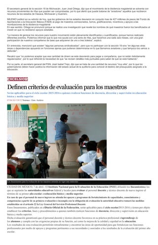 El secretario general de la sección 18 de Michoacán, Juan José Ortega, dijo que el movimiento de la disidencia magisterial se solventa con
recursos provenientes de rifas que pueden ser comprobadas, por lo que alertó que puede tratarse de “aviadores” aquellos que recibieron
recursos de los estados de Oaxaca, Michoacán y Guerrero.
MILENIO publicó en su edición de hoy, que los gobiernos de los estados desviaron en conjunto mas de 427 millones de pesos del Fondo de
Aportaciones a la Educación Básica (FAEB) al pago de maestros comisionados, bonos, gratificaciones, incentivos y apoyos a las
movilizaciones de la disidencia magisterial.
En ese sentido, Ortega se pronunció porque se realice una investigación que revele los nombres de qué maestros fueron los beneficiados al
insistir en que no recibieron apoyos estatales.
“La manera de generar los recursos para nuestro movimiento están plenamente identificados y cuantificados, porque hemos realizado
diferentes eventos. Podemos informar que lo que nos ayuda son una serie de rifas, que hacemos una cada seis meses, con una gran
participación de nuestros compañeros de base que adquieren de uno a tres boletos”, explicó.
En entrevista, mencionó que existen "algunas personas sindicalizadas", pero que no participan con la sección 18 sino “en algunas otras
áreas o dependencias apoyando en funciones ajenas que pudieran determinarse en lo que llamamos aviadores y que tampoco los vamos a
defender”.
Recalcó que “no podemos aceptar que esa cantidad de dinero se este desviando para pagar a compañeros, que no están debidamente
regularizados”, por lo que refrendó la necesidad de que “se revisen detalles más puntuales para saber de qué se está hablando”.
Por su parte, el secretario general del PAN, José Isabel Trejo, dijo que se trata de una cantidad de recursos “muy alta”, por lo que los
gobernadores deben hacer pública la información del estado actual de la auditoría para conocer el destino del presupuesto asignado a la
educación.
Definencriteriosdeevaluaciónparalosmaestros
Serán aplicables para el ciclo escolar 2015-2016 a quienes realicen funciones de docencia, dirección y supervisión en educación
básica y media superior
07/04/2015 09:52 Notimex / Foto: Archivo
Los lineamientos para la evaluación de los maestros entrarán en vigor este miércoles
CIUDAD DE MÉXICO, 7 de abril.- El Instituto Nacional para la Evaluación de la Educación (INEE) difundió los lineamientosa los
que se sujetarán las autoridades educativas federal y locales para evaluar al personal docente y técnico docente de nuevo ingreso al
término de su primer año escolar eneducación básica y media superior.
En caso de que el personal de nuevo ingreso no atienda los apoyos y programas de fortalecimiento de capacidades, conocimientos y
competencias a partir de su primera evaluación o incumpla con la obligación de evaluación la autoridad educativa tomará las medidas
establecidas en el artículo 22 la Ley General del Servicio Profesional Docente
Estos lineamientos, publicados en elDiario Oficial de la Federación, serán aplicables para el ciclo escolar2015-2016 y tienen por objeto
establecer los criterios, fases y procedimientos a quienes también realicen funciones de docencia, dirección y supervisión en educación
básica y media superior.
Dicha evaluación garantizará que el personal docente y técnico docente favorezca en su práctica profesional elaprendizaje de
los alumnos y cumpla con las exigencias propias de su función, así como la mejora de la calidad y equidad en la educación.
Los resultados de esta evaluación permitirán retroalimentar y encontrar las áreas de oportunidad para que fortalezcan sus funciones
profesionales por medio de apoyos y programas pertinentes a sus necesidades y asociados a los resultados de la evaluación del primer año
escolar.
 