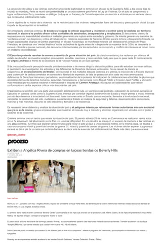 La perversión de utilizar a las víctimas como herramienta de legitimidad no terminó con el caso de la Guardería ABC, a los pocos días de
iniciado su mandato, Peña se reunió conJavier Sicilia en un acto solemne para firmar la Ley de Víctimas. En el acto se comprometió a
lograr un México en Paz y mantener un diálogo. La Ley es un fracaso y la Comisión ejecutiva de atención a víctimas es un elefante blanco
que no resuelve prácticamente nada.
Con el objetivo de no hablar de la violencia se ha revictimizado a las víctimas relegándolas fuera del discurso y preocupación oficial. Lo que
importa es la percepción no la realidad.
Sin embargo la violencia continúa. El Estado es incapaz de ofrecer seguridad y mantener el control sobre la totalidad del territorio
nacional, ni siquiera ha podido ofrecer cifras confiables de asesinados, desaparecidos y desplazados.El descontento crece y la
respuesta es una insensibilidad absoluta al malestar generando una ruptura entre sociedad y gobierno. Se intenta generar una narrativa de
“verdades únicas”, se desprecia y critica el trabajo de los relatores especiales de Naciones Unidas para la tortura y desaparición forzada, se
niegan capacidades al grupo de peritos argentinos en el caso Ayotzinapa, se manifiesta molestia por declaraciones críticas del Papa
Francisco, se construye una “verdad histórica” sobre los hechos de Iguala antes de la llegada de los expertos de la CIDH, se desprecia la
escasa crítica de la prensa nacional y las denuncias internacionales por los escándalos de corrupción y conflicto de intereses se toman como
un problema de credibilidad.
El Ejecutivo pretende resolver de manera cosmética la grave situación del país, la crisis humanitaria y los reclamos por afianzar el
estado de derecho: se muestra receptivo, preocupado, sensible, reacciona y hace cambios, todo para que no pase nada. El nombramiento
de Virgilio Andrade al frente de la Secretaría de la Función Pública es un claro ejemplo.
Si la preocupación es la percepción resulta prioritario controlar o de menos dirigir la discusión pública, para ello estorban las voces críticas,
el periodismo de investigación, los activistas y los defensores de Derechos Humanos, entre otros. No es casual, de menos es
sospechoso, el encarcelamiento de Mireles, la impunidad en los múltiples ataques violentos a la prensa, la inacción de la Fiscalía especial
para la atención de delitos cometidos en contra de la libertad de expresión, la falta de protección a los cada vez más amenazados
defensores de Derechos Humanos y periodistas, la criminalización de la protesta, la finalización de colaboraciones editoriales de plumas que
abordaban temas de derechos humanos, seguridad, transparencia, y democracia como Miguel Pulido y Ernesto López Portillo, y el evento
más mediático por su alcance nacional e internacional el despido de Carmen Aristegui y su equipo de colaboradores que habían
conformado uno de los espacios críticos más importantes del país.
El panorama es sombrío, por una parte una oposición prácticamente nula, un Congreso casi postrado, colocación de personas cercanas al
Ejecutivo en puestos claves como la Suprema Corte, intentos por controlar órganos autónomos del Estado y mayor prensa a modo, mientras
por otro lado tenemos a la sociedad civil buscando fosas comunes ante un Estado que no responde, llamados a la refundación nacional,
campañas de destrucción del voto, ciudadanos suplantando al Estado en materia de seguridad y defensa, desencanto de la democracia,
marchas y más marchas, discurso de odio creciente y llamados a la resistencia.
Es necesario tomar distancia y analizar la situación del país y el peligroso intento por reinstaurar formas autoritarias ante una sociedad
que ya no es la misma, grupos empresariales que muestran el músculo muy a menudo y el crimen organizado con vínculos con el poder y
sectores de la economía.
Quisiera terminar con un hecho que retrata la situación del país. El pasado sábado 28 de marzo en Cuernavaca se realizaron varios actos
por el IV aniversario del Movimiento por la Paz con Justicia y Dignidad. En uno de ellos se inauguró un espacio de memoria a las víctimas en
una plaza céntrica. Tuvimos que esperar varios minutos para iniciar el acto ya que a unos escasos metros, en la misma plaza, se llevaba a
cabo un concurso infantil y juvenil de bandas de guerra. Sí, infantil y juvenil de bandas de guerra. Las víctimas debían esperar. La grotesca
escena se dio al pie de un asta que no tenía bandera, es decir ante la ausencia del símbolo nacional. Nada más claro que esta escena.
@dayan_jacobo
Exhiben a Angélica Rivera de compras en lujosas tiendas de Beverly Hills
LA REDACCIÓN
7 DE ABRIL DE 2015
DESTACADO
Foto: YouTube
MÉXICO, D.F., (proceso.com.mx).- Angélica Rivera, esposa del presidente Enrique Peña Nieto, fue exhibida por la cadena Telemundo mientras visitaba exclusivas tiendas de
Beverly Hills, en Los Ángeles, Estados Unidos.
La primera dama visitó el centro comercial “Beverly Center” acompañada de las hijas que procreó con el productor José Alberto Castro, de las hijas del presidente Enrique Peña
Nieto y “de algunas amigas”, consignó el programa “Suelta la sopa”.
El paseo inició a la una de la tarde del domingo pasado. Rivera y sus acompañantes pasaron casi tres horas visitando exclusivas tiendas. También acudieron a la boutique
“Badgley Mischka”, que vende vestidos que cuestan entre nueve mil y 15 mil dólares.
Sofía Castro se probó un vestido que costaba 20 mil dólares “pero al final no lo compraron”, refiere el programa de Telemundo, que acompañó la información con videos y
fotografías.
Rivera y sus acompañantes también acudieron a las tiendas Dolce & Gabbana, Versace Collection, Prada y Tiffany.
 