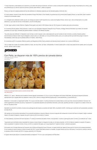 “Y horas más tarde, ya derrotadas por el cansancio y sin salirse del exclusivo boulevard, se fueron a cenar al restaurante brasileño Fogo de Chao, frecuentado por la crema y nata
de la farándula por su carta de carnes de primera a precios nada módicos”, añade el programa.
Rivera y los hijos de la pareja presidencial han sido exhibidos en reiteradas ocasiones por sus elevados gastos y forma de vida.
En marzo pasado, durante la visita oficial del presidente Enrique Peña Nieto a Gran Bretaña, el guardarropa de la primera dama Angélica Rivera y su hija Sofía Castro causaron
revuelo por sus elevados costos.
Un “arriesgado pero sofisticado vestido rojo de una manga que cubría el perfil izquierdo de su cuerpo (de Angélica Rivera), todo en rojo”, citó la revista Quién en su portal
electrónico, cuyo costo fue de tres mil 300 dólares, unos 50 mil 820 pesos.
En total, según publicó el diario Reforma, Angélica Rivera gastó unos siete mil 800 dólares (más de 120 mil pesos) en vestidos para actos protocolarios.
En noviembre del año pasado, Rivera difundió un video en el que expresaba indignación después de que Proceso y Aristegui Noticias difundieran que habita una mansión
propiedad de Grupo Higa, contratista del gobierno federal, valuada en 54 millones de pesos.
“Hoy estoy aquí para defender mi integridad, la de mis hijos y la de mi esposo, junto a esta explicación que les he dado en este momento y yo estoy haciendo pública
documentación privada sin tener ninguna obligación, porque como yo lo dije antes, yo no soy servidora pública, pero yo no puedo permitir que este tema ponga en duda mi
honorabilidad y sobre todo que se pretenda dañar a mi familia”, refutó Rivera.
En noviembre de 2012, el periódico Reforma publicó una fotografía de Sofía Castro portando unos tacones marca Louboutin con un precio de 895 euros.
“Son un regalo de mi papá, se los estuve pidiendo un buen, así de por favor, por favor, cómpramelos. A veces el pobre sufre un buen al ser papá de tres mujeres, pero no le queda
de otra”, declaró Castro al diario.
Con Peña, se disparan más de 100% precios de canasta básica
JUAN CARLOS CRUZ VARGAS
6 DE ABRIL DE 2015
DESTACADO
El precio de la pechuga de pollo reporta un aumento de hasta 180%.
Foto: Mario Armas
MÉXICO, D.F. (apro).- Mientras que los salarios mínimos apenas incrementaron 10.7% en lo que va del gobierno de Enrique Peña Nieto, los precios de algunos productos
agropecuarios de la canasta básica se dispararon más de 100%, informó la Alianza Nacional Agropecuaria, Comercializadores y Consumidores AC.
Mediante un comunicado, la organización señaló: “En lo que va de este sexenio, muchos productos de la canasta básica y de los que más consume la población mexicana, han
sufrido significativos aumentos de precios, impactando en la capacidad adquisitiva de las familias mexicanas, sobre todo, aquellas que tienen un ingreso de un salario mínimo de
dos mil 130 pesos al mes”.
Ejemplificó que del 2012 a la fecha, el precio de la pechuga de pollo reporta un aumento de hasta 180%; el camarón de 46%, mientras que la carne de res ha presentado aumentos
de hasta 85.3%.
Otro ejemplo de los aumentos desmedidos en los productos alimenticios, precisó la Alianza, es que por segundo año consecutivo el precio del huevo se disparó y llegó a venderse
hasta en 40 pesos el kilogramo, después de que en marzo de 2012 se vendía en 14 pesos.
En otras palabras, el aumento del huevo equivale a 17 veces el incremento del salario mínimo; el del jitomate, 14 veces; la pechuga de pollo 16 veces y la chuleta de res 7 veces.
“Suponiendo que una familia tuviera necesidad de comprar al mismo tiempo un kilogramo de cada uno de estos productos, en 2012 le habrían costado en conjunto 215 pesos y
habría necesitado 3.4 salarios mínimos. Ahora, en 2015, le costarían 402 pesos, por lo que requeriría 5.7 salarios mínimos”, precisó la asociación.
De acuerdo con el Consejo Nacional de Evaluación de la Política de Desarrollo Social (Coneval), el ingreso laboral per cápita ha disminuido en función de la canasta alimentaria.
Si se considera el costo de ésta en el último trimestre del 2012, cuando Peña Nieto empezó su mandato, el ingreso laboral era de mil 300 pesos. Si se toma en cuenta el costo de
la canasta al último trimestre del 2014, el ingreso ascendió a mil 156 pesos.
El ingreso laboral para adquirir la canasta alimentaria se desplomó 11% en lo que va del gobierno de Peña Nieto.
 