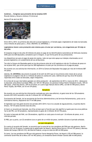 Aceleran... Congreso saca provecho de las tarjetas IAVE
Ricardo Gómez y Horacio Jiménez| El Universal
Martes 07 de abril de 2015
Entre 2013 y 2014, los primeros dos años de la actual legislatura, el Senado pagó a legisladores de todas las bancadas
cinco millones de pesos para c. (Foto: ARCHIVO. EL UNIVERSAL )
Legisladores tienen como prestación este sistema para circular por carreteras, con erogaciones por 20 mdp en
dos años
El Congreso erogó en dos años 20 millones de pesos en pago de los Identificadores Automáticos de Vehículos (tarjetas
IAVE) para los 628 diputados y senadores que lo integran, lo que forma parte de sus prestaciones.
Los dispositivos son para el pago de peaje de casetas, toda vez que esto apoya sus trabajos relacionados con el
proceso legislativo y el cumplimiento de sus atribuciones.
Tan sólo la Cámara de Diputados gastó en los dos primeros años de la 62 Legislatura más de 15 millones de pesos en
las tarjetas IAVE, que sirven para que los 500 legisladores circulen por las carreteras sin el pago de peaje.
De acuerdo con una solicitud de información, en 2014 la Cámara de Diputados hizo pagos por más de 8 millones 887
mil pesos.
Además, EL UNIVERSAL documentó el pasado 22 de abril de 2013 que en los primeros siete meses de la actual
Legislatura se pagaron más de 6.3 millones de pesos en casetas de cuota. Además de que hay otras 50 tarjetas
repartidas entre todas las bancadas, según integrantes.
En la lista de los que más habían gastado con dicha prestación —de septiembre de 2012 a marzo de 2013— destacaron
la diputada Julisa Mejía Guardado (PRD), con 169 mil 180 pesos; los panistas Cinthya Noemí Valladares Couoh, 109 mil
385 pesos, y Raúl Paz Alonzo, 109 mil 25 pesos; en cuarto lugar Manuel Añorve (PRI), con 68 mil 590 pesos y David
Pérez Tejada, del PVEM, con 55 mil 574 pesos.
Senadores
De acuerdo con una solicitud de información realizada por esta casa editorial, el gasto total de los 128 senadores
durante 2013-2014 ascendió a más de 5 millones 261 mil 980 pesos.
Funcionarios del Senado, de las secretarías de Servicios Administrativos y de Servicios Parlamentarios, junto con la
Contraloría Interna, dispusieron de 77 mil 686 pesos.
El legislador que más gastó durante ese periodo (2013-2014 ) fue el ex alcalde de Aguascalientes, el panista Martín
Orozco, 167 mil pesos durante esos dos años.
Al hacer un recuento por bancada, las cifras arrojan que la fracción que más significó un gasto para las arcas públicas
fue la del PRI, con 54 senadores, representando un gasto de 2 millones 30 mil 736 pesos.
En tanto la bancada del PAN, con 38 senadores, significó un costo para el erario por 1.8 millones de pesos, en el
referido periodo.
El PRD, por su parte, con 22 senadores tuvo un gasto de un millón de pesos, también durante el periodo señalado.
Los que más gastaron
En cuanto al recuento del Senado, se encontró que la suma de los tres senadores del PAN que más gastaron, Martín
Orozco (167 mil 43 pesos); la esposa del ex gobernador de Nayarit, Martha Elena García (134 mil 572 pesos) y Mariana
Gómez del Campo (108 mil 215), del Distrito Federal, arroja un total de 409 mil 830 pesos.
En tanto, los tres senadores de PRI que más gastaron fueron Margarita Flores, de Nayarit (129 mil 984 pesos); la
colimense Sarahí Ríos de la Mora (101 mil 463 pesos) y el sinaloense Daniel Amador Gaxiola (88 mil 696 pesos).
 