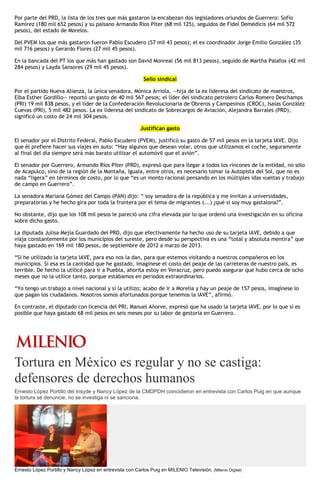 Por parte del PRD, la lista de los tres que más gastaron la encabezan dos legisladores oriundos de Guerrero: Sofío
Ramírez (180 mil 652 pesos) y su paisano Armando Ríos Piter (68 mil 125), seguidos de Fidel Demédicis (64 mil 572
pesos), del estado de Morelos.
Del PVEM los que más gastaron fueron Pablo Escudero (57 mil 43 pesos); el ex coordinador Jorge Emilio González (35
mil 716 pesos) y Gerardo Flores (27 mil 45 pesos).
En la bancada del PT los que más han gastado son David Monreal (56 mil 813 pesos), seguido de Martha Palafox (42 mil
284 pesos) y Layda Sansores (29 mil 45 pesos).
Sello sindical
Por el partido Nueva Alianza, la única senadora, Mónica Arriola, —hija de la ex lideresa del sindicato de maestros,
Elba Esther Gordillo— reportó un gasto de 40 mil 567 pesos; el líder del sindicato petrolero Carlos Romero Deschamps
(PRI) 19 mil 838 pesos, y el líder de la Confederación Revolucionaria de Obreros y Campesinos (CROC), Isaías González
Cuevas (PRI), 5 mil 482 pesos. La ex lideresa del sindicato de Sobrecargos de Aviación, Alejandra Barrales (PRD),
significó un costo de 24 mil 304 pesos.
Justifican gasto
El senador por el Distrito Federal, Pablo Escudero (PVEM), justificó su gasto de 57 mil pesos en la tarjeta IAVE. Dijo
que él prefiere hacer sus viajes en auto: “Hay algunos que desean volar, otros que utilizamos el coche, seguramente
al final del día siempre será más barato utilizar el automóvil que el avión”.
El senador por Guerrero, Armando Ríos Píter (PRD), expresó que para llegar a todos los rincones de la entidad, no sólo
de Acapulco, sino de la región de la Montaña, Iguala, entre otros, es necesario tomar la Autopista del Sol, que no es
nada “ligera” en términos de costo, por lo que “es un monto racional pensando en los múltiples idas vueltas y trabajo
de campo en Guerrero”.
La senadora Mariana Gómez del Campo (PAN) dijo: “ soy senadora de la república y me invitan a universidades,
preparatorias y he hecho gira por toda la frontera por el tema de migrantes (...) ¿qué si soy muy gastalona?”.
No obstante, dijo que los 108 mil pesos le pareció una cifra elevada por lo que ordenó una investigación en su oficina
sobre dicho gasto.
La diputada Julisa Mejía Guardado del PRD, dijo que efectivamente ha hecho uso de su tarjeta IAVE, debido a que
viaja constantemente por los municipios del sureste, pero desde su perspectiva es una “total y absoluta mentira” que
haya gastado en 169 mil 180 pesos, de septiembre de 2012 a marzo de 2013.
“Sí he utilizado la tarjeta IAVE, para eso nos la dan, para que estemos visitando a nuestros compañeros en los
municipios. Si esa es la cantidad que he gastado, imagínese el costo del peaje de las carreteras de nuestro país, es
terrible. De hecho la utilicé para ir a Puebla, ahorita estoy en Veracruz, pero puedo asegurar que hubo cerca de ocho
meses que no la utilice tanto, porque estábamos en periodos extraordinarios.
“Yo tengo un trabajo a nivel nacional y sí la utilizo; acabo de ir a Morelia y hay un peaje de 157 pesos, imagínese lo
que pagan los ciudadanos. Nosotros somos afortunados porque tenemos la IAVE”, afirmó.
En contraste, el diputado con licencia del PRI, Manuel Añorve, expresó que ha usado la tarjeta IAVE, por lo que sí es
posible que haya gastado 68 mil pesos en seis meses por su labor de gestoría en Guerrero.
Tortura en México es regular y no se castiga:
defensores de derechos humanos
Ernesto López Portillo del Insyde y Nancy López de la CMDPDH coincidieron en entrevista con Carlos Puig en que aunque
la tortura se denuncie, no se investiga ni se sanciona.
Ernesto López Portillo y Nancy López en entrevista con Carlos Puig en MILENIO Televisión. (Milenio Digital)
 