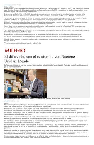 MILENIO DIGITAL06/04/2015 07:19 PM
Ciudad de México
Ernesto López Portillo, director ejecutivo del Instituto para la Seguridad y la Democracia A.C. (Insyde), y Nancy López, directora de defensa
de la Comisión Mexicana de Defensa y promoción de los Derechos Humanos (CMDPDH), coincidieron en que la tortura en México es un
fenómeno regular, que no se investiga ni se sanciona.
En entrevista con Carlos Puig en MILENIO Televisión ambos defensores de derechos humanos coincidieron en que la reacción de la
Secretaría de Relaciones Exteriores ante el informe sobre tortura en México del relator de la ONU, Juan E. Méndez, fue equivocada.
"La tortura es un fenómeno regular en México. En el Insyde encontramos testimonios de victimas y miembros de las instituciones que lo
confirman. En México no hay autoridad que se dedique a sancionar, investigar y reparar la tortura", dijo López Portillo.
El director ejecutivo del Insyde informó que como prueba de la falta de investigación y sanción hay 8 mil quejas de tortura en la Comisión
Nacional de Derechos Humanos sin una respuesta por parte de las autoridades.
Nancy López informó que a través de una solicitud de información a la Procuraduría General de la República (PGR) comprobaron que
aunque se denuncia la tortura, no se demuestra ni se castiga.
"La PGR contesta que de 2006 a 2014 hubo 4 mil 55 denuncias por tortura, para las cuales se abrieron mil 884 averiguaciones previas y que
tan solo hay 5 sentencias", dijo Nancy López.
Ernesto López Portillo comentó que se conocen de las denuncias a nivel federal pero que en los estados el problema es similar.
"En Nuevo León hay decenas de recomendaciones por tortura de la comisión estatal y no hay una sola averiguación previa", dijo.
Además dijo que la tortura en México no involucra solo a civiles, sino que en las propias fuerzas policiacas hay castigos internos que
incluyen la tortura.
"Tenemos testimonios de policías torturando a policías", dijo.
El diferendo, con el relator, no con Naciones
Unidas: Meade
Señala que el gobierno intervino porque no comparte la redefinición de “generalizada”. Reitera el punto final al desacuerdo
por el informe de tortura.
El canciller explicó que el caso “distrae” la atención para atender y eliminar esta práctica. (Jesús Quintanar)
REDACCIÓN07/04/2015 04:29 AM
México
El secretario de Relaciones Exteriores, José Antonio Meade, aseguró que el diferendo por el tema de tortura fue de manera particular con el
relator Juan Méndez y no con la Organización de las Naciones Unidas (ONU).
En entrevista para El asalto a la razón, explicó que ante la redefinición que realizó el relator sobre el término "generalizado" a escala
internacional, era necesaria la intervención del gobierno de México para aclarar que no se comparte la nueva acepción.
Sin embargo, reconoció que existe un problema de tortura serio e inaceptable, por lo que desde todas las instancias de gobierno se trabaja
de manera integral para erradicar esa práctica.
Meade precisó que incluso el informe señala que la tortura está focalizada entre la detención y la puesta a disposición, lo que implica que no
es generalizada y genera un ambiente de confusión al permitir que se concluya que se da en todos los niveles.
"Yo me refiero al término generalizado cuando no es aislado, es una definición propia y específica de él, que no encuentra soporte en un
diccionario que yo conozca ni en lo internacional", enfatizó.
El canciller expresó que el informe que se desprende de la visita a México en 2014 deja mucho que desear y, por tanto, consideran que se
ha violentado el código de ética de los relatores al no haberse sujetado a la imparcialidad y a hacer públicos los comentarios de los
gobiernos.
Reiteró que por parte del gobierno mexicano ya se ha puesto punto final al diferendo, pues "distrae" la atención de la importancia que tiene
el tema de la tortura y su eliminación. Sobre el escrutinio al que México se ha sometido a escala internacional, aseguró que el tema de la
desaparición de los estudiantes de Ayotzinapa derivó en un problema de imagen que ha sido combatida con hechos.
Anticipó que esa imagen terminará convirtiéndose en un reflejo de lo que con hechos, objetiva y claramente, han puesto a disposición de la
comunidad internacional y de la sociedad, pues "México es un país abierto".
 