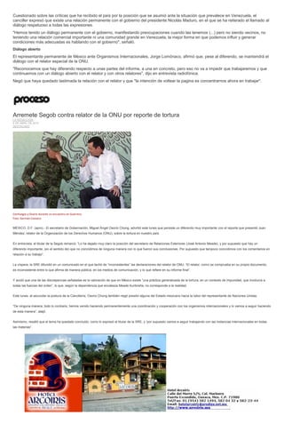 Cuestionado sobre las críticas que ha recibido el país por la posición que se asumió ante la situación que prevalece en Venezuela, el
canciller expresó que existe una relación permanente con el gobierno del presidente Nicolás Maduro, en el que se ha reiterado el llamado al
diálogo respetuoso a todas las expresiones.
"Hemos tenido un diálogo permanente con el gobierno, manifestando preocupaciones cuando las tenemos (...) pero no siendo vecinos, no
teniendo una relación comercial importante ni una comunidad grande en Venezuela; la mejor forma en que podemos influir y generar
condiciones más adecuadas es hablando con el gobierno", señaló.
Diálogo abierto
El representante permanente de México ante Organismos Internacionales, Jorge Lomónaco, afirmó que, pese al diferendo, se mantendrá el
diálogo con el relator especial de la ONU.
"Reconocemos que hay diferendo respecto a unas partes del informe, a una en concreto, pero eso no va a impedir que trabajaremos y que
continuemos con un diálogo abierto con el relator y con otros relatores", dijo en entrevista radiofónica.
Negó que haya quedado lastimada la relación con el relator y que "la intención de voltear la pagina es concentrarnos ahora en trabajar".
Arremete Segob contra relator de la ONU por reporte de tortura
LA REDACCIÓN
6 DE ABRIL DE 2015
DESTACADO
Cienfuegos y Osorio durante un encuentro en Guerrero.
Foto: Germán Canseco
MÉXICO, D.F. (apro).- El secretario de Gobernación, Miguel Ángel Osorio Chong, advirtió este lunes que persiste un diferendo muy importante con el reporte que presentó Juan
Méndez, relator de la Organización de los Derechos Humanos (ONU), sobre la tortura en nuestro país.
En entrevista, el titular de la Segob remarcó: “Lo ha dejado muy claro la posición del secretario de Relaciones Exteriores (José Antonio Meade), y por supuesto que hay un
diferendo importante, (en el sentido de) que no coincidimos de ninguna manera con lo que fueron sus conclusiones. Por supuesto que tampoco coincidimos con los comentarios en
relación a su trabajo”.
La víspera, la SRE difundió en un comunicado en el que tachó de “inconsistentes” las declaraciones del relator de ONU. “El relator, como se comprueba en su propio documento,
es inconsistente entre lo que afirma de manera pública, en los medios de comunicación, y lo que refiere en su informe final”.
Y acotó que una de las discrepancias señaladas es la valoración de que en México existe “una práctica generalizada de la tortura, en un contexto de impunidad, que involucra a
todas las fuerzas del orden”, lo que, según la dependencia que encabeza Meade Kuribreña, no corresponde a la realidad.
Este lunes, al secundar la postura de la Cancillería, Osorio Chong también negó presión alguna del Estado mexicano hacia la labor del representante de Naciones Unidas.
“De ninguna manera, todo lo contrario, hemos venido haciendo permanentemente una coordinación y cooperación con los organismos internacionales y lo vamos a seguir haciendo
de esta manera”, atajó.
Asimismo, resaltó que el tema ha quedado concluido, como lo expresó el titular de la SRE, y “por supuesto vamos a seguir trabajando con las instancias internacionales en todas
las materias”.
 
