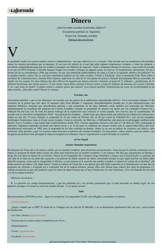 Dinero
¿Son las redes sociales el próximo objetivo?
Encuentran petróleo en Argentina
Fiesta Inn: llamadas extrañas
ENRIQUE GALVÁN OCHOA
Van quedando mudos los escasos medios críticos e independientes –uno que sobrevive es La Jornada. Vale recordar que los propietarios del periódico
somos los mismos periodistas que lo hacemos. Es un error de cálculo en el que han caído algunos empresarios: comprar, o tratar de comprar, a
periodistas independientes para que los ayuden a conseguir sus objetivos de negocios. Tarde o temprano chocan los intereses, como acaba de suceder
en el caso de MVS Noticias. Coincidía Joaquín Vargas con Carmen Aristegui en algunas cosas, en otras no. El rompimiento, obviamente, fue en el
terreno de las no coincidencias. (Más que terrenos, en este caso particular podría hablarse de casas.) ¿Cuál es el siguiente objetivo del gobierno? Ya
no quedan muchos, repito. Por su creciente importancia podrían ser las redes sociales: Twitter y Facebook. Ayer el presidente Peña Nieto pidió al
secretario de Comunicaciones, Gerardo Ruiz Esparza, supervisar los más de 65 mil puntos de acceso a Internet del programa México conectado. Se
enredó con las cuentas: En estos últimos dos años México ha logrado una mayor conexión a Internet, al pasar de 21 millones..., perdónenme, de 21
millones de personas que tenían acceso o 21 por ciento, mejor dicho, pasaron a 40 por ciento, a tener 41 millones de personas con acceso a Internet.
A ver, ¿qué tiene en mente? ¿Cuántos somos y cuántos quiere que seamos? ¿Los menos posibles? Disminuirían las voces de inconformidad en las
redes sociales. ¿Para allá vamos? Pronto lo veremos.
Petróleo, che
¡Encuentran petróleo y gas en las Malvinas!, de acuerdo con un reporte de la publicación especializada OilPrice. En el aniversario número 33 del
comienzo de la guerra que sólo duró 10 semanas entre Gran Bretaña y Argentina, abrumadoramente perdida por el país latinoamericano, dos
empresas británicas anuncian que descubrieron petróleo y gas justamente en las islas Falkland, como también son conocidas las Malvinas.
Inmediatamente la cancillería del gobierno de Cristina Fernández reclamó su propiedad. El anuncio fue hecho por las compañías Premier Oil y
Falkland Oil and Gas Ltd. Se trata del primer hallazgo de la exploración que comenzó el verano pasado. Son reservas aún no cuantificadas. De
acuerdo con la consultora estadunidense Stifel, “una apreciación completa… puede tener que esperar hasta que terminen los trabajos de exploración a
finales de este año. El pozo Zebedee es propiedad en 36 por ciento de Premier Oil, en 40 por ciento de Falkland Oil y una tercera compañía,
Rockhopper Exploration, tiene el 24 por ciento restante. Como es conocido, las Malvinas o Falkland han sido parte de un prolongado conflicto entre
Buenos Aires y Londres, y han estado bajo control británico desde 1841. Fuerzas argentinas entraron a las islas el 2 de abril de 1982, reclamando la
soberanía. Inglaterra respondió enviando una fuerza naval, y el 14 de junio se rindieron las fuerzas locales ante la superioridad bélica del rival.
Restablecieron relaciones en 1989, pero la propiedad de las islas continúa en disputa. Ahora ya no son un pedazo de territorio con relativo valor
comercial. ¡Hay petróleo y gas! Ya veremos cómo reacciona el gobierno de Cristina Fernández. En otros países –saben ustedes a qué me refiero– aun
sin guerra sus políticos han entregado la riqueza energética al extranjero. Eso sí: seguramente se están llevando su comisión.
@Vox Populi
Asunto: llamadas sospechosas
Me llamaron de Fiesta Inn a mi número celular, por mi nombre completo, para ofrecerme una promoción. Antes de que la señorita continuara con su
letanía, le pregunté de dónde había sacado mis datos para llamarme por mi nombre completo y a mi número. Me dijo que seguramente un familiar o
amigo dio mis datos en alguno de sus hoteles. Nunca me he hospedado ahí y tampoco tengo familiares o amigos que lo hayan hecho. La persona del
otro lado de la línea no me pudo dar respuesta a mi petición de dónde sacaron mis datos, insistiendo siempre en que algún familiar los debió haber
dado.Me pregunto, como está la inseguridad en México, ¿a qué persona se le ocurriría dar nombre completo y número de celular de un familiar? ¿De
dónde sacaron mis datos? ¿De algún banco? Llamé al numero de Fiesta Inn y me dijeron que debí haber esperado en la llamada para ver qué tipo de
programa me ofrecían y averiguar así si realmente fue de la cadena hotelera, porque ellos sólo llaman para ofrecer dos tipos de programas (?).
Además insistieron en que sólo pudieron sacar los datos de algún formato que se haya llenado por mí o por familiares. ¿Fue una llamada de otro lado
y no de la cadena hotelera?
Misterios sin resolver...
R: La próxima vez cuelga inmediatamente, y que nos perdonen las y los jóvenes promotores que sí están haciendo un trabajo legal. No nos
podemos arriesgar. El crimen ya tomó las riendas del país. Y ni a quién recurrir.
Tuits
Dan descuentazo al PVEM en cines... Sigue la corrupción y la impunidad. El INE está obligado a cancelarles el registro.
@anticorrupcion_
¿Seguir votando por el PRI? El titular de la Coangua trae un reloj de $1,000,000, y en su declaración patrimonial dice que esa y otras joyitas
son donaciones.
Luis Gmo. Benitez@quimicobenitez
Venimos por la vacuna contra el despotismo por favor...
#MafaldaQuotes
Twitter: @galvanochoa
FaceBook: galvanochoa
galvanochoa@gmail.com • Foro:http://elforomexico.com/encuestas/
 