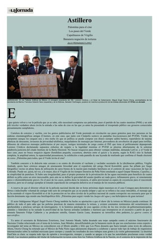 Astillero
Palomitas para el cine
Los pases del Verde
Capulinazos de Virgilio
Bananera negación de torturas
JULIO HERNÁNDEZ LÓPEZ
¡ARRANCAN!. En los Talleres Gráficos de México, el consejero presidente del INE, Lorenzo Córdova, y el titular de Gobernación, Miguel Ángel Osorio Chong, acompañados de los
secretarios de Marina, Francisco Soberón Sanz (izquierda) y de la Defensa, Salvador Cienfuegos, pusieron en marcha la producción de las boletas electorales 2015Foto La Jornada
El que quiera volver a ver la película que ya se sabe, sólo necesitará comprarse sus palomitas, pues el partido de las cuatro mentiras (P4M) y un solo
jefe tricolor verdadero ahora invita la entrada a las salas de cine en las que ya antes ha presentado al irrespetado público sus groseros comerciales
presuntamente cumplidores.
Cartelera de cotorreo y vacilón, con los genios publicitarios del Verde poniendo en circulación sus pases gratuitos para tres personas en las
cadenas cinematográficas amigas (Cinemex, en este caso, que junto con Cinépolis sostuvo en pantallas loscineminutos del PVEM). Verdes tan
campantes aunque les carguen una y otra multa (lo que en política se puede comprar con dinero siempre saldrá barato), repartidores de tarjetas
plásticas de descuento, invasores de privacidad telefónica, maquiladores de mensajes por Internet, proveedores de envoltorios de papel para tortillas,
difusores de ofensivos mensajes publicitarios al por mayor, testigos terminales de cargo contra el INE que tiene al políticamente depauperado
Lorenzo Córdova declamando supuestos exhortos de respeto a la legalidad mientras el PVEM se pitorrea abiertamente de la solemne
palabrería justiciera del citado Instituto de la Burla Electoral. No buscar resquicios para obtener ventajas indebidas, demanda LorCor, y el Verde le
hace caso, pues no busca resquicio alguno (hendidura pequeña, coyuntura, abertura entre el quicio y la puerta, según la RAE) sino la fachada
completa, la amplitud entera, la espaciosidad presuntuosa, la exhibición a toda pantalla de una leyenda de trasfondo que confirma el fraude electoral
en curso. ¡Palomitas para todos, que el Verde invita al cine!
También concurre a la dulcería más cercana a su centro de diversión el vacilante y vacilador secretario de la (dis)funcion pública, Virgilio
Andrade, quien hace cómicos amagos de amenazante ferocidad ante el expediente del amigo David Korenfeld, quien fue pillado por fuego
fotográfico vecino en plena faena de utilización de caros bienes de la nación para traslados familiares en el contexto de unas vacaciones de lujo en
Colorado. Puede ser, quizá, tal vez, a lo mejor, dice el Virgilio de los tiempos literarios de Peña Nieto emulando a aquel Gaspar Henaine, Capulina, y
su simplicidad de pastelazo. Sí hubo una irregularidad, pues el propio promotor de la privatización de las aguas nacionales para beneficio de cuates
definió su pifia como un error inexcusable, pero aún no se define la gravedad del asunto (podría ser nada grave, ínfimamente grave, ni remotamente
grave o disimulablemente grave). En el peor de los casos, podría darse la renuncia, el adiós provisional en espera de coyunturas para el reacomodo
amistoso, pero no el castigo ejemplar al rotundo espectáculo de corrupción delictiva en el manejo de los recursos públicos.
A reserva de que el director oficial de la película nacional decida dar en horas próximas algún manotazo en el caso Conagua para demostrar su
férrea e indeclinable voluntad de castigar todo acto de corrupción que ya no pueda solapar y que no se refiera a las casas intocables, el mensaje que
ya ha asentado el viajero Korenfeld es el de la protección en los altos niveles de la política nacional de cuanta corrupción sea necesaria para que la
facción dominante siga siendo una familiapolítica feliz. ¡Palomitas para seguir viendo los Juegos del agua y sus helicópteros de gran turismo!
El actor hidalguense Miguel Ángel Osorio Chong también ha hecho su aportación a que el show (de la tortura en México) pueda continuar. El
público de todo el país sabe que las policías practican de manera sistemática la tortura, y existen constantes testimonios del sometimiento de
aprehendidos a prácticas salvajes de interrogatorio. A la histórica patología de esos agentes civiles de los tres niveles de gobierno(municipales,
estatales y federales) se ha sumado la proclividad de las fuerzas armadas (soldados y marinos) que irrumpieron en el escenario a partir de que el
cineasta funerario Felipe Calderón y su productor estrella, Genaro García Luna, desataron su terrorífica obra pedestre, La guerra contra el
narcotráfico.
Ya antes el secretario de Relaciones Exteriores, José Antonio Meade, había desatado una torpe campaña contra el máximo funcionario de
Naciones Unidas relacionado con el tema de la tortura, Juan Méndez, descalificándolo por la bananera razón de que sus conclusiones como experto e
investigador del tema en México no coincidieron con el libreto amable y feliz que Los Pinos desearía que fuera tomado como texto de cabecera.
Ahora, Osorio Chong ha reiterado que el México de Peña Nieto sigue plenamente dispuesto a colaborar y apoyar todo tipo de trabajo de organismos
internacionales sobre la realidad mexicana (pero siempre y cuando los resultados de esos trabajos sean gratos a la visión gubernamental. La doctrina
OsoChón es clara: se respeta todo tipo de opinión e investigación, siempre y cuando se apegue a lo que las autoridades proclaman como verdad
oficial). Las insulares palabras del titular de Gobernación tuvieron como foro los Talleres Gráficos de la Nación, en el contexto de la impresión de las
 