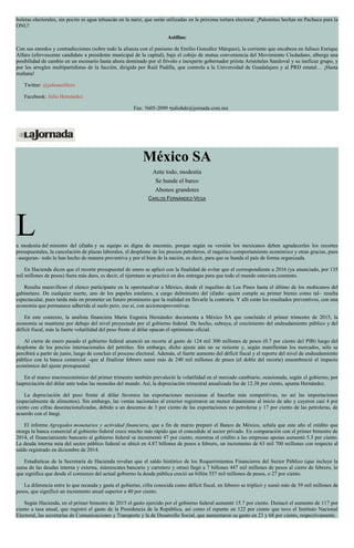 boletas electorales, sin pocito ni agua tehuacán en la nariz, que serán utilizadas en la próxima tortura electoral. ¡Palomitas hechas en Pachuca para la
ONU!
Astillas:
Con sus enredos y contradicciones (sobre todo la alianza con el panismo de Emilio González Márquez), la corriente que encabeza en Jalisco Enrique
Alfaro (efervescente candidato a presidente municipal de la capital), bajo el cobijo de mutua conveniencia del Movimiento Ciudadano, alberga una
posibilidad de cambio en un escenario hasta ahora dominado por el frívolo e inexperto gobernador priísta Aristóteles Sandoval y su ineficaz grupo, y
por los arreglos multipartidistas de la facción, dirigida por Raúl Padilla, que controla a la Universidad de Guadalajara y al PRD estatal… ¡Hasta
mañana!
Twitter: @julioastillero
Facebook: Julio Hernández
Fax: 5605-2099 •juliohdz@jornada.com.mx
México SA
Ante todo, modestia
Se hunde el barco
Abonos grandotes
CARLOS FERNÁNDEZ-VEGA
La modestia del ministro del (d)año y su equipo es digna de encomio, porque según su versión los mexicanos deben agradecerles los recortes
presupuestales, la cancelación de plazas laborales, el desplome de los precios petroleros, el raquítico comportamiento económico y otras gracias, pues
–aseguran– todo lo han hecho de manera preventiva y por el bien de la nación, es decir, para que se hunda el país de forma organizada.
En Hacienda dicen que el recorte presupuestal de enero se aplicó con la finalidad de evitar que el correspondiente a 2016 (ya anunciado, por 135
mil millones de pesos) fuera más duro, es decir, el tijeretazo se practicó en dos entregas para que todo el mundo estuviera contento.
Resulta maravilloso el elenco participante en la operetasalvar a México, desde el inquilino de Los Pinos hasta el último de los mohicanos del
gabinetazo. De cualquier suerte, uno de los papeles estelares, a cargo delministro del (d)año –quien cumple su primer bienio como tal– resulta
espectacular, pues tarda más en prometer un futuro promisorio que la realidad en llevarle la contraria. Y allí están los resultados preventivos, con una
economía que permanece adherida al suelo pero, eso sí, con accionespreventivas.
En este contexto, la analista financiera María Eugenia Hernández documenta a México SA que concluido el primer trimestre de 2015, la
economía se mantiene por debajo del nivel proyectado por el gobierno federal. De hecho, subraya, el crecimiento del endeudamiento público y del
déficit fiscal, más la fuerte volatilidad del peso frente al dólar opacan el optimismo oficial.
Al cierre de enero pasado el gobierno federal anunció un recorte al gasto de 124 mil 300 millones de pesos (0.7 por ciento del PIB) luego del
desplome de los precios internacionales del petróleo. Sin embargo, dicho ajuste aún no se resiente y, según manifiestan los mercados, sólo se
percibirá a partir de junio, luego de concluir el proceso electoral. Además, el fuerte aumento del déficit fiscal y el reporte del nivel de endeudamiento
público con la banca comercial –que al finalizar febrero sumó más de 240 mil millones de pesos (el doble del recorte) ensombreció el impacto
económico del ajuste presupuestal.
En el marco macroeconómico del primer trimestre también prevaleció la volatilidad en el mercado cambiario, ocasionada, según el gobierno, por
laapreciación del dólar ante todas las monedas del mundo. Así, la depreciación trimestral anualizada fue de 12.38 por ciento, apunta Hernández.
La depreciación del peso frente al dólar favorece las exportaciones mexicanas al hacerlas más competitivas, no así las importaciones
(especialmente de alimentos). Sin embargo, las ventas nacionales al exterior registraron un menor dinamismo al inicio de año y cayeron casi 4 por
ciento con cifras desestacionalizadas, debido a un descenso de 3 por ciento de las exportaciones no petroleras y 17 por ciento de las petroleras, de
acuerdo con el Inegi.
El informe Agregados monetarios y actividad financiera, que a fin de marzo preparó el Banco de México, señala que este año el crédito que
otorga la banca comercial al gobierno federal crece mucho más rápido que el concedido al sector privado. En comparación con el primer bimestre de
2014, el financiamiento bancario al gobierno federal se incrementó 47 por ciento, mientras el crédito a las empresas apenas aumentó 5.3 por ciento.
La deuda interna neta del sector público federal se ubicó en 4.87 billones de pesos a febrero, un incremento de 63 mil 700 millones con respecto al
saldo registrado en diciembre de 2014.
Estadísticas de la Secretaría de Hacienda revelan que el saldo histórico de los Requerimientos Financieros del Sector Público (que incluye la
suma de las deudas interna y externa, másrescates bancario y carretero y otras) llegó a 7 billones 447 mil millones de pesos al cierre de febrero, lo
que significa que desde el comienzo del actual gobierno la deuda pública creció un billón 557 mil millones de pesos, o 27 por ciento.
La diferencia entre lo que recauda y gasta el gobierno, cifra conocida como déficit fiscal, en febrero se triplicó y sumó más de 59 mil millones de
pesos, que significó un incremento anual superior a 40 por ciento.
Según Hacienda, en el primer bimestre de 2015 el gasto ejercido por el gobierno federal aumentó 15.7 por ciento. Destacó el aumento de 117 por
ciento a tasa anual, que registró el gasto de la Presidencia de la República, así como el repunte en 122 por ciento que tuvo el Instituto Nacional
Electoral, las secretarías de Comunicaciones y Transporte y la de Desarrollo Social, que aumentaron su gasto en 23 y 68 por ciento, respectivamente.
 