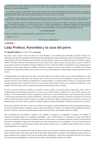 Con tales informes se puede señalar que la utilización del gasto público como motor de crecimiento no ha funcionado, porque el uso que se ha
dado a los recursos ha sido para financiar el gasto corriente (sueldos y gastos ineludibles del gobierno) y no inversiones que generen rendimientos
superiores a los costos del endeudamiento.
Por otro lado, a pesar que la SHCP reportó que la inversión aumentó todos los meses del año pasado, a tasas anuales superiores a 20 por ciento y
en ocasiones hasta de más de 30 por ciento, lo cierto es que las cuentas de 2014 revelan que la inversión pública fue el único componente del PIB por
el lado del gasto que terminó el año con una contribución negativa, con una caída real de 7.5 por ciento.
A mediados de marzo, luego de una suntuosa gira presidencial por el Reino Unido, en la que destacó una comitiva de más de 200 personas
incluidas las hijas e hijastras del presidente, Hacienda anunció un segundo recorte presupuestal de 135 mil millones de pesos para el próximo año.
El ajuste, se dijo, busca construir el Presupuesto de Egresos de la Federación 2016 base cero (sin tomar en cuenta montos asignados a programas
y gastos anteriores). Sin embargo, con el nivel de gasto corriente y el ritmo de endeudamiento, las obligaciones financieras del gobierno pueden
bloquear sus alcances. Basta señalar que el costo financiero de la deuda pública, el pago de pensiones, seguridad social y prerrogativas a
organizaciones políticas y sindicales, entre otros, en los últimos años han representado cerca de 70 por ciento del gasto público cada año.
Las rebanadas del pastel
De plano, los candidatos y sus campañas electorales son para deprimir al más entusiasta.
Twitter: @cafevega
D.R.: cfvmexico_sa@hotmail.com
Lady Profeco, Korenfeld y la caca del perro
Por Alejandro Calvillo abril 7, 2015 - 00:01h 3 Comentarios
Hace más o menos 10 años viví por dos años en el Viejo Mazatlán, el casco histórico más interesante del pacífico mexicano. Las
edificaciones del siglo XIX y principios del XX que habían sido abandonadas se fueron restaurando a partir de la recuperación del Teatro
Ángela Peralta y la Plazuela Machado, una de las plazas más bellas del país. Llegaron así los turistas del norte del continente y algunos
europeos. Me llamó la atención el comportamiento de un par de estos turistas, mujeres mayores, que tenían perros, ya que era común ver
que al sacarlos a pasear no levantaban la mierda que dejaban en la acera o al lado de un árbol o en una jardinera. Este comportamiento no
lo harían en su país porque podrían ser multadas severamente y porque la reacción de las personas a su alrededor sería bastante
intimidante. Pero que pasaba en México, por lo menos en esos años, ni había sanción ni recibían ningún comentario reprobatorio de sus
vecinos.
El comportamiento, en la mayor parte de los casos, viene determinado por los acuerdos sociales y por las normas establecidas y, en gran
medida, por las sanciones. Hay cultura, hay educación, pero en muchos casos son las normas establecidas a través de sanciones y de la
reacción de los otros lo que establece un comportamiento social generalizado. Los trabajos de Pierre Clastres en su Antropología Política
muestran claramente como el control de la tribu es la que evita que el jefe comience a hacer un uso despótico del poder que se le ha
otorgado. El control y poder social es el que da orden y permite el funcionamiento de una sociedad.
No sólo las personas modifican sus hábitos de acuerdo al entorno, también lo hacen las grandes corporaciones. Basta revisar el
comportamiento que tienen empresas petroleras como Texaco en los Estados Unidos y compararlo con el que ha tenido en países como
Ecuador, o el de la empresa Shell en Nigeria comparado con el que tiene en el norte de Europa: hacen lo que les permiten hacer. Personas
y corporaciones actúan dentro de los esquemas establecidos y serán sucias, corruptas y ladronas si el entorno se los permite. No se trata de
afirmar que todas las personas actúan de acuerdo a esta lógica o de que no hay algunas excepciones entre las empresas, pero esta es la
dinámica general. Por lo tanto, donde se permite la corrupción, donde se mantiene la impunidad, se obtiene un sistema como el mexicano.
Venimos de un régimen de 70 años en el que a la sociedad se le ha negado su función fundamental de ejercicio del poder democrático y
de control del ejercicio político. El gobierno panista no supo cómo desmontar el régimen y los gobiernos locales perredistas tampoco lo
han hecho. Al último, vemos que los partidos políticos están tan cercanos entre sí, como alejados están de la sociedad.
Para la percepción del viejo régimen el entorno no ha cambiado: la corrupción y la impunidad se mantienen. Sin embargo, la
comunicación horizontal propia de las pequeñas comunidades y que se había perdido en el anonimato de la gran urbe donde la
comunicación dependía exclusivamente de los grandes medios de comunicación, se ha retomado con las redes sociales. Esa comunicación
horizontal no corresponde al régimen que cree se puede actuar bajo los esquemas de la vieja impunidad. Y aún más, la amenaza de los
wikileaks y mexicoleaks, de que documentos internos sobre aquellos negocios que no son públicos puedan filtrarse, pone en riesgo el
comportamiento de los “corruptores”.
Fueron justamente unos comensales del restaurante Maximo Bistro los que llevaron al despido del procurador federal del consumidor,
cuando circularon por las redes sociales que la hija del funcionario había utilizado a inspectores de esa dependencia para clausurar ese
negocio después de que le negaron la mesa que ella deseaba porque, simplemente, había personas esperándola antes que ella. El negocio
fue clausurado por irregularidades en “el proceso de reservación y venta de bebidas alcohólicas por botella”.
 