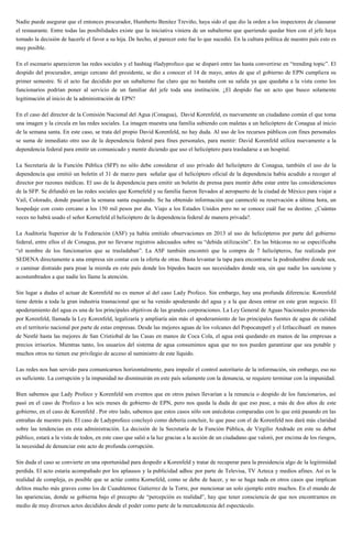 Nadie puede asegurar que el entonces procurador, Humberto Benitez Treviño, haya sido el que dio la orden a los inspectores de clausurar
el restaurante. Entre todas las posibilidades existe que la iniciativa viniera de un subalterno que queriendo quedar bien con el jefe haya
tomado la decisión de hacerle el favor a su hija. De hecho, al parecer esto fue lo que sucedió. En la cultura política de nuestro país esto es
muy posible.
En el escenario aparecieron las redes sociales y el hashtag #ladyprofeco que se disparó entre las hasta convertirse en “trending topic”. El
despido del procurador, amigo cercano del presidente, se dio a conocer el 14 de mayo, antes de que el gobierno de EPN cumpliera su
primer semestre. Si el acto fue decidido por un subalterno fue claro que no bastaba con su salida ya que quedaba a la vista como los
funcionarios podrían poner al servicio de un familiar del jefe toda una institución. ¿El despido fue un acto que busco solamente
legitimación al inicio de la administración de EPN?
En el caso del director de la Comisión Nacional del Agua (Conagua), David Korenfeld, es nuevamente un ciudadano común el que toma
una imagen y la circula en las redes sociales. La imagen muestra una familia subiendo con maletas a un helicóptero de Conagua al inicio
de la semana santa. En este caso, se trata del propio David Korenfeld, no hay duda. Al uso de los recursos públicos con fines personales
se suma de inmediato otro uso de la dependencia federal para fines personales, para mentir: David Korenfeld utiliza nuevamente a la
dependencia federal para emitir un comunicado y mentir diciendo que uso el helicóptero para trasladarse a un hospital.
La Secretaría de la Función Pública (SFP) no sólo debe considerar el uso privado del helicóptero de Conagua, también el uso de la
dependencia que emitió un boletín el 31 de marzo para señalar que el helicóptero oficial de la dependencia había acudido a recoger al
director por razones médicas. El uso de la dependencia para emitir un boletín de prensa para mentir debe estar entre las consideraciones
de la SFP. Se difundió en las redes sociales que Kornefeld y su familia fueron llevados al aeropuerto de la ciudad de México para viajar a
Vail, Colorado, donde pasarían la semana santa esquiando. Se ha obtenido información que canmceló su reservación a última hora, un
hospedaje con costo cercano a los 150 mil pesos por día. Viajo a los Estados Unidos pero no se conoce cuál fue su destino. ¿Cuántas
veces no habrá usado el señor Kornefeld el helicóptero de la dependencia federal de manera privada?.
La Auditoría Superior de la Federación (ASF) ya había emitido observaciones en 2013 al uso de helicópteros por parte del gobierno
federal, entre ellos el de Conagua, por no llevarse registros adecuados sobre su “debida utilización”. En las bitácoras no se especificaba
“el nombre de los funcionarios que se trasladaban”. La ASF también encontró que la compra de 7 helicópteros, fue realizada por
SEDENA directamente a una empresa sin contar con la oferta de otras. Basta levantar la tapa para encontrarse la podredumbre donde sea,
o caminar distraído para pisar la mierda en este país donde los bípedos hacen sus necesidades donde sea, sin que nadie los sancione y
acostumbrados a que nadie les llame la atención.
Sin lugar a dudas el actuar de Korenfeld no es menor al del caso Lady Profeco. Sin embargo, hay una profunda diferencia: Korenfeld
tiene detrás a toda la gran industria trasnacional que se ha venido apoderando del agua y a la que desea entrar en este gran negocio. El
apoderamiento del agua es una de los principales objetivos de las grandes corporaciones. La Ley General de Aguas Nacionales promovida
por Korenfeld, llamada la Ley Korenfeld, legalizaría y ampliaría aún más el apoderamiento de las principales fuentes de agua de calidad
en el territorio nacional por parte de estas empresas. Desde las mejores aguas de los volcanes del Popocatepetl y el Iztlaccihuatl en manos
de Nestlé hasta las mejores de San Cristiobal de las Casas en manos de Coca Cola, el agua está quedando en manos de las empresas a
precios irrisorios. Mientras tanto, los usuarios del sistema de agua consumimos agua que no nos pueden garantizar que sea potable y
muchos otros no tienen ese privilegio de acceso al suministro de este líquido.
Las redes nos han servido para comunicarnos horizontalmente, para impedir el control autoritario de la información, sin embargo, eso no
es suficiente. La corrupción y la impunidad no disminuirán en este país solamente con la denuncia, se requiere terminar con la impunidad.
Bien sabemos que Lady Profeco y Korenfeld son eventos que en otros países llevarían a la renuncia o despido de los funcionarios, así
pasó en el caso de Profeco a los seis meses de gobierno de EPN, pero nos queda la duda de que eso pase, a más de dos años de este
gobierno, en el caso de Korenfeld . Por otro lado, sabemos que estos casos sólo son anécdotas comparadas con lo que está pasando en las
entrañas de nuestro país. El caso de Ladyprofeco concluyó como debería concluir, lo que pase con el de Korenfeld nos dará más claridad
sobre las tendencias en esta administración. La decisión de la Secretaría de la Función Pública, de Virgilio Andrade en este su debut
público, estará a la vista de todos, en este caso que salió a la luz gracias a la acción de un ciudadano que valoró, por encima de los riesgos,
la necesidad de denunciar este acto de profunda corrupción.
Sin duda el caso se convierte en una oportunidad para despedir a Korenfeld y tratar de recuperar para la presidencia algo de la legitimidad
perdida. El acto estaría acompañado por los aplausos y la publicidad adhoc por parte de Televisa, TV Azteca y medios afines. Así es la
realidad de compleja, es posible que se actúe contra Kornefeld, como se debe de hacer, y no se haga nada en otros casos que implican
delitos mucho más graves como los de Cuauhtemoc Gutierrez de la Torre, por mencionar un solo ejemplo entre muchos. En el mundo de
las apariencias, donde se gobierna bajo el precepto de “percepción es realidad”, hay que tener consciencia de que nos encontramos en
medio de muy diversos actos decididos desde el poder como parte de la mercadotecnia del espectáculo.
 