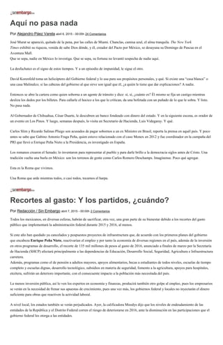 Aquí no pasa nada
Por Alejandro Páez Varela abril 6, 2015 - 00:05h 24 Comentarios
José Murat se apareció, quitado de la pena, por las calles de Miami. Chanclas, camisa azul, el alma tranquila. The New York
Times exhibió su riqueza, venida de sabe Dios dónde, y él, creador del Pacto por México, se desayuna su Domingo de Pascua en el
Aventura Mall.
Que se sepa, nadie en México lo investiga. Que se sepa, su fortuna no levantó sospecha de nadie aquí.
La desfachatez es el signo de estos tiempos. Y a un episodio de impunidad, le sigue el otro.
David Korenfeld toma un helicóptero del Gobierno federal y lo usa para sus propósitos personales, y qué. Si existe una “casa blanca” o
una casa Malinalco; si las cabezas del gobierno al que sirve son igual que él, ¿a quién le tiene que dar explicaciones? A nadie.
Entonces se abre la cartera como quien soborna a un agente de tránsito y dice: sí, sí, ¿cuánto es? Él mismo se fija un castigo mientras
desliza los dedos por los billetes. Para callarle el hocico a los que lo critican, da una bofetada con un puñado de lo que le sobra. Y listo.
No pasa nada.
Al Gobernador de Chihuahua, César Duarte, le descubren un banco fondeado con dinero del estado. Y en la siguiente escena, es orador de
un evento en Los Pinos. Y luego, semanas después, lo visita en Secretario de Hacienda, Luis Videgaray. Y qué.
Carlos Slim y Ricardo Salinas Pliego son acusados de pagar sobornos a un ex Ministro en Brasil, reporta la prensa en aquél país. Y poco
antes se sabe que Gabino Antonio Fraga Peña, quien estuvo relacionado con el caso Monex en 2012 y fue coordinador en la campaña del
PRI que llevó a Enrique Peña Nieto a la Presidencia, es investigado en España.
Los romanos crearon el Senado; lo inventaron para representar al pueblo y para darle brillo a la democracia siglos antes de Cristo. Una
tradición vuelta una burla en México: son los terrenos de gente como Carlos Romero Deschamps. Imagínense. Poco qué agregar.
Esta es la Roma que vivimos.
Una Roma que arde mientras todos, o casi todos, tocamos el harpa.
Recortes al gasto: Y los partidos, ¿cuándo?
Por Redacción / Sin Embargo abril 7, 2015 - 00:00h 2 Comentarios
Todos los mexicanos, en diversas esferas, habrán de sacrificar, otra vez, una gran parte de su bienestar debido a los recortes del gasto
público que implementará la administración federal durante 2015 y 2016, al menos.
Si este año han quedado ya cancelados y pospuestos proyectos de infraestructura que, de acuerdo con los primeros planes del gobierno
que encabeza Enrique Peña Nieto, reactivarían el empleo y por tanto la economía de diversas regiones en el país, además de la inversión
en otros programas de desarrollo, el recorte de 135 mil millones de pesos al gasto de 2016, anunciado a finales de marzo por la Secretaría
de Hacienda (SHCP) afectará principalmente a las dependencias de Educación, Desarrollo Social, Seguridad, Agricultura e Infraestructura
carretera.
Además, programas como el de pensión a adultos mayores, apoyos alimentarios, becas a estudiantes de todos niveles, escuelas de tiempo
completo y escuelas dignas, desarrollo tecnológico, subsidios en materia de seguridad, fomento a la agricultura, apoyos para hospitales,
etcétera, sufrirán un deterioro importante, con el consecuente impacto a la población más necesitada del país.
La menos inversión pública, así lo ven los expertos en economía y finanzas, producirá también otro golpe al empleo, pues los empresarios
se verán en la necesidad de frenar sus apuestas de crecimiento, pues una vez más, los gobiernos federal y locales no inyectarán el dinero
suficiente para obras que reactiven la actividad laboral.
A nivel local, los estados también se verán perjudicados. Ayer, la calificadora Moodys dijo que los niveles de endeudamiento de las
entidades de la República y el Distrito Federal corren el riesgo de deteriorarse en 2016, ante la disminución en las participaciones que el
gobierno federal les otorga a las entidades.
 