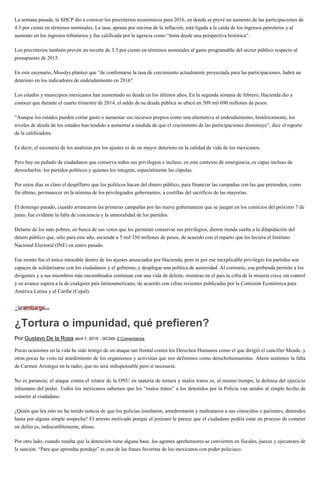 La semana pasada, la SHCP dio a conocer los precriterios económicos para 2016, en donde se prevé un aumento de las participaciones de
4.5 por ciento en términos nominales. La tasa, apenas por encima de la inflación, está ligada a la caída de los ingresos petroleros y al
aumento en los ingresos tributarios y fue calificada por la agencia como “lenta desde una perspectiva histórica”.
Los precriterios también prevén un recorte de 3.3 por ciento en términos nominales al gasto programable del sector público respecto al
presupuesto de 2015.
En este escenario, Moodys planteó que ”de confirmarse la tasa de crecimiento actualmente proyectada para las participaciones, habrá un
deterioro en los indicadores de endeudamiento en 2016″.
Los estados y municipios mexicanos han aumentado su deuda en los últimos años. En la segunda semana de febrero, Hacienda dio a
conocer que durante el cuarto trimestre de 2014, el saldo de su deuda pública se ubicó en 509 mil 690 millones de pesos.
“Aunque los estados pueden cortar gasto o aumentar sus recursos propios como una alternativa al endeudamiento, históricamente, los
niveles de deuda de los estados han tendido a aumentar a medida de que el crecimiento de las participaciones disminuye”, dice el reporte
de la calificadora.
Es decir, el escenario de los analistas por los ajustes es de un mayor deterioro en la calidad de vida de los mexicanos.
Pero hay un puñado de ciudadanos que conserva todos sus privilegios e incluso, en este contexto de emergencia, es capaz incluso de
derrocharlos: los partidos políticos y quienes los integran, especialmente las cúpulas.
Por estos días es claro el despilfarro que los políticos hacen del dinero público, para financiar las campañas con las que pretenden, como
fin último, permanecer en la nómina de los privilegiados gobernantes, a costillas del sacrificio de las mayorías.
El domingo pasado, cuando arrancaron las primeras campañas por las nueve gubernaturas que se juegan en los comicios del próximo 7 de
junio, fue evidente la falta de conciencia y la inmoralidad de los partidos.
Delante de los más pobres, en busca de sus votos que les permitan conservar sus privilegios, dieron rienda suelta a la dilapidación del
dinero público que, sólo para este año, asciende a 5 mil 356 millones de pesos, de acuerdo con el reparto que les hiciera el Instituto
Nacional Electoral (INE) en enero pasado.
Ese monto fue el único intocable dentro de los ajustes anunciados por Hacienda, pero ni por ese inexplicable privilegio los partidos son
capaces de solidarizarse con los ciudadanos y el gobierno, y desplegar una política de austeridad. Al contrario, esa prebenda permite a los
dirigentes y a sus miembros más encumbrados continuar con una vida de deleite, mientras en el país la cifra de la miseria crece sin control
y su avance supera a la de cualquier país latinoamericano, de acuerdo con cifras recientes publicadas por la Comisión Económica para
América Latina y el Caribe (Cepal).
¿Tortura o impunidad, qué prefieren?
Por Gustavo De la Rosa abril 7, 2015 - 00:04h 2 Comentarios
Pocas ocasiones en la vida he sido testigo de un ataque tan frontal contra los Derechos Humanos como el que dirigió el canciller Meade, y
otras pocas he visto tal aturdimiento de los organismos y activistas que nos definimos como derechohumanistas. Ahora sentimos la falta
de Carmen Aristegui en la radio, que no será indispensable pero sí necesaria.
No es paranoia; el ataque contra el relator de la ONU en materia de tortura y malos tratos es, al mismo tiempo, la defensa del ejercicio
inhumano del poder. Todos los mexicanos sabemos que los “malos tratos” a los detenidos por la Policía van unidos al simple hecho de
someter al ciudadano.
¿Quién que lea esto no ha tenido noticia de que los policías insultaron, amedrentaron y maltrataron a sus conocidos o parientes, detenidos
hasta por alguna simple sospecha? El arresto motivado porque al jenízaro le parece que el ciudadano podría estar en proceso de cometer
un delito es, indiscutiblemente, abuso.
Por otro lado, cuando resulta que la detención tiene alguna base, los agentes aprehensores se convierten en fiscales, jueces y ejecutores de
la sanción. “Para que aprendas pendejo” es una de las frases favoritas de los mexicanos con poder policiaco.
 