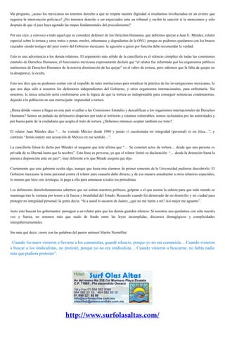 Me pregunto, ¿acaso los mexicanos no tenemos derecho a que se respete nuestra dignidad si resultamos involucrados en un evento que
requiera la intervención policiaca? ¿No tenemos derecho a ser enjuiciados ante un tribunal y recibir la sanción si la merecemos y sólo
después de que el juez haya agotado las etapas fundamentales del procedimiento?
Por eso creo, y convoco a todo aquel que se considere defensor de los Derechos Humanos, que debemos apoyar a Juan E. Méndez, relator
especial sobre la tortura y otros tratos o penas crueles, inhumanas y degradantes de la ONU; porque no podemos quedarnos con los brazos
cruzados siendo testigos del peor rostro del Gobierno mexicano: la agresión a quien por función debe recomendar la verdad.
Esto es una advertencia a los demás relatores. El argumento más sólido de la cancillería es el silencio cómplice de todas las comisiones
estatales de Derechos Humanos; el funcionario mexicano expresamente declaró que “el relator fue informado por los organismos públicos
autónomos de Derechos Humanos de la notoria disminución de las quejas” en el rubro de tortura, pero sabemos que la falta de quejas no
la desaparece, la oculta.
Esto nos dice que no podemos contar con el respaldo de tales instituciones para erradicar la práctica de las investigaciones mexicanas, lo
que nos deja sólo a nosotros los defensores independientes del Gobierno, y otros organismos internacionales, para enfrentarla. Sin
nosotros, la única solución sería conformarse con la lógica de que la tortura es indispensable para conseguir sentencias condenatorias,
dejando a la población en una encrucijada: impunidad o tortura.
¿Hasta dónde vamos a llegar en este país si callan a las Comisiones Estatales y descalifican a los organismos internacionales de Derechos
Humanos? Somos un puñado de defensores dispersos por todo el territorio y estamos vulnerables; somos rechazados por las autoridades y
por buena parte de la ciudadanía que acepta el trato de tortura. ¿Debemos entonces aceptar también ese trato?
El relator Juan Méndez dice “… he visitado México desde 1980 y jamás vi cuestionada mi integridad (personal) ni mi ética…”, y
continúa “Jamás espere una acusación de México en ese sentido…”.
La cancillería falsea lo dicho por Méndez al asegurar que éste afirma que “… Se cometen actos de tortura… desde que una persona es
privada de su libertad hasta que la recobra”. Esta frase es perversa, ya que el relator limitó su declaración: “… desde la detención hasta la
puesta a disposición ante un juez”; muy diferente a lo que Meade asegura que dijo.
Ciertamente que este gabinete oculta algo, aunque que hasta mis alumnos de primer semestre de la Universidad pudieron descubrirlo: El
Gobierno mexicano la toma personal contra el relator para causarle daño directo, y de esa manera amedrentar a otros relatores especiales;
lo mismo que hizo con Aristegui, le pega a ella para amenazar a todos los periodistas.
Los defensores derechohumanistas sabemos que así actúan nuestros políticos, golpean a el que asoma la cabeza para que todo mundo se
mantenga tras la ventana por temor a la fuerza y brutalidad del Estado. Recuerdo cuando fui desterrado de mi domicilio y mi ciudad para
proteger mi integridad personal; la gente decía: “Si a usted lo sacaron de Juárez, ¿qué no me harán a mí? Así mejor me aguanto”.
Justo esto buscan los gobernantes: perseguir a un relator para que los demás guarden silencio. Si nosotros nos quedamos con sólo nuestra
voz y fuerza, no seremos más que ruido de fondo entre las leyes incumplidas, discursos demagógicos y complicidades
intergubernamentales.
Sin más qué decir, cierro con las palabras del pastor antinazi Martin Niemöller:
“Cuando los nazis vinieron a llevarse a los comunistas, guardé silencio, porque yo no era comunista… Cuando vinieron
a buscar a los sindicalistas, no protesté, porque yo no era sindicalista… Cuando vinieron a buscarme, no había nadie
más que pudiera protestar”.
 