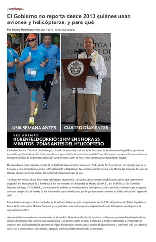 El Gobierno no reporta desde 2013 quiénes usan
aviones y helicópteros, y para qué
Por Sandra Rodríguez Nieto abril 7, 2015 - 00:05h 5 Comentarios
Ciudad de México, 7 de abril (SinEmbargo).– La falta de controles en el uso de la flota aérea de la administración pública, que habría
permitido que David Korenfeld Federman, director general de la Comisión Nacional del Agua (Conagua), usara para fines personales un
helicóptero oficial, es un problema detectado desde al menos 2013 en ésta y otras dependencias del gobierno federal.
De acuerdo con el más reciente reporte de la Auditoría Superior de la Federación (ASF), desde 2013 se observó, por ejemplo, que en la
Conagua y otras dependencias, como la Presidencia de la República y las secretarías de la Defensa y de Marina, las bitácoras de vuelo de
algunas aeronaves carecen incluso del nombre del funcionario que las usa.
“A efecto de verificar el uso de los siete helicópteros adquiridos (..) así como, de su convenio modificatorio, de los que cuatro fueron
asignados a la Presidencia de la República y los tres restantes a la Secretaría de Marina (SEMAR), a la SEDENA y a la Comisión
Nacional del Agua (CONAGUA), se solicitaron las órdenes de vuelo de dichos helicópteros, y en la revisión, se observó que en algunos
casos no se especifica el nombre de los funcionarios que se trasladaron, por lo que no se pudo constatar su debida utilización”, reportó la
ASF.
Esta advertencia es parte de los resultados de la auditoría financiera y de cumplimiento que la ASF –dependiente del Poder Legislativo–
hizo a la Secretaría de la Defensa Nacional y, en particular, a un contrato para la adquisición de siete helicópteros que llegaron a la
dependencia en 2013.
Además de las inconsistencias mencionadas en el uso de la flota adquirida, dice la Auditoría, la Sedena reportó también haber hecho un
estudio de mercado para justificar esta adjudicación y, asimismo, haber invitado a participar a diversos fabricantes a competir por el
contrato; pero la documentación, encontró el órgano fiscalizador, muestra que el comité de adquisiciones se conformó sólo con el precio
que le dio el contratista; el cual además, agrega la auditoría, estaba seleccionado de antemano.
 