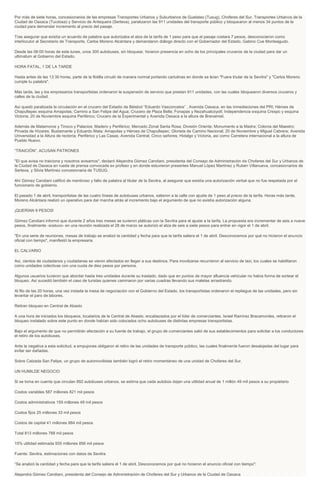 Por más de siete horas, concesionarios de las empresas Transportes Urbanos y Suburbanos de Guelatao (Tusug), Choferes del Sur, Transportes Urbanos de la
Ciudad de Oaxaca (Tucdosa) y Servicio de Antequera (Sertexa), paralizaron las 911 unidades del transporte público y bloquearon al menos 34 puntos de la
ciudad para demandar incremento al precio del pasaje.
Tras asegurar que existía un acuerdo de palabra que autorizaba el alza de la tarifa de 1 peso para que el pasaje costara 7 pesos, desconocieron como
interlocutor al Secretario de Transporte, Carlos Moreno Alcántara y demandaron diálogo directo con el Gobernador del Estado, Gabino Cue Monteagudo.
Desde las 06:00 horas de este lunes, unos 300 autobuses, sin bloquear, hicieron presencia en ocho de los principales cruceros de la ciudad para dar un
ultimatum al Gobierno del Estado.
HORA FATAL, 1 DE LA TARDE
Hasta antes de las 13:30 horas, parte de la flotilla circuló de manera normal portando cartulinas en donde se leían "Fuera titular de la Sevitra" y "Carlos Moreno
cumple tu palabra".
Más tarde, las y los empresarios transportistas ordenaron la suspensión de servicio que prestan 911 unidades, con las cuales bloquearon diversos cruceros y
calles de la ciudad.
Así quedó paralizada la circulación en el crucero del Estadio de Béisbol “Eduardo Vasconcelos” , Avenida Oaxaca, en las inmediaciones del PRI; Héroes de
Chapultepec esquina Amapolas; Camino a San Felipe del Agua; Crucero de Plaza Bella; Fonapas y Nezahualcóyotl; Independencia esquina Crespo y esquina
Victoria; 20 de Noviembre esquina Periférico; Crucero de la Experimental y Avenida Oaxaca a la altura de Brenamiel.
Además de Matamoros y Tinoco y Palacios; Madero y Periférico; Mercado Zonal Santa Rosa; División Oriente; Monumento a la Madre; Colonia del Maestro;
Privada de Hízares; Bustamante y Eduardo Mata; Amapolas y Héroes de Chapultepec; Glorieta de Camino Nacional; 20 de Noviembre y Miguel Cabrera; Avenida
Universidad a la Altura de rectoría; Periférico y Las Casas; Avenida Central; Cinco señores; Hidalgo y Victoria, así como Carretera internacional a la altura de
Pueblo Nuevo.
“TRAICIÓN”, ACUSAN PATRONES
"El que avisa no traiciona y nosotros avisamos", declaró Alejandra Gómez Candiani, presidenta del Consejo de Administración de Choferes del Sur y Urbanos de
la Ciudad de Oaxaca en rueda de prensa convocada ex profeso y en donde estuvieron presentes Manuel López Martínez y Rubén Villanueva, concesionarios de
Sertexa, y Silvia Martínez concesionaria de TUSUG.
Ahí Gómez Candiani calificó de mentiroso y falto de palabra al titular de la Sevitra, al asegurar que existía una autorización verbal que no fue respetada por el
funcionario de gobierno.
El pasado 1 de abril, transportistas de las cuatro líneas de autobuses urbanos, salieron a la calle con ajuste de 1 peso al precio de la tarifa. Horas más tarde,
Moreno Alcántara realizó un operativo para dar marcha atrás al incremento bajo el argumento de que no existía autorización alguna.
¡QUERÍAN 9 PESOS!
Gómez Candiani informó que durante 2 años tres meses se tuvieron pláticas con la Sevitra para el ajuste a la tarifa. La propuesta era incrementar de seis a nueve
pesos, finalmente -sostuvo- en una reunión realizada el 28 de marzo se autorizó el alza de seis a siete pesos para entrar en vigor el 1 de abril.
"En una serie de reuniones, mesas de trabajo se analizó la cantidad y fecha para que la tarifa saliera el 1 de abril. Desconocemos por qué no hicieron el anuncio
oficial con tiempo", manifestó la empresaria.
EL CALVARIO
Así, cientos de ciudadanos y ciudadanas se vieron afectados en llegar a sus destinos. Para movilzarse recurrieron al servicio de taxi, los cuales se habilitaron
como unidades colectivas con una cuota de diez pesos por persona.
Algunos usuarios tuvieron que abordar hasta tres unidades durante su traslado, dado que en puntos de mayor afluencia vehicular no había forma de sortear el
bloqueo. Así sucedió también el caso de turistas quienes caminaron por varias cuadras llevando sus maletas arrastrando.
Al filo de las 20 horas, una vez instada la mesa de negociación con el Gobierno del Estado, los transportistas ordenaron el repliegue de las unidades, pero sin
levantar el paro de labores.
Retiran bloqueo en Central de Abasto
A una hora de iniciados los bloqueos, locatarios de la Central de Abasto, encabezados por el líder de comerciantes, Israel Ramírez Bracamontes, retiraron el
bloqueo instalado sobre este punto en donde habían sido colocados ocho autobuses de distintas empresas transportistas.
Bajo el argumento de que no permitirán afectación a su fuente de trabajo, el grupo de comerciantes salió de sus establecimientos para solicitar a los conductores
el retiro de los autobuses.
Ante la negativa a esta solicitud, a empujones obligaron el retiro de las unidades de transporte público, las cuales finalmente fueron desalojadas del lugar para
evitar ser dañadas.
Sobre Calzada San Felipe, un grupo de automovilistas también logró el retiro momentáneo de una unidad de Choferes del Sur.
UN HUMILDE NEGOCIO
Si se toma en cuenta que circulan 892 autobuses urbanos, se estima que cada autobús dejan una utilidad anual de 1 millón 49 mil pesos a su propietario
Costos variables 587 millones 821 mil pesos
Costos administrativos 159 millones 49 mil pesos
Costos fijos 25 millones 33 mil pesos
Costos de capital 41 millones 884 mil pesos
Total 813 millones 788 mil pesos
15% utilidad estimada 935 millones 856 mil pesos
Fuente: Sevitra, estimaciones con datos de Sevitra
“Se analizó la cantidad y fecha para que la tarifa saliera el 1 de abril. Desconocemos por qué no hicieron el anuncio oficial con tiempo":
Alejandra Gómez Candiani, presidenta del Consejo de Administración de Choferes del Sur y Urbanos de la Ciudad de Oaxaca
 