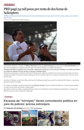PRDpagó54milpesosporrentadedoshorasde
helicóptero
El PRD en Michoacán detalló el gastó que fue la renta del helicóptero en el que viajó Carlos Navarrete, y dijo, ya no se hablará
más del tema
07/04/2015 09:37 Redacción/ Foto: Archivo Cuartoscuro
El PRD en Michoacán detalló el gastó que fue la renta del helicóptero en el que viajó Carlos Navarrete, y dijo, ya no se hablará más del tema.
CIUDAD DE MÉXICO, 7 de abril.- El PRD en Michoacán detalló que gastó 54 mil pesos por dos horas de renta del helicóptero en el
que viajó el presidente de su partido, Carlos Navarrete, por lo que aclaró que ya no hablará más del tema.
El dirigente del PRD en la entidad, Carlos Torres Piña, confirmó que contrataron a un taxi aéreo para trasladar a varios líderes perredistas
al arranque de campaña de Silvano Aureoles en Zitácuaro el domingo pasado
Mediante un comunicado, el Partido de la Revolución Democrática señaló que contrató los servicios de un taxi aéreo para el evento de
arranque de campaña en Zitácuaro el pasado domingo, de Silvano Aureoles y para ello se erogaron 54 mil pesos por un servicio de dos
horas de viaje.
Asimismo, el dirigente estatal, Torres Piña, señaló que fue la dirigencia estatal la que costeó la contratación de la empresa, y que forman
parte de los gastos de campaña.
Por su parte, el candidato perredista al gobierno estatal,Silvano Aureoles, minimizó el hecho al señalar que “el que hayamos utilizado
un vuelo o un taxi aéreo está resuelto, se paga y punto”.
De acuerdo con diversos reportes, el pasado domingo al menos cinco helicópteros fueron utilizados por gobernadores y dirigentes del
PRD para asistir al evento en Zitácuaro, Michoacán.
Excesos de “mirreyes” tienen connotación política en
país de pobres: prensa extranjera
Por Redacción / Sin Embargo abril 6, 2015 - 20:20h 44 Comentarios
 