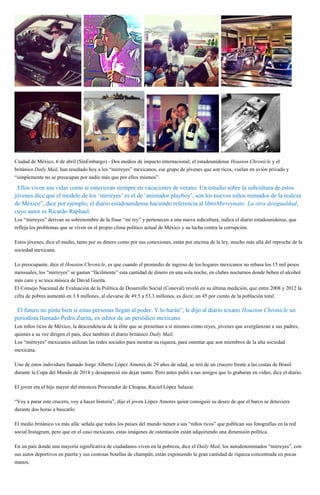 Ciudad de México, 6 de abril (SinEmbargo).- Dos medios de impacto internacional, el estadounidense Houston Chronicle y el
británico Daily Mail, han reseñado hoy a los “mirreyes” mexicanos, ese grupo de jóvenes que son ricos, vuelan en avión privado y
“simplemente no se preocupan por nadie más que por ellos mismos”.
“Ellos viven sus vidas como si estuvieran siempre en vacaciones de verano. Un estudio sobre la subcultura de estos
jóvenes dice que el modelo de los ‘mirreyes’ es el de ‘animador playboy’, son los nuevos niños mimados de la realeza
de México”, dice por ejemplo, el diario estadounidense haciendo referencia al libroMirreynato: La otra desigualdad,
cuyo autor es Ricardo Raphael.
Los “mirreyes” derivan su sobrenombre de la frase “mi rey” y pertenecen a una nueva subcultura, indica el diario estadounidense, que
refleja los problemas que se viven en el propio clima político actual de México y su lucha contra la corrupción.
Estos jóvenes, dice el medio, tanto por su dinero como por sus conexiones, están por encima de la ley, mucho más allá del reproche de la
sociedad mexicana.
Lo preocupante, dice el Houston Chronicle, es que cuando el promedio de ingreso de los hogares mexicanos no rebasa los 15 mil pesos
mensuales, los “mirreyes” se gastan “fácilmente” esta cantidad de dinero en una sola noche, en clubes nocturnos donde beben el alcohol
más caro y se toca música de David Guetta.
El Consejo Nacional de Evaluación de la Política de Desarrollo Social (Coneval) reveló en su última medición, que entre 2008 y 2012 la
cifra de pobres aumentó en 3.8 millones, al elevarse de 49.5 a 53.3 millones, es decir, un 45 por ciento de la población total.
“El futuro no pinta bien si estas personas llegan al poder. Y lo harán”, le dijo al diario texano Houston Chronicle un
periodista llamado Pedro Zurita, ex editor de un periódico mexicano.
Los niños ricos de México, la descendencia de la élite que se presentan a sí mismos como reyes, jóvenes que avergüenzan a sus padres,
quienes a su vez dirigen el país, dice también el diario británico Daily Mail.
Los “mirreyes” mexicanos utilizan las redes sociales para mostrar su riqueza, para ostentar que son miembros de la alta sociedad
mexicana.
Uno de estos individuos llamado Jorge Alberto López Amores de 29 años de edad, se tiró de un crucero frente a las costas de Brasil
durante la Copa del Mundo de 2014 y desapareció sin dejar rastro. Pero antes pidió a sus amigos que lo grabaran en video, dice el diario.
El joven era el hijo mayor del entonces Procurador de Chiapas, Raciel López Salazar.
“Voy a parar este crucero, voy a hacer historia”, dijo el joven López Amores quien consiguió su deseo de que el barco se detuviera
durante dos horas a buscarlo.
El medio británico va más allá: señala que todos los países del mundo tienen a sus “niños ricos” que publican sus fotografías en la red
social Instagram, pero que en el caso mexicano, estas imágenes de ostentación están adquiriendo una dimensión política.
En un país donde una mayoría significativa de ciudadanos viven en la pobreza, dice el Daily Mail, los autodenominados “mirreyes”, con
sus autos deportivos en puerta y sus costosas botellas de champán, están exponiendo la gran cantidad de riqueza concentrada en pocas
manos.
 