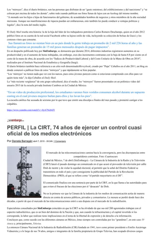 Los “mirreyes”, dice el diario británico, son las personas que disfrutan de un “gasto ostentoso, del exhibicionismo y del narcisismo” y “se
colocan por encima de todos los demás”, sobre todo cuando publican sus fotos llenas de lujos con un hashtag del mismo nombre.
“A menudo son los hijos e hijas de funcionarios del gobierno, de acaudalados hombres de negocios y otros miembros de la alta sociedad
mexicana. Aunque sus manifestaciones de riqueza puedan ser embarazosas, esto también les puede conducir a ventajas políticas y
legales”, dice la nota del medio inglés.
El Daily Mail reseña otra historia: la de la hija del líder de los trabajadores petroleros Carlos Romero Deschamps, quien en el año 2012
publicó fotos en su cuenta de la red social Facebook sobre su lujoso estilo de vida, incluyendo su colección de bolsas de Gucci y los
costosos vinos que consume.
“Sus llamativas fotos no sientan bien en un país donde la gente trabaja un promedio de 2 mil 226 horas al año y las
familias generan un promedio de 15 mil pesos mensuales después de pagar impuestos”.
En un despacho publicado hoy por SinEmbargo, se demuestra que durante 2014, diferentes industrias registraron aumentos en su
productividad y en el aumento de horas trabajadas, sin embargo, esos dos incrementos contrastan con la baja de hasta 8.8 por ciento en el
costo de la mano de obra, de acuerdo con los “Índices de Productividad Laboral y del Costo Unitario de la Mano de Obra en 2014″,
realizados por el Instituto Nacional de Estadística y Geografía (Inegi).
El diario británico también hace referencia a un sitio web denominadoMirreybook, creado por “Pepe” Ceballos en el año 2011, un blog en
donde comenzó a publicar fotos de estos “mirreyes” y que rápidamente se hizo popular.
“Los ‘mirreyes’ no tienen nada que ver con los narcos, pues estos jóvenes parecen como si estuvieran compitiendo con ellos para ver
quién tiene más”, le dijo Ceballos al Daily Mail.
La “más reciente vergüenza” de este grupo subcultural, dice el medio, los “mirreyes” fueron presentados en un polémico video del
anuario 2015 de la escuela privada Instituto Cumbres en la Ciudad de México.
“En un video de producción profesional, los estudiantes varones bien vestidos consumen alcohol durante un supuesto
casting en el cual jóvenes mujeres bailan para ellos y les lavan los pies”.
La escuela católica fue acusada de sexismo por lo que tuvo que emitir una disculpa a finales del mes pasado y prometió castigar a los
culpables.
https://www.youtube.com/watch?v=-0yA7Ncb4JY
PERFIL | La CIRT, 74 años de ejercer un control cuasi
oficial de los medios electrónicos
Por Daniela Barragán abril 7, 2015 - 00:04h 1 Comentario
El mercado de las telecomunicaciones camina hacia la convergencia, pero las discrepancias entre
competidores continúan. Foto: Cuartoscuro
Ciudad de México, 7 de abril (SinEmbargo).– La Cámara de la Industria de la Radio y la Televisión
(CIRT) lanzó el pasado domingo un comunicado en el que acusó al proveedor de televisión por cable
Dish de mentir y de violar la equidad electoral, al permitir que la señal del Distrito Federal se
transmitiera en todo el país y por consiguiente la publicidad del Partido de la Revolución
Democrática (PRD), al que se refiere como “el partido mayoritario en el DF”.
El comunicado finaliza con una sentencia por parte de la CIRT, en la que llama a las autoridades para
que eviten el fracaso de las elecciones por el “desacato” de Dish.
No es la primera vez que la Cámara de la industria de los medios de comunicación actúa de manera
directa en contra de actores públicos, privados y comunitarios. La mesura se perdió desde hace dos
décadas, a partir de que el mercado de las telecomunicaciones entró a una disputa con el mercado de la radiodifusión.
Especialistas consultados por SinEmbargo coinciden en que la CIRT se ha olvidado de que sus mil 200 agremiados trabajan con el
espectro radioeléctrico, que es un bien del dominio de la Nación y que, aun cuando la infraestructura y el capital invertido sí les
corresponde, la labor que realizan tiene implicaciones en el tema de la libertad de expresión y de derecho a la información.
Concluyen que, como sucede con las diferentes cámaras en México, éstas siempre son controladas por los “grandotes”, en este caso TV
Azteca y, principalmente, Televisa.
La entonces Cámara Nacional de la Industria de Radiodifusión (CIR) fundada en 1941, tuvo como primer presidente a Emilio Azcárraga
Vidaurreta y a lo largo de sus 74 años, amigos e integrantes de la familia propietaria de Grupo Televisa, han ocupado diversos cargos
 