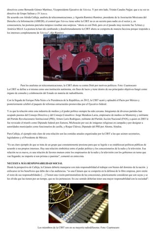 directivos como Bernardo Gómez Martínez, Vicepresidente Ejecutivo de Televisa. Y por otro lado, Tristán Canales Najjar, que a su vez es
directivo de Grupo Salinas y TV Azteca.
De acuerdo con Aleida Calleja, analista de telecomunicaciones, y Agustín Ramírez Ramírez, presidente de la Asociación Mexicana del
Derecho a la Información (AMEDI), el control que Televisa tiene sobre la CIRT no es un secreto para nadie en el sector y, en
consecuencia, las posturas parciales tampoco resultan una sorpresa. “ahora es con Dish, pero en el pasado muy reciente fue Telmex y
América Móvil. La postura la han ido cambiando y desafortunadamente la CIRT ahora se comporta de manera facciosa porque responde a
los intereses completamente de Televisa”, dijo Ramírez.
Para los analistas en telecomunicaciones, la CIRT ahora va contra Dish por motivos políticos. Foto: Cuartoscuro
La CIRT se define a sí misma como una institución autónoma, sin fines de lucro y tiene dentro de sus principales objetivos fungir como
órgano de consulta y colaboración del Estado en materia de radiodifusión.
Con la llegada de Enrique Peña Nieto a la Presidencia de la República, en 2012, la CIRT acató y aplaudió el Pacto por México y
posteriormente celebró el paquete de reformas estructurales promovidas por el Ejecutivo federal.
Y es que la relación entre esta industria de medios y el poder político siempre ha sido cercana. Integrantes de diversos partidos han
ocupado puestos del Consejo Directivo y del Consejo Consultivo: Jorge Mendoza Larza, empresario de medios en Monterrey y militante
del Partido Revolucionario Institucional (PRI); Arturo Laris Rodríguez, militante del Partido Acción Nacional (PAN), a quien en 2003 le
fue revocado el triunfo como Diputado federal por Zamora, Michoacán por uso de imágenes religiosas en campaña y por designar a
autoridades municipales como funcionarios de casilla, y Roque Chávez, Diputado del PRI por Ahome, Sinaloa.
Para Calleja, el ejemplo más claro de esta relación son las comidas anuales organizadas por la CIRT a las que asisten secretarios,
legisladores y el Presidente de México.
“Es un claro ejemplo de que se trata de un grupo que constantemente presiona para que se legisle o se establezcan políticas públicas de
acuerdo a sus propios intereses. Hay una relación simbiótica entre el poder político y los concesionarios de la radio y la televisión. Esa
relación no es nueva, es una relación de favores mutuos entre los empresarios de la radio y la televisión con los gobiernos en turno que
van llegando; no importa si son priistas o panistas”, comentó en entrevista.
NECESITA MÁS RESPONSABILIDAD SOCIAL
Desde la perspectiva de Calleja, la Cámara debería manejarse con más responsabilidad al trabajar con bienes del dominio de la nación y
enfocarse en los beneficios que debe dar a las audiencias, “es una Cámara que se comporta en la defensa de la libre empresa, pero omite
el resto de sus responsabilidades […] Tienen una visión patrimonialista de las concesiones, prácticamente consideran que son suyas y se
les olvida que las tienen por un tiempo, que no les pertenecen. En ese sentido deberían tener una mayor responsabilidad con la sociedad”.
Los miembros de la CIRT son en su mayoría radiodifusoras. Foto: Cuartoscuro
 