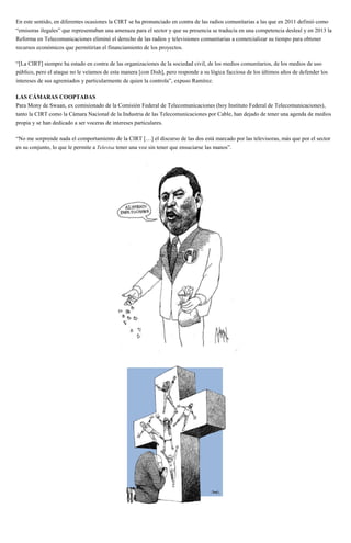 En este sentido, en diferentes ocasiones la CIRT se ha pronunciado en contra de las radios comunitarias a las que en 2011 definió como
“emisoras ilegales” que representaban una amenaza para el sector y que su presencia se traducía en una competencia desleal y en 2013 la
Reforma en Telecomunicaciones eliminó el derecho de las radios y televisiones comunitarias a comercializar su tiempo para obtener
recursos económicos que permitirían el financiamiento de los proyectos.
“[La CIRT] siempre ha estado en contra de las organizaciones de la sociedad civil, de los medios comunitarios, de los medios de uso
público, pero el ataque no le veíamos de esta manera [con Dish], pero responde a su lógica facciosa de los últimos años de defender los
intereses de sus agremiados y particularmente de quien la controla”, expuso Ramírez.
LAS CÁMARAS COOPTADAS
Para Mony de Swaan, ex comisionado de la Comisión Federal de Telecomunicaciones (hoy Instituto Federal de Telecomunicaciones),
tanto la CIRT como la Cámara Nacional de la Industria de las Telecomunicaciones por Cable, han dejado de tener una agenda de medios
propia y se han dedicado a ser voceras de intereses particulares.
“No me sorprende nada el comportamiento de la CIRT […] el discurso de las dos está marcado por las televisoras, más que por el sector
en su conjunto, lo que le permite a Televisa tener una voz sin tener que ensuciarse las manos”.
 