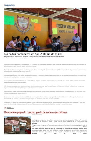 No ceden comuneros de San Antonio de la Cal
Exigen nuevas elecciones; retienen a funcionario de la Secretaría General de Gobierno
por Andrés Carrera Pineda el Martes 7 de abril de 2015 - 05:00:01
Autoridades ejidales y habitantes de San Antonio de la Cal exigieron una solución a sus demandas y en su segundo día de manifestaciones retuvieron a un funcionario, al
parecer funcionario de la Secretaría General de Gobierno (Segego).
Tras los hechos de violencia registrados este domingo en las oficinas donde despacha el administrador municipal, Noé Lagunas Riveras, los comuneros se mantuvieron en
alerta máxima en inmediaciones del palacio municipal.
Señalaron que por decisión de los mismos habitantes, los comuneros se mantendrán en asamblea permanente hasta que las autoridades correspondientes convoquen a una
nueva elección para elegir a sus autoridades municipales.
“Ya no queremos más administradores en San Antonio de la Cal, exigimos al Congreso del Estado para que ya no divida más a nuestro pueblo”, comentó un ciudadano
que por temor a represalias omitió su nombre.
A la cabecera municipal arribó un funcionario, a quien identificaron como personal de la Secretaría General de Gobierno, sin embargo, los inconformes se negaron a
negociar y retuvieron al servidor público que se negó a proporcionar su nombre.
Los inconformes también tenían contemplado bloquear la Carretera Federal 175, pero sólo se limitaron en negarles el acceso a los trabajadores de los Servicios de Agua
Potable y Alcantarillado de Oaxaca (SAPAO).
Los comuneros en su mayoría, simpatizantes del alcalde municipal, Carlos García Méndez, exigen que el Instituto Estatal Electoral y de Participación Ciudadana de
Oaxaca (IEEPCO), convoque a nuevas elecciones para elegir a sus autoridades por la vía de los usos y costumbres.
Demandaron al Congreso del Estado remover a Lagunas Riveras, toda vez que consideraron que los recursos públicos no se ejercen de forma transparente y desde hace
más de dos años miles de ciudadanos carecen de servicios básicos como agua potable, alumbrado público, seguridad y recolección de basura.
Denuncian pago de risa por parte de eólica a juchitecos
Escrito Por Agencias
Los indígenas campesinos de Juchitán, denunciaron que la empresa española “Eólica Sur”, pretenden
pagar precios de risa por sus tierras y que la consulta para la instalación de un nuevo parque está
amañada.
Aseguraron que la empresa les ha ofrecido aproximadamente 8 centavos el metro cuadrado por la renta de
sus tierras.
Esta nueva obra en la región del Istmo de Tehuantepec ha dividido a los pobladores: quienes serían
beneficiados exigen que se inicie ya la edificación; mientras que ejidatarios que han hecho acuerdos con
anterioridad denuncian irregularidades en este proyecto y advierten de abusos e incumplimiento de
acuerdos por parte de estas firmas.
 