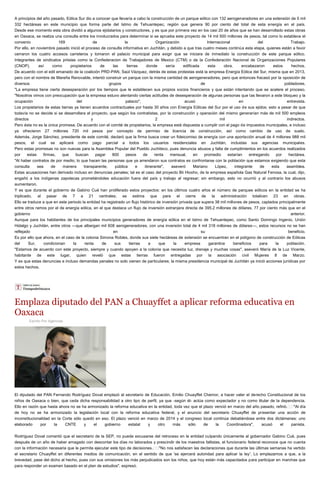 A principios del año pasado, Eólica Sur dio a conocer que llevaría a cabo la construcción de un parque eólico con 132 aerogeneradores en una extensión de 5 mil
332 hectáreas en este municipio que forma parte del Istmo de Tehuantepec, región que genera 90 por ciento del total de esta energía en el país.
Desde ese momento esta obra dividió a algunos ejidatarios y constructores, y es que por primera vez en los casi 20 de años que se han desarrollado estas obras
en Oaxaca, se realiza una consulta entre los involucrados para determinar si se aprueba este proyecto de 14 mil 500 millones de pesos, tal como lo establece el
convenio 169 de la Organización Internacional del Trabajo.
Por ello, en noviembre pasado inició el proceso de consulta informativa en Juchitán, y debido a que tras cuatro meses continúa esta etapa, quienes están a favor
cerraron los cuatro accesos carreteros y tomaron el palacio municipal para exigir que se iniciara de inmediato la construcción de este parque eólico.
Integrantes de sindicatos priistas como la Confederacion de Trabajadores de Mexico (CTM) o de la Confederación Nacional de Organizaciones Populares
(CNOP), así como propietarios de las tierras donde sería edificada esta obra, encabezaron estos hechos.
De acuerdo con el edil emanado de la coalición PRD-PAN, Saúl Vázquez, detrás de estas protestas está la empresa Energía Eólica del Sur, misma que en 2013,
pero con el nombre de Mareña Renovable, intentó construir un parque con la misma cantidad de aerogeneradores, pero que entonces fracasó por la oposición de
diversos grupos de pobladores.
"La empresa tiene cierta desesperación por los tiempos que le establecen sus propios socios financieros y que están intentando que se acelere el proceso.
"Nosotros vimos con preocupación que la empresa estuvo alentando ciertas actitudes de desesperación de algunas personas que las llevaron a este bloqueo y la
ocupación del palacio", acusó en entrevista.
Los propietarios de estas tierras ya tienen acuerdos contractuales por hasta 30 años con Energía Eólicas del Sur por el uso de sus ejidos; esto a pesar de que
todavía no se decide si se desarrollara el proyecto, que según los contratistas, por la construcción y operación del mismo generarían más de mil 500 empleos
directos y 2 mil indirectos.
Pero ésta no es la única promesa. De acuerdo con el comité de propietarios, la empresa está dispuesta a cumplir con el pago de impuestos municipales, e incluso
ya ofrecieron 27 millones 720 mil pesos por concepto de permiso de licencia de construcción, así como cambio de uso de suelo.
Además, Jorge Sánchez, presidente de este comité, declaró que la firma busca crear un fideicomiso de energía con una aportación anual de 4 millones 988 mil
pesos, el cual se aplicará como pago parcial a todos los usuarios residenciales en Juchitán, incluidas sus agencias municipales.
Pero estas promesas no son nuevas para la Asamblea Popular del Pueblo Juchiteco, pues denuncia abusos y falta de cumplimientos en los acuerdos realizados
por estas firmas, que buscan pagar 800 pesos de renta mensual, en promedio estarían entregando por hectárea.
"Al haber contratos de por medio, lo que hacen las personas que ya arrendaron sus contratos es confrontarse con la población que estamos exigiendo que esta
consulta sea de manera transparente, pública e itinerante", aseveró Mariano López, integrante de esta asamblea.
Estas acusaciones han derivado incluso en denuncias penales; tal es el caso del proyecto Bii Hioxho, de la empresa española Gas Natural Fenosa, la cual, dijo,
engañó a los indígenas zapotecas prometiéndoles educación fuera del país y trabajo al regresar; sin embargo, esto no ocurrió y al contrario los abusos
aumentaron.
Y es que durante el gobierno de Gabino Cué han proliferado estos proyectos: en los últimos cuatro años el número de parques eólicos en la entidad se ha
triplicado, al pasar de 7 a 21 centrales; se estima que para el cierre de la administración totalicen 23 en obras.
Ello se traduce a que en este periodo la entidad ha registrado un flujo histórico de inversión privada que supera 38 mil millones de pesos, captados principalmente
entre otros ramos por el de energía eólica, en el que destaca un flujo de inversión extranjera directa de 395.2 millones de dólares, 77 por ciento más que en el
gobierno anterior.
Aunque para los habitantes de los principales municipios generadores de energía eólica en el Istmo de Tehuantepec, como Santo Domingo Ingenio, Unión
Hidalgo y Juchitán, entre otros —que albergan mil 608 aerogeneradores, con una inversión total de 4 mil 318 millones de dólares—, estos recursos no se han
reflejado en su beneficio.
Es por ello que ahora, en el caso de la colonia Simona Robles, donde sus siete hectáreas de extensión se encuentran en el polígono de construcción de Eólicas
del Sur, condicionan la renta de sus tierras a que la empresa garantice beneficios para la población.
"Estamos de acuerdo con este proyecto, siempre y cuando apoyen a la colonia que necesita luz, drenaje y muchas cosas", aseveró María de la Luz Vicente,
habitante de este lugar, quien reveló que estas tierras fueron entregadas por la asociación civil Mujeres 8 de Marzo.
Y es que estas denuncias e incluso demandas penales no solo vienen de particulares; la misma presidencia municipal de Juchitán ya inició acciones jurídicas por
estos hechos.
Emplaza diputado del PAN a Chuayffet a aplicar reforma educativa en
Oaxaca
Escrito Por Agencias
El diputado del PAN Fernando Rodríguez Doval emplazó al secretario de Educación, Emilio Chuayffet Chemor, a hacer valer el derecho Constitucional de los
niños de Oaxaca o bien, que ceda dicha responsabilidad a otro tipo de perfil, ya que -según él- actúa como expectador y no como titular de la dependencia.
Ello en razón que hasta ahora no se ha armonizado la reforma educativa en la entidad, toda vez que el plazo venció en marzo del año pasado, refirió.  "Al día
de hoy no se ha armonizado la legislación local con la reforma educativa federal, y el anuncio del secretario Chuayffet de presentar una acción de
inconstitucionalidad en la Corte sólo quedó en eso. El plazo venció en marzo de 2014 y el congreso local continúa debatiéndose entre dos dictámenes: uno
elaborado por la CNTE y el gobierno estatal y otro más sólo de la Coordinadora", acusó el panista.
Rodríguez Doval comentó que el secretario de la SEP, no puede excusarse del retroceso en la entidad culpando únicamente al gobernador Gabino Cué, pues
después de un año de haber amagado con descontar los días no laborados y prescindir de los maestros faltistas, el funcionario federal reconoce que no cuenta
con la información necesaria que le permita ejecutar este tipo de decisiones.  "No nos satisfacen las declaraciones que durante las últimas semanas ha vertido
el secretario Chuayffet en diferentes medios de comunicación, en el sentido de que 'se ejercerá autoridad para aplicar la ley'. Lo emplazamos a que, a la
brevedad, pase del dicho al hecho, pues con sus omisiones los más perjudicados son los niños, que hoy están más capacitados para participar en marchas que
para responder un examen basado en el plan de estudios", expresó.
 