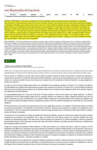 con Mayúsculas 06/04/2015
Escrito Por Juan Diego
*.- Arrancan campañas políticas; la guerra será contra el PRI y Morena
*.- Prestadores de servicios turísticos, poco solidarios con visitantes.
EN EFE Y POR ADELA.- Una cosa es constante en Puerto Escondido durante las épocas de alta concentración de visitantes.
Generalmente en cada temporada vacacional el turismo mochilero abunda, con los abusos de los comerciantes foráneos que llegaron
a asentarse en Zicatela, que la sienten suya, brincan chulo, así como la ausencia absoluta de alguna autoridad que proteja al visitante.
Quién sabe si por la indefinición de quién parte el queso en esa localidad, si el pochutleco municipio de Colotepec o el juquileño de
Mixtepec, el chiste es que esta SS que pasó no fue la excepción y cállense los ojos. Nadie supo nada, pero eso sí, todos presumen
“grandes logros”… Por todos sitios escuché la queja de visitantes de todas partes que llegaron al puerto con la idea de pasarla chido.
Primer obstáculo: ¿Quieren pagar con tarjeta bancaria? Se chingan porque les cargamos el 3%. ¡Oiga, es tarjeta de débito!, Será la
tiznada, aquí los cargos los hacemos nosotros ¿y si quieren? si no, regrésense por donde vinieron. Y ni con quién quejarte. Y muy
salsas nos dicen que abren más rutas aéreas al puerto, sólo para lograr que los atraquen. ¿Alguien irá pa´llá con canastas de dinero
para que lo asalten? ¿Para eso hacen la autopista?
DESILUSIONADO.- Lo dice el Comandante (con ese rango es conocido), obispo emérito de la Diócesis de Tehuantepec, Arturo Lona Reyes, señalado desde
endenantes de batear por la izquierda y hasta de activista de esa banda: "Cada vez más me desilusiona el magisterio". Al menos la nota que me hacen llegar y
cuyo origen no me precisan, dice que don Arthur lamentó el acuerdo de la Asamblea Estatal del Cártel 22 en la que decidió boicotear las elecciones de junio
próximo, dado que una acción de esa naturaleza impediría al pueblo ejercer un derecho ciudadano, según el obispo en retiro. Por eso llamó a las bases de la 22
a reflexionar y recapacitar esta decisión... Lona confiaba que durante la SS los maestros pudieran reflexionar sobre el tema, “porque muchos profesores, quizá la
mayoría, son católicos”. Para él que el maestro debe hacer de la educación un verdadero agente de cambio social del pueblo de Oaxaca. Se pregunta: ¿Qué
ganan con boicotear?, nada. Tienen una fuerza social importante que deben aplicar positivamente. Consideró que el pueblo necesita de los buenos profesores
para ayudar a levantar a Oaxaca porque "no es posible estar en el último lugar de educación" a nivel nacional. "Qué lástima en verdad; Oaxaca necesita de
ellos”… ABUR.
Oaxaca: crisis, también un asunto federal
Categoría: Firmas | Publicado el Martes, 07 Abril 2015 08:06 | Escrito por Carlos Ramírez
OAXACA, Oax.- En la caseta de cobro federal de Huitzo, Oaxaca, maestros autoidentificados como de la sección 22 y defensores de los 43 normalistas secuestrados por el alcalde
perredista de Iguala el fin de semana santa se apoderaron del paso de vehículos y cobraron una cuota de cien pesos a cada auto, aunque la tarifa oficial es de veinticinco pesos.
Pero el asunto en realidad no ha sido nada más de tarifas. El gobierno federal se había comprometido a impedir que personas u
organizaciones asumieran el control de casetas de carreteras federales y cobraran el impuesto respectivo por el uso de la autopista. Al
cobrar una cuota para permitir el cruce de vehículos los maestros de la 22 cometieron el delito de extorsión: un pago obligatorio a
cambio de un servicio.
Lo malo es que la toma de casetas sigue siendo una normalidad en las autopistas que llevan a Oaxaca. Y si el gobierno de Gabino
Cué Monteagudo es cómplice de las extorsiones por permitir que maestros de la Sección 22 violen la ley, en las carreteras el delito es
federal pero sin que hasta ahora el gobierno de la república aplique la ley e impida que los ciudadanos sufran de la extorsión ilegal de
una organización social identificada.
La responsabilidad federal en el caso de la Sección 22 abarca también el tema de los salarios por trabajo realizado. La reforma
constitucional de 2013 había logrado impedir que los maestros cobraran sus salarios sin haber cumplido las labores para las que
fueron contratados, pero las movilizaciones en la ciudad de México ablandaron la autoridad federal. Para impedir las protestas en el
DF, el gobierno federal has pagado salarios y prestaciones aunque al final los maestros disidentes han continuado con sus protestas
callejeras.
El fondo del asunto se encuentra en la aplicación de la ley o en la negociación de la ley. Los maestros normalmente arriban a la ciudad
en camiones secuestrados, convirtiéndose en delincuentes. Asimismo, declaran paros de labores al margen de lo establecido por la
ley del trabajo. Y aún así, la Secretaría de Gobernación autoriza el pago de salarios que la Secretaría de Educación Pública se niega a
realizar por trabajo no prestado.
La Sección 22 se ha convertido en el dolor de cabeza de funcionarios federales, a pesar de contar con la asesoría de políticos priístas
oaxaqueños que controlan sus actividades. Por sí solos, los líderes de la 22 apenas pueden con acciones radicales sólo para
mantener sus posiciones de poder. Pero hasta ahora, todos los líderes han carecido de un enfoque estratégico. Inclusive, la asesoría
de guerrilleros tampoco les ha dado para acciones que vayan más allá de mantener su protesta con paros de labores y movilizaciones
para el pago de salarios y bonos.
Luego de la decisión del presidente Felipe Calderón en 2009 para disolver Luz y Fuerza del Centro y dejar sin empleo a 45 mil
trabajadores del SME por su radicalismo que tenía quebrada a la empresa, el gobierno federal priísta no se ha atrevido a encarar con
decisión y autoridad la crisis de maestros que cobran por desarrollar su lucha sindical y no por dar clases. El liderazgo real de la 22 no
pasa de una veintena de activistas y en total habría menos de cien dirigentes con funciones de movilización. El grueso de los maestros
es prácticamente obligado a participar en las movilizaciones porque el encargado de pagarle sus cheques en el Instituto de Educación
Pública del Estado es de la 22: o marchan y protestan o no cobran.
En lugar de aplicar la ley a la Sección 22, el gobierno federal ha quedado convertido en rehén del activismo. El caso de Luz y Fuerza y
el SME demostró que el Estado tiene la capacidad y la autoridad para poner un límite al activismo sindical de trabajadores al servicio
del Estado. Sólo es cuestión de aplicar la ley y no firmar minuta tras minuta que los maestros no respetan.
 
