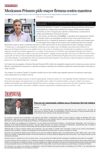 MexicanosPrimeropidemayorfirmezacontramaestros
Advierte que de no aplicar la ley se corre el riesgo de fracasar en la impartición de educación de calidad
07/04/2015 05:56 Laura Toribio
Claudio X. González afirma que la autoridad debe dejar de financiar a los opositores a la democracia y a la
Reforma Educativa.
CIUDAD DE MÉXICO, 7 de abril.- La organización Mexicanos Primero advirtió que si
la autoridad local y federal sigue cediendo ante la lógica del Movimiento Popular
Guerrerense se corre el riesgo de que se derrote a la democracia y la educación de
calidad, una fórmula para el fracaso de Guerrero.
En este contexto, en entrevista con Excélsior, el presidente de la organización, Claudio
X. González, llamó a las autoridades de ambos niveles a tener mayor firmeza en la
aplicación de la ley y despedir del magisterio a aquellos que cobran como maestros pero
no están dando clases, porque de otra manera lo que estarían haciendo sería continuar
financiando a quien se opone a la Reforma Educativa y al libre ejercicio del voto de los guerrerenses al ceder a chantajes y presiones.
“Creemos que se están jugando horas dramáticas e históricas en ese estado y por eso llamamos a que haya mayor firmeza en la
aplicación del Estado de derecho en esa entidad. La ley es muy clara en el sentido de que no debe haber ni aviadores ni comisionados
sindicales viviendo de la nómina magisterial, eso es ilegal. A estas personas se les debería sacar del padrón del pago de la nómina, y
también hay otras razones que establece la ley para los descuentos: cualquier persona que falte a dar clases se le debe descontar el día y
a quien falte tres días de manera injustificada despedirlos. Estas gentes del Movimiento Popular Guerrerense lo hacen constantemente,
se les debe despedir, y la autoridad tiene todos los elementos para poder despedir a estas personas y dejar de financiar la oposición a la
democracia y a la Reforma Educativa”, demandó.
En el primer día de campañas, el Instituto Nacional Electoral (INE) calificó de inaceptable cualquier acto de violencia que atente contra la
libertad e integridad de los mexicanos, en referencia al ataque de miembros de la disidencia magisterial contra funcionarios electorales en
Tlapa, Guerrero.
Tras sumarse a la condena, Claudio X. González consideró que no tiene sentido seguir pagando quincena tras quincena a quien gana
como maestro pero no se conduce como tal.
“Porque un maestro jamás secuestra, un maestro jamás quema, un maestro jamás vive en la ilegalidad. Estamos hablando de un grupo
de personas que ganan como maestros pero no están dando clases, están en el activismo político, cosa que es ilegal. Y nos parece
totalmente inaceptable que el Movimiento Popular Guerrerense se oponga y accione en contra de las elecciones venideras e inclusive
que secuestre a funcionarios electorales e intimide y amenace a funcionarios tratando de parar los comicios”, dijo.
Para no ser sancionado, Gabino saca a Francisco Neri de Cultura
abril 6, 2015 | Autor admin
Agencias
Para no ser sancionado por las autoridades electorales en los comicios del 7 de junio, el
gobernador de Oaxaca, Gabino Cué Monteagudo, quitó a escondidas a Francisco Martínez Neri de
la Secretaría de las Culturas y Artes (Seculta) de Oaxaca.
De acuerdo a personal de la secretaría y del gobierno del estado, el gobernador prefirió no hacer pública la salida de Martínez Neri de la
dependencia, luego que los tiempos para poder ser candidato ya no se cumplían como lo marca la Constitución Política de los Estados Unidos
Mexicanos y la Ley General de Instituciones Políticas y Procedimientos Electorales.
Según los plazos que establecen la Constitución y la Ley General de Instituciones Políticas y Procedimientos Electorales, todo funcionario a
participar en la contienda electoral del próximo 7 de junio debió renunciar a su cargo con 90 días de anticipación, procedimiento que no realizó el
exdiputado local, quien se mantuvo hasta finales del mes de febrero dentro de gobierno del estado.
“Martínez Neri no sólo se mantuvo dentro de la institución, sino que recibía su sueldo como funcionario a pesar de ser primero precandidato y
posteriormente candidato”, expresó una trabajadora de la Secretaría de Cultura quien no quiso se revelara su nombre.
Asimismo, fue personal de gobierno quien informó que el día de la salida de Martínez Neri y el nombramiento de Otón Téllez López como nuevo
titular de la Seculta, el gobernador Gabino Cué tomó la decisión de no hacer pública la llegada del nuevo funcionario, como habría ocurrido con los
secretarios anteriores.
Al parecer hubo un acuerdo de no dar a conocer nada, y es que la fecha de la salida de Neri violentaba lo establecido para poder ser candidato.
Francisco Martínez Neri fue elegido como candidato el pasado 23 de febrero para abanderar al Partido de la Revolución Democrática (PRD) en el
distrito 8 con cabecera en Oaxaca de Juárez, en donde competirá con Beatriz Rodríguez Casasnovas del Partido Revolucionario Institucional (PRI)
y el actual diputado local por el Partido Acción Nacional (PAN), Sergio Bello, dos de los personajes que pueden llegar a la diputación federal.
Por renunciar a su cargo en los tiempos no establecidos, Francisco Martínez Neri podría perder la candidatura por el PRD, o ser sancionado por
las autoridades electorales con una multa por el hecho.
 