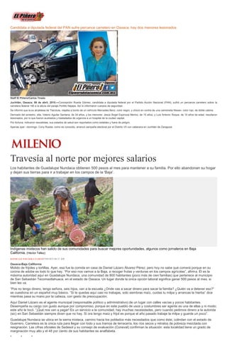 Candidata a diputada federal del PAN sufre percance carretero en Oaxaca; hay dos menores lesionados
Staff El Piñero/Carlos Tirado
Juchitán, Oaxaca; 06 de abril, 2015.—Concepción Rueda Gómez, candidata a diputada federal por el Partido Acción Nacional (PAN), sufrió un percance carretero sobre la
carretera federal 190 a la altura del paraje Portillo Nejapa. Así lo informaron cuerpos de seguridad.
Se informó que la ex alcaldesa de Tlacolula, viajaba a bordo de un vehículo Mercedes Benz, color negro; y chocó en contra de una camioneta Nissan, color rojo, de doble cabina.
Derivado del siniestro, ella, Valerio Aguilar Santana, de 34 años, y los menores: Jesús Ángel Espinoza Merino, de 15 años, y Luis Antonio Roque, de 10 años de edad, resultaron
lesionados, por lo que fueron auxiliados y trasladados de urgencia a un hospital de la ciudad capital.
Por fortuna, indicaron rescatistas, sus estados de salud son reportados como estables y fuera de peligro.
Apenas ayer –domingo- Cony Rueda, como es conocido, arrancó campaña electoral por el Distrito VII con cabecera en Juchitán de Zaragoza
Travesía al norte por mejores salarios
Los habitantes de Guadalupe Nundaca obtienen 500 pesos al mes para mantener a su familia. Por ello abandonan su hogar
y dejan sus tierras para ir a trabajar en los campos de la 'Baja'.
Indígenas mixtecos han salido de sus comunidades para buscar mejores oportunidades, algunos como jornaleros en Baja
California. (Héctor Téllez)
REPORTAJE POR ÉRIKA FLORES07/04/2015 04:51 AM
Oaxaca-Baja California
Molido de frijoles y tortillas. Ayer, esa fue la comida en casa de Daniel Lázaro Álvarez Pérez; pero hoy no sabe qué comerá porque en su
cocina de adobe es todo lo que hay. “Por eso nos vamos a la Baja, a recoger frutas y verduras en los campos agrícolas”, afirma. Él es la
máxima autoridad aquí en Guadalupe Nundaca, una comunidad de 800 habitantes (poco más de cien familias) que pertenece al municipio
de San Sebastián Tecomaxtlahuaca, en el estado de Oaxaca. Un lugar donde la única opción laboral significa ganar 500 pesos al mes, si
bien les va.
“Pos no tengo dinero, tengo señora, seis hijos, van a la escuela ¿Onde vas a sacar dinero para sacar la familia? ¿Quién va a detener eso?”
se cuestiona en un español muy básico. “Si te quedas aquí casi no trabajas, solo siembras maíz, cuidas tu milpa y arrancas la hierba” dice
mientras pasa su mano por la cabeza, con gesto de preocupación.
Aquí Daniel Lázaro es el agente municipal (responsable político y administrativo) de un lugar con calles vacías y pocos habitantes.
Desempeña su cargo con gusto aunque por compromiso, porque en este pueblo de usos y costumbres ser agente es una de ellas y ni modo;
este año le tocó. “¡Qué nos van a pagar! Es un servicio a la comunidad; hay muchas necesidades, pero cuando pedimos dinero a la autorida
(sic) en San Sebastián siempre dicen que no hay. Si ora tengo maíz y frijol es porque el año pasado trabaje la milpa y guarde un poco”.
Guadalupe Nundaca se ubica en la sierra mixteca, camino hacia los poblados más necesitados que como éste, colindan con el estado de
Guerrero. Carretera es la única ruta para llegar con todo y sus tramos de terracería, los ríos secos y retratos de pobreza mezclada con
resignación. Las cifras oficiales de Sedesol y su consejo de evaluación (Coneval) confirman la situación: esta localidad tiene un grado de
marginación muy alto y el 48 por ciento de sus habitantes es analfabeta.
* * *
 