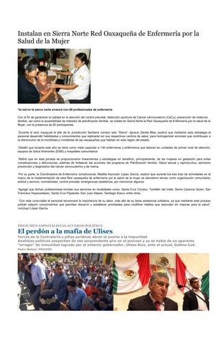 Instalan en Sierra Norte Red Oaxaqueña de Enfermería por la
Salud de la Mujer




*la red en la sierra norte arrancó con 60 profesionales de enfermería

Con el fin de garantizar la calidad en la atención del control prenatal, detección oportuna de Cáncer cérvicouterino (CaCu), prevención de violencia
familiar, así como la accesibilidad de métodos de planificación familiar, se instaló en Sierra Norte la Red Oaxaqueña de Enfermería por la salud de la
Mujer, con la presencia de 60 participantes.

 Durante el acto inaugural el jefe de la Jurisdicción Sanitaria número seis “Sierra”, Ignacio Zárate Blas, explicó que mediante esta estrategia el
personal desarrolló habilidades y conocimientos que replicarán en sus respectivos centros de salud, para homogenizar acciones que contribuyan a
la disminución de la morbilidad y mortalidad de las oaxaqueñas que habitan en esta región del estado.

Detalló que durante este año se tiene como meta capacitar a 130 enfermeras y enfermeros que laboran en unidades de primer nivel de atención,
equipos de Salud itinerantes (ESIS) y hospitales comunitarios.

 Refirió que en esta jornada se proporcionaron lineamientos y estrategias en beneficio, principalmente, de las mujeres en gestación para evitar
complicaciones y defunciones, además de fortalecer las acciones del programa de Planificación familiar, Salud sexual y reproductiva, asimismo
prevención y diagnóstico del cáncer cervicuoterino y de mama.

Por su parte, la Coordinadora de Enfermería Jurisdiccional, Matilde Asunción López García, explicó que durante los tres días de actividades en el
marco de la implementación de esta Red oaxaqueña de enfermería por la salud de la mujer se abordaron temas como organización comunitaria,
actitud y servicio, normatividad, control prenatal, emergencias obstétricas, por mencionar algunos.

Agregó que dichas profesionistas brindan sus servicios en localidades como: Santa Cruz Condoy, Teotitlán del Valle, Santa Catarina Quieri, San
Francisco Hayacaxtepec, Santa Cruz Papalutla, San Juan Atepec, Santiago Xiacui, entre otras.

 “Con este curso-taller el personal reconocerá la importancia de su labor, más allá de su tarea asistencial cotidiana, ya que mediante este proceso
podrán adquirir conocimientos que permitan discernir y establecer prioridades para modificar hábitos que redunden en mejoras para la salud”,
concluyó López García.




PRESUMEN ESPECIALISTAS ACUERDO POLÍTICO

El perdón a la mafia de Ulises
Yerros de la Contraloría y pifias jurídicas abren la puerta a la impunidad
Analistas políticos sospechan de ese sorprendente giro en el proceso y ya se habla de un aparente
“arreglo” de inmunidad logrado por el anterior gobernador, Ulises Ruiz, ante el actual, Gabino Cué.
Pedro Matías/ PROCESO
 