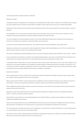 “Los exservidores públicos no están exonerados”, dice Woolrich.


Sospechas de “arreglo”


El sociólogo del Instituto de Investigaciones en Humanidades de la Universidad Autónoma “Benito Juárez” de Oaxaca, Porfirio Santibáñez Orozco considera
que existe la hipótesis de que los miembros de la clase política “se arreglaron” porque se dieron cuenta de que sería un desastre seguir peleando.


Destacó que la primera evidencia de ese pacto político fueron las elecciones de 2010 y el terso cambio de gobierno que se habría realizado “a cambio de
impunidad”.


Para el especialista, si bien no hay pruebas que confirmen el pacto entre la clase política, cada vez hay más indicios que así lo demuestran, como la
cancelación de las órdenes de aprehensión contra quienes saquearon el patrimonio del pueblo de Oaxaca.


A su vez el coordinador de la Comisión Diocesana de Justicia y Paz, Francisco Wilfrido Mayrén Peláez pedirá al Congreso local que comparezcan el
procurador y la contralora para que expliquen con argumentos reales en qué se equivocaron.


El no ejercicio de la acción penal contra los ulisistas, dice, “es la cúspide de todas las traiciones y deslealtades. Judas se quedó cortito”.


Señala que “es evidente que hay un pacto político” porque al exgobernador de Chiapas, Pablo Salazar Mendiguchía, por el 10% de lo que hicieron estos
rateros en Oaxaca, está preso y muchos de sus colaboradores están huyendo”.


Otro caso es el del gobernador de Puebla, Rafael Moreno Valle, que encarceló a funcionarios del Góber Precioso, Mario Marín; pero “él si tiene… decisión”.


En una comparecencia de la contralora en el Congreso local el diputado perredista Alejandro López Jarquín y el petista Flavio Sosa la cuestionaron por el
“posible acuerdo” entre el gobierno aliancista de Cué y el del priista Ulises Ruiz para que sus exfuncionarios no pisen la cárcel.


“¿Hubo algún acuerdo de carácter político, en cuanto a estos temas, es decir se pactó el borrón y cuenta nueva? ¿Se le va a dar vuelta a la página? ¿Se va
a permitir que a los que quieren protegerse con las candidaturas a diputados federales y al Senado para tener fuero e impunidad, no se les toque? o ¿fue
un acuerdo en otro sentido, de retrasar las investigaciones o permitir que esos individuos se ampararan, huyeran del país y buscaran la protección, a través
de mecanismos que la misma justicia establece para que puedan ser candidatos?”, le preguntaron.


Argumentos de la defensa


Para los juristas Enrique Toro Ferrer y Fernando Tobías, quienes llevan la defensa del indiciado Raúl Castellanos Hernández, desde el principio notaron
que se estaban violando las garantías de audiencia de su representado.


Según el juicio de amparo 1334/2011, los actos reclamados fueron la ilegalidad de la orden de aprehensión dictada por el juez segundo de lo penal en la
causa 105/2011 y el inicio de un procedimiento administrativo sin derecho a audiencia por la Contraloría y Transparencia Gubernamental.


Entre los alegatos que presentó la defensa resaltaron una serie de inconsistencias, como el hecho de que ya prescribió la acción penal para interponer la
querella contra el exvocero de Ruiz Ortiz.


Además que no existe orden del gobernador para que se emitiera dictamen de procedencia y cuantificación del monto y/o declaratoria de perjuicios
001/2011, ni autorizó a la contralora a presentar la querella.


Hacen referencia a que de acuerdo con la Ley de Responsabilidades de los Servidores Públicos, el consejero jurídico del gobierno del estado no tiene
facultades para querellarse ni para denunciar.


Aunado a esto, la subprocuradora de la zona sur, Maribel Mendoza Flores informó al juez quinto de distrito que a Castellanos Hernández se le acusó del
daño patrimonial de 736 millones 207 mil 337 pesos cuando en la causa penal se le responsabiliza de 495 millones 700 mil 229 pesos.


Toro Ferrer destacó que “la contraloría armó esto muy mal, muy deficiente, con muy poca técnica. La señora (Perla Woolrich) no le puso la debida atención
o no conoce el derecho a pesar de que tiene mucho tiempo de litigar”.


Hizo hincapié en que la contralora “violentó totalmente el procedimiento y anticipadamente interpusieron una querella sin que hubiera facultades para ello.
Esto trajo como consecuencia el resultado de que ahora no proceda el asunto”.
 