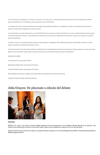 Y es que “armaron la averiguación a su antojo y a la carrera. Tan es así que en un documento el procurador dice que el monto del ejercicio indebido y
abuso de autoridad fue por 736 millones y el juez penal dice que son 495 millones”.


La contraloría dice que en la época de Ulises Ruiz se blindaron para salirse del problema, sin embargo “se le olvida a la contralora que esas leyes se
aprobaron cuando ella era diputada y ella votó por esa ley”.


Lo que observaron es mucha “ineficiencia” y por eso la PGJE pidió que se revoque la orden de aprehensión, otro error o desconocimiento de la ley porque
no existe esa figura de revocación, lo que existe es el no ejercicio de la acción penal o desistirse de dicho ejercicio y el juez se los otorga y se cancela la
orden de aprehensión.


En síntesis, dice, es “una exhibida para ellos porque no están actuando con legalidad, están violando los derechos fundamentales, actuando a su total
arbitrio y mostrando su total desconocimiento de la ley”.


Torro Ferrer abunda: “Con tanto desconocimiento e ineficiencia de las autoridades efectivamente se puede pensar en algo sospechoso, porque es el propio
gobierno el que está dando marcha atrás y está reconociendo que no hay elementos para esa orden de aprehensión”.


BLANCAS PALOMAS


Los acusados en la causa penal 105/2011


Miguel Ángel Ortega Habib, exsecretario de Finanzas


Fernando González García subsecretario de Finanzas


Raúl Castellanos Hernández y Soledad Juana Rojas Walls, excoordinadores de Comunicación Social


Jorge Efrén Rojas Hernández exjefe administrativo




Julia Orayen: De playmate a edecán del debate




PROCESO

MÉXICO, D.F. (apro).- Una mujer en vestido entallado repartió los turnos de intervención a los candidatos. Minutos después de su aparición, Julia
Orayen ya era trending topic mundial en la red social Twitter. Según el sitio TweetReach la edecán tuvo 18 mil 708 menciones.

Hasta las 23:00 horas, el nombre de la edecán y la palabra Playmate competía con los temas #HoyganamosconAMLO, #unsalvavidasparaJosefina y
#MéxicovaaganarconEPN.
 