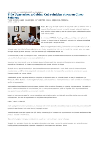 "EL 84% DE LA POBLACIÓN ESTÁ DE ACUERDO"

Pide Ugartechea a Gabino Cué reiniciar obras en Cinco
Señores
YA SE HICIERON LOS CONSENSOS SUFICIENTES CON LA SOCIEDAD, ASEGURA
ISMAEL GARCÍA M.



                                                               Oaxaca, Oax.- Luego de más de dos meses de estar parada la obra del distribuidor vial en el
                                                               crucero de Cinco Señores, el presidente municipal de Oaxaca de Juárez, Luis Ugartechea
                                                               Begué, exhortó al gobierno estatal y al titular del Ejecutivo, Gabino Cué Monteagudo, reiniciar
                                                               cuanto antes los trabajos.


                                                               En entrevista con NOTICIAS, Voz e Imagen de Oaxaca, advirtió que de no aplicarse de
                                                               inmediato, los recursos podrían ser devueltos a la Federación o en su caso ser destinados a
                                                               otras acciones ajenas a la capital del estado.


                                                               "Como en todo gobierno democrático, ya se hicieron los consensos suficientes; se consultó a
la ciudadanía y se hicieron las modificaciones pertinentes, pero ahora es necesario retomar la obra; es una inversión muy importante que se debe ocupar;
es urgente reactivar las fuentes de empleo y sobre todo resolver el grave problema vial en la zona", dijo.


En entrevista con NOTICIAS, Voz e Imagen de Oaxaca, advirtió que de no aplicarse de inmediato, los recursos podrían ser devueltos a la Federación o en
su caso ser destinados a otras acciones ajenas a la capital del estado.


Sostuvo que tiene conocimiento de que se han efectuado algunas modificaciones a la obra, de acuerdo con los planteamientos de especialistas e
integrantes de la sociedad civil, por lo que no hay otros argumentos para no poner en marcha los trabajos.


"El exhorto es a que reinicien los trabajos; que se busquen los mecanismos que sean necesarios si aun no se han logrado los consensos; nuestras
encuestas indican que el 84 por ciento de la población está de acuerdo con esta obra; si es necesario, hay que construir los consensos para que una
mayoría se imponga a las minorías", expuso.


El edil emanado del PAN, quien resultó electo en 2010 impulsado por la coalición "Unidos por la paz y el progreso", al igual que el gobernador Cué
Monteagudo, enfatizó: "Es deseo y voluntad de gobierno municipal y de los ciudadanos que votaron por nosotros, que la obra se reinicie a la brevedad para
beneficio de los oaxaqueños".


Ugartechea Begué explicó que está convencido de que el distribuidor vial es una solución efectiva para los problemas urbanos en la zona. "Creo que lo que
peor que podemos hacer mantener las cosas como están; creo que como cualquier obra humana, puede ser mejorable, pero si seguimos manteniendo
estas grandes brechas, mañana habrá que incrementar la inversión".


Aseguró que está consciente de que hay muchas necesidades en esa misma demarcación, como el tema de la movilidad social, el mejoramiento del
transporte público, pero éstas de ninguna manera son excluyentes de la urgencia de la obra.


CONSULTAN POLIDEPORTIVO


Añadió que el gobierno municipal que encabeza, ha priorizado en todo momento la consulta a la sociedad acerca de las grandes obras, como es el caso del
polideportivo, que se ubicaría en la unidad deportiva "Venustiano Carranza".


"Estamos platicando con la gente que vive en la zona, estamos consultando con los Comités de Vida Vecinal, seguimos en un proceso de socialización para
prever que no suceda lo mismo", expuso.


El presidente municipal anunció que en breve el gobierno estatal lanzará la convocatoria para arrancar los trabajos.


"Me queda claro que hay una intención clara de un gobierno democrático a nivel estatal y municipal de construir consensos, pero también de construir
mayorías, porque no podemos detener el avance de Oaxaca por una minoría que no está de acuerdo", terminó.
 